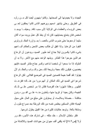 ‫ﺍﻟﺠﻴﺩﺓ، ﻭﻻ ﻴﻌﻴﺩﻭﻨﻬﺎ ﺇﻟﻰ ﺃﺼﺤﺎﺒﻬﺎ. ﻭﻜﺎﻨﻭﺍ ﻴﻨﻬﺒﻭﻥ ﺃﻴ ‪‬ﺎ ﻜل ﻤـﻥ ﺭﺃﻭﻩ‬
             ‫ﻀ‬
‫ﻓﻰ ﺍﻟﻁﺭﻴﻕ. ﻭﺤﺘﻰ ﻴﺸﺘﻬﺭ ﺍﺴﻤﻬﻡ ﻭﻴﺭﻫﺒﻬﻡ ﺍﻟﻨﺎﺱ ﻜﺎﻨﻭﺍ ﻴﺤﻠﻘﻭﻥ ﻟﺤـﻰ‬
‫ﺒﻌﺽ ﺍﻟﺭﺅﺴﺎﺀ ﻭﺍﻟﻌﻅﻤﺎﺀ ﻓﻰ ﺍﻟﻭﻻﻴﺔ ﻷﻯ ﺴﺒﺏ ﺘﺎﻓﻪ. ﻭﺤﻴﺜﻤـﺎ ﻴﻭﺠـﺩ‬
‫ﺸﺨﺹ ﻓ ﹼﺎﻥ ﻴﺘﻤﺘﻊ ﺒﺤﻤﺎﻴﺘﻬﻡ، ﻜﺎﻥ ﻟﻪ ﺃﻥ ‪‬ﻨﻔﺫ ﻜل ﻋﻤل ﻴﺭﻴﺩﻩ ﺴﻭﺍﺀ ﺃﻜﺎﻥ‬
                          ‫ﻴ‬                             ‫ﺘ‬
‫ﺴﻠﻴ ‪‬ﺎ ﺃﻡ ﻤﻌﻭ ‪‬ﺎ ﺤﺘﻰ ﻀﺭﺏ ﺍﻟﻨﺎﺱ ﺒﺎﻟﻌﺼـﺎ ﺒﻤـﺅﺍﺯﺭﺓ ﺍﻟﺤﻜـﺎﻡ ﻭﺫﻭﻯ‬
                                             ‫ﺠ‬         ‫ﻤ‬
‫ﺍﻟﻨﻔﻭﺫ ﻤﻥ ﺍﻟﺭﻋﺎﻴﺎ. ﻭﺇﺫﺍ ﺍﺘﻔﻕ ﺃﻥ ﻁﺎﻟﺏ ﺒﻌﺽ ﺍﻟﺸﺤﻥ ﻭﺍﻟﺤﻜﺎﻡ ﺃﺘﺒـﺎﻋﻬﻡ‬
‫ﺒﺸﻰﺀ ﻜﺎﻨﻭﺍ ﻴﻜﺴﺭﻭﻥ ﻟﻴﻼ ﺠﻨﺎﺡ ﺃﺤﺩ ﻁﻴﻭﺭ ﺍﻟﺼﻴﺩ، ﻭﻴﺩﻋﻭﻥ ﺃﻥ ﺍﻟﺭﻋﺎﻉ‬
                                      ‫ﹰ‬
‫ﻫﻡ ﺍﻟﺫﻴﻥ ﺠﺭﺤﻭﺍ ﻫﺫﺍ ﺍﻟﻁﺎﺌﺭ. ﻭﻴﺸﻬﺩ ﺍﻟﻭﺍﺤﺩ ﻤﻨﻬﻡ ﻤﻊ ﺍﻵﺨﺭ. ﻭﻻ ﺒﺩ ﺃﻥ‬
‫ﺍﻟﻤﻠﻭﻙ ﺇﺫﺍ ﻤﺎ ﺴﻤﻌﻭﺍ ﺃﻥ ﺸﺨ ‪‬ﺎ ﺸﺎﻏﺏ ﻭﻜﺴﺭ ﺠﻨﺎﺡ ﻁﺎﺌﺭ ﺍﻟﺼﻴﺩ، ﻓﺈﻨﻬﻡ‬
                                  ‫ﺼ‬
‫ﻴﻐﻀﺒﻭﻥ، ﻓﻴﻜﻭﻥ ﺫﻟﻙ ﺤﺠﺔ ﻭﺫﺭﻴﻌﺔ ﻟﻠﺸـﺤﻥ ﻭﺍﻟﻨـﻭﺍﺏ ﻭﺍﻟﺤﻜـﺎﻡ ﻷﻥ‬
‫ﻴﻘﻭﻟﻭﺍ: ﻟﻘﺩ ﺃﻗﻤﻨﺎ ﺨﻴﻤﺔ ﻗﺎﺼﺩﻴﻥ ﺍﻟﺼﻴﺩ ﻓﻰ ﺍﻟﻤﻭﻀﻊ ﺍﻟﻔﻼﻨﻰ. ﻟﻜﻥ ﺍﻟﺭﻋﺎﻉ‬
‫ﺸﺭﻋﻭﺍ ﻓﻰ ﺍﻟﺼﻴﺩ ﻓﻰ ﺫﻟﻙ ﺍﻟﻤﻜﺎﻥ ﺃﻭ ﺃﻨﻬﻡ ﻤﺭﻭﺍ ﻤﻥ ﻫﻨـﺎﻙ؛ ﻓﻔﺯﻋـﺕ‬
‫ﺍﻟﻁﻴﻭﺭ. ﻭﻫﻜﺫﺍ ﺍﻨﺘﻬﺯﻭﺍ ﻫﺫﻩ ﺍﻟﻔﺭﺼﺔ ﻓﻜﺎﻥ ﺇﺫﺍ ﻤﺭ ﺸﺨﺹ ﻋﻠـﻰ ﺘﻠـﻙ‬
‫ﺍﻟﺨﻴﻤﺔ، ﻭﻜﺎﻥ ﺒﻌﻴ ‪‬ﺍ ﺃﻭ ﻗﺭﻴ ‪‬ﺎ ﻤﻨﻬﺎ، ﻴﺄﺨﺫﻭﻥ ﻤﻨـﻪ ﻋﻠـﻰ ﺍﻟﻔـﻭﺭ، ﻭﺩﻭﻥ‬
                                     ‫ﺒ‬         ‫ﺩ‬
‫ﻤﻨﺎﻗﺸﺔ – ﺤﺼﺎﻨﺔ ﻭﻤﻼﺒﺴﻪ، ﺃﻭ ﻴﺴﺘﻭﻟﻭﻥ ﻋﻠﻰ ﻤﺒﻠﻎ ﻤﻥ ﺍﻟﻤﺎل ﻋﻠﻰ ﺴﺒﻴل‬
‫ﺍﻟﻬﺩﻴﺔ؛ ﻓﻜﺎﻥ ﺍﻟﻤﺴﻜﻴﻥ ﻴﺨﻠﺹ ﻨﻔﺴﻪ ﻤﻥ ﺘﻠﻙ ﺍﻟﻭﺭﻁﺔ ﺒﻌﺩ ﺼﺭﺍﻉ ﻁﻭﻴـل‬
     ‫ﻭﻤﺸﻘﺔ ﺒﺎﻟﻐﺔ. ﻭﺘﻭﺠﺩ ﺤﻜﺎﻴﺎﺕ ﻜﺜﻴﺭﺓ ﻤﻥ ﻫﺫﺍ ﺍﻟﻘﺒﻴل ﻴﻁﻭل ﺸﺭﺤﻬﺎ.‬

‫ﻓﻜﺭ ﺴﻠﻁﺎﻥ ﺍﻹﺴﻼﻡ – ﺨﻠﺩ ﻤﻠﻜﻪ – ﻓﻰ ﺘﺩﺍﺭﻙ ﻫﺫﻩ ﺍﻷﻤﻭﺭ، ﻓﻘـﺭﺭ‬
‫ﺃﻭﻻ ]ﺹ٩٤٥[ ﺃﻨﻪ ﻴﻜﻔﻰ ﺃﻟﻑ ﺤﻴﻭﺍﻥ ﻤﻥ ﺤﻴﻭﺍﻨﺎﺕ ﺍﻟﺼﻴﺩ ﻭﺜﻼﺜﻤﺎﺌﺔ ﻤﻥ‬
                                                       ‫ﹰ‬
 