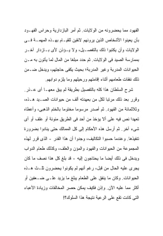 ‫ﺍﻟﻔﻬﻭﺩ ﻤﻤﺎ ﻴﺤﻀﺭﻭﻨﻪ ﻤﻥ ﺍﻟﻭﻻﻴﺎﺕ. ﺜﻡ ﺃﻤﺭ ﺍﻟﺒﺎﺯﺩﺍﺭﻴﺔ ﻭﺤﺭﺍﺱ ﺍﻟﻔﻬـﻭﺩ‬
‫ﺒﺄﻥ ﻴﻌﻴﻨﻭﺍ ﺍﻷﺸﺨﺎﺹ ﺍﻟﺫﻴﻥ ﻴﺭﻭﻨﻬﻡ ﻻﺌﻘﻴﻥ ﻟﻠﻘﻴـﺎﻡ ﺒﻬـﺫﻩ ﺍﻟﻤﻬﻤـﺔ ﻓـﻰ‬
‫ﺍﻟﻭﻻﻴﺎﺕ ﻭﺃﻥ ﻴﻜﺘﺒﻭﺍ ﺫﻟﻙ ﺒﺎﻟﺘﻔﺼـﻴل، ﻭﻻ ﻴـﺅﺫﻥ ﻷﻯ ﺒـﺎﺯﺩﺍﺭ ﺁﺨـﺭ‬
‫ﺒﻤﻤﺎﺭﺴﺔ ﺍﻟﺼﻴﺩ ﻓﻰ ﺍﻟﻭﻻﻴﺎﺕ. ﺜﻡ ﺤﺩﺩ ﻤﺒﻠ ﹰﺎ ﻤﻥ ﺍﻟﻤﺎل ﻟﻤﺎ ﻴﺄﺘﻭﻥ ﺒﻪ ﻤـﻥ‬
                           ‫ﻐ‬
‫ﺍﻟﺤﻴﻭﺍﻨﺎﺕ ﺍﻟﻤﺩﺭﺒﺔ ﻭﻏﻴﺭ ﺍﻟﻤﺩﺭﺒﺔ؛ ﺒﺤﻴﺙ ﻴﻜﻔﻰ ﺤﺎﺠﺘﻬﻡ، ﻭﻴﺩﺨل ﻀـﻤﻥ‬
           ‫ﺫﻟﻙ ﻨﻔﻘﺎﺕ ﻁﻌﺎﻤﻬﻡ ﺃﺜﻨﺎﺀ ﺇﻗﺎﻤﺘﻬﻡ ﻭﺭﺤﻴﻠﻬﻡ ﻭﻤﺎ ﻴﻠﺯﻡ ﺩﻭﺍﺒﻬﻡ.‬

‫ﺸﺭﺡ ﺍﻟﺴﻠﻁﺎﻥ ﻫﺫﺍ ﻜﻠﻪ ﺒﺎﻟﺘﻔﺼﻴل ﺒﻁﺭﻴﻘﺔ ﻟﻡ ﻴﺒﻕ ﻤﻌﻬـﺎ ﺃﻯ ﻋـﺫﺭ.‬
‫ﻭﻗﺭﺭ ﺒﻌﺩ ﺫﻟﻙ ﻤﺭﺘ ‪‬ﺎ ﻟﻜل ﻤﻥ ﺒﻌﻬﺩﺘﻪ ﺃﻟﻑ ﻤﻥ ﺤﻴﻭﺍﻨﺎﺕ ﺍﻟﺼـﻴﺩ ﻫـﺫﻩ،‬
                                           ‫ﺒ‬
‫ﻭﺜﻼﺜﻤﺎﺌﺔ ﻤﻥ ﺍﻟﻔﻬﻭﺩ. ﺜﻡ ﺃﺼﺩﺭ ﻤﺭﺴﻭ ‪‬ﺎ ﻤﺨﺘﻭ ‪‬ﺎ ﺒﺎﻟﺨﺘﻡ ﺍﻟﺫﻫﺒﻰ، ﻭﺃﻋﻁﺎﻩ‬
                       ‫ﻤ‬       ‫ﻤ‬
‫ﺘﻌﻬ ‪‬ﺍ ﻨﺹ ﻓﻴﻪ ﻋﻠﻰ ﺃﻻ ﻴﺅﺨﺫ ﻤﻥ ﺃﺤﺩ ﻓﻰ ﺍﻟﻁﺭﻴﻕ ﻤﺌﻭﻨﺔ ﺃﻭ ﻋﻠﻑ ﺃﻭ ﺃﻯ‬
                                                        ‫ﺩ‬
‫ﺸﻰﺀ ﺁﺨﺭ. ﺜﻡ ﺃﺭﺴل ﻫﺫﻩ ﺍﻷﺤﻜﺎﻡ ﺇﻟﻰ ﻜل ﺍﻟﻤﻤﺎﻟﻙ ﺤﺘﻰ ﻴﻨﺎﺩﻭﺍ ﺒﻀﺭﻭﺭﺓ‬
‫ﺘﻨﻔﻴﺫﻫﺎ. ﻭﻋﻨﺩﻤﺎ ﺤﺴﺒﻭﺍ ﺍﻟﺘﻜﺎﻟﻴﻑ، ﻭﺠﺩﻭﺍ ﺃﻥ ﻫﺫﺍ ﺍﻟﻘﺩﺭ - ﺍﻟﺫﻯ ﻗﺭﺭ ﻟﻬﺫﻩ‬
‫ﺍﻟﻤﺠﻤﻭﻋﺔ ﻤﻥ ﺍﻟﺤﻴﻭﺍﻨﺎﺕ ﻭﺍﻟﻔﻬﻭﺩ ﻭﺍﻟﻤﺅﻥ ﻭﺍﻟﻌﻠﻑ، ﻭﻜﺫﻟﻙ ﻁﻌﺎﻡ ﺍﻟﺩﻭﺍﺏ‬
‫ﻭﻴﺩﺨل ﻓﻰ ﺫﻟﻙ ﺃﻴ ‪‬ﺎ ﻤﺎ ﻴﺤﺘﺎﺠﻭﻥ ﺇﻟﻴﻪ - ﻗﺩ ﺒﻠﻎ ﻜل ﻫﺫﺍ ﻨﺼﻑ ﻤﺎ ﻜﺎﻥ‬
                                            ‫ﻀ‬
‫ﻴﺠﺭﻯ ﻋﻠﻴﻪ ﺍﻟﺤﺎل ﻤﻥ ﻗﺒل، ﺭﻏﻡ ﺃﻨﻬﻡ ﻟﻡ ﻴﻜﻭﻨﻭﺍ ﻴﺤﻀﺭﻭﻥ ﺜﻠـﺙ ﻫـﺫﻩ‬
‫ﺍﻟﺤﻴﻭﺍﻨﺎﺕ. ﻭﻜﺎﻥ ﻤﺎ ﻴﻨﻔﻕ ﻋﻠﻰ ﺍﻟﻁﻌﺎﻡ ﻴﺒﻠﻎ ﻤﺎ ﻴﺯﻴﺩ ﻋﻠـﻰ ﻀـﻌﻔﻴﻥ ﺃﻭ‬
‫ﺃﻜﺜﺭ ﻤﻤﺎ ﻋﻠﻴﻪ ﺍﻵﻥ. ﻭﺇﺫﻥ ﻓﻜﻴﻑ ﻴﻤﻜﻥ ﺤﺼﺭ ﺍﻟﻤﺨﺎﻟﻔﺎﺕ ﻭﺯﻴﺎﺩﺓ ﺍﻷﻋﺒﺎﺀ‬
                      ‫ﺍﻟﺘﻰ ﻜﺎﻨﺕ ﺘﻘﻊ ﻋﻠﻰ ﺍﻟﺭﻋﻴﺔ ﻨﺘﻴﺠﺔ ﻫﺫﺍ ﺍﻟﺴﻠﻭﻙ؟!‬
 