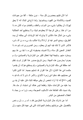 ‫ﺃﻤﺎ ﺍﻵﻥ ﻓﺈﻨﻬﻡ ﻴﺤﻀﺭﻭﻥ ﻜل ﺴﻨﺔ – ﺩﻭﻥ ﻤﺸﻘﺔ – ﺃﻟ ﹰﺎ ﻤﻥ ﺤﻴﻭﺍﻨﺎﺕ‬
            ‫ﻔ‬
‫ﺍﻟﺼﻴﺩ، ﻭﺜﻼﺜﻤﺎﺌﺔ ﻤﻥ ﺍﻟﻔﻬﻭﺩ ﻭﻴﺴﻠﻤﻭﻨﻬﺎ. ﻭﻟﻤﺎ ﺫﺍﻉ ﻓﻰ ﺍﻟﺒﻼﺩ ﺃﻨﻪ ﻻ ﻴﺤﻕ‬
‫ﻟﻬﺅﻻﺀ ﺃﻥ ﻴﻁﺎﻟﺒﻭﺍ ﺒﺸﻰﺀ ﻤﻥ ﺍﻟﺩﻭﺍﺏ ﻭﺍﻟﻌﻠﻑ ﻭﺍﻟﻁﻌﺎﻡ ﺴﻭﺍﺀ ﺃﻜﺎﻥ ﻫـﺫﺍ‬
‫ﺴ ‪‬ﺍ ﺃﻡ ﻋﻠ ﹰﺎ. ﻭﻋﻠﻰ ﺍﻟﺭﻋﻴﺔ ﺃﻻ ﻴﻌﻁﻭﻫﻡ ﺸﻴ ًﺎ، ﻭﻻ ﻴﺴﺘﻁﻴﻊ ﺃﺤﺩ ﺍﻟﻤﻁﺎﻟﺒﺔ‬
                         ‫ﺌ‬                            ‫ﻨ‬        ‫ﺭ‬
‫ﺒﺸﻰﺀ ﻤﻥ ﺃﻤﺜﺎل ﻫﺫﺍ، ﻓﺎﻟﺫﻯ ﻻ ﻴﺒﺎﺡ ﻟﻪ ﺃﺨﺫ ﺍﻟﺯﻴﺎﺩﺍﺕ ﺃﻨﻰ ﻴﻤﻜﻨﻪ ﺃﻥ ﻴﺴﺩ‬
‫ﺍﻟﻁﺭﻴﻕ، ﻭﻴﻤﻨﻊ ﺍﻟﺴﻴﺭ ﻓﻴﻪ ﻟﻭ ﺃﺭﺍﺩ؟! ﻭﺇﺫﺍ ﻁﺎﻟﺏ ﺒﺸـﻰﺀ ﻤـﻥ ﺍﻟﻨـﺎﺱ،‬
‫ﻓﺎﻷﻤﺭ ﺍﻟﺫﻯ ﻻ ﺸﻙ ﻓﻴﻪ ﺃﻨﻬﻡ ﻟﻥ ﻴﻌﻁﻭﻩ. ﻭﻤﻥ ﺍﻟﻀﺭﻭﺭﻯ ﺘﺴـﻠﻴﻡ ﻫـﺫﺍ‬
‫ﺍﻟﻤﻘﺩﺍﺭ ﺍﻟﻤﻌﻴﻥ ﻜل ﺴﻨﺔ، ﻭﺇﻻ ﻓﺴﻭﻑ ﻴﻀﻴﻔﻭﻨﻪ ﺇﻟﻰ ﻤـﺎ ﺘﺒﻘـﻰ ﻋﻠـﻴﻬﻡ‬
‫ﻭﻴﺴﺘﺭﺩ ﻤﻨﻬﻡ. ﻭﻨﺘﻴﺠﺔ ﻟﻬﺫﺍ ﺘﻌﻁل ﻜﺜﻴﺭ ﻤﻥ ﺍﻟﺒﺎﺯﺩﺍﺭﻴﺔ ﻭﺍﻟﺼﻴﺎﺩﻴﻥ، ﻭﻟـﻡ‬
‫ﻴﻌﻭﺩﻭﺍ ﻴﻤﺎﺭﺴﻭﻥ ﻫﺫﻩ ﺍﻟﻤﻬﻨﺔ. ﻭﻤﻥ ﺘﺎﺭﻴﺦ ﺼﺩﻭﺭ ﻫﺫﺍ ﺍﻟﻘﺭﺍﺭ ﻟﻡ ﻴﻨـﺘﻅﻡ‬
‫ﺃﺤﺩ ﻤﻁﻠ ﹰﺎ ﻓﻰ ﺴﻠﻙ ﺍﻟﺒﺎﺯﺩﺍﺭﻴﺔ ﻭﺍﻟﺼﻴﺎﺩﻴﻥ، ﻭﻟﻡ ﻴﺴﺘﻁﻊ ﻫﺅﻻﺀ ﺃﻥ ﻴﻘﺩﻤﻭﺍ‬
                                                       ‫ﻘ‬
‫ﻤﻠﺘﻤ ‪‬ﺎ ﻓﻰ ﻫﺫﺍ ﺍﻟﺸﺄﻥ؛ ﻷﻥ ﻫﺫﺍ ﺍﻟﻘﺭﺍﺭ ﻗﺩ ﺸﻤﻠﻬﻡ ﺠﻤﻴ ‪‬ﺎ. ﺃﻤﺎ ﺍﻟﺫﻴﻥ ﻜﺎﻨﻭﺍ‬
                  ‫ﻌ‬                                           ‫ﺴ‬
‫ﻓﻰ ﺤﻤﺎﻴﺘﻬﻡ، ﻓﻘﺩ ﺩﺨﻠﻭﺍ ﻓﻰ ﺯﻤﺭﺓ ﺍﻷﺘﺒﺎﻉ. ﻭﺍﻷﻤﺭ ﺍﻟـﺫﻯ ﻻ ﺸـﻙ ﻓﻴـﻪ‬
‫]ﺹ٠٥٥[ ﺃﻨﻪ ﺇﺫﺍ ﺃﺭﺍﺩ ﺸﺨﺹ ﺃﻥ ﻴﺒﻘﻰ ﻤﻭﻗﻔﻪ ﺜﺎﺒ ﹰﺎ، ﻓﺈﻥ ﻋﻠﻴﻪ ﺃﻥ ﻴﻔـﻰ‬
                   ‫ﺘ‬
‫ﺒﻤﺎ ﻋﻠﻴﻪ ﻤﻥ ﺍﻟﺘﺯﺍﻤﺎﺕ ﻤﺎﻟﻴﺔ. ﻭﻗﻁ ‪‬ﺎ ﻟﻴﺱ ﻫﻨﺎﻙ ﺃﻯ ﺍﺴﺘﺒﺩﺍﺩ ﺃﻭ ﻤﺸـﻘﺔ.‬
                               ‫ﻌ‬
‫ﻭﻗﺩ ﻨﺴﻴﺕ ﺘﻠﻙ ﺍﻟﻁﺎﺌﻔﺔ ﻫﺫﻩ ﺍﻷﺴﺎﻟﻴﺏ ﺍﻟﻤﻌﻭﺠﺔ، ﻭﺼـﺎﺭﻭﺍ ﻤـﻥ ﺠﻤﻠـﺔ‬
                                         ‫ﺍﻟﻌﻘﻼﺀ ﺍﻟﻤﻨﺼﻔﻴﻥ ﻤﻥ ﺍﻟﺒﺸﺭ.‬

‫ﺃﻤﺎ ﻋﻥ ﺘﺩﺍﺭﻙ ﺤﺎل ﺍﻟﺒﺎﺯﺩﺍﺭﻴﺔ ﺍﻟﻤﻠﺘﺯﻤﻴﻥ ﻓﻘـﺩ ﺃﻤـﺭ ﺒـﺄﻥ ﻴـﻨﺹ‬
‫ﺒﺎﻟﺘﻔﺼﻴل ﻋﻠﻰ ﻤﺭﺘﺒﺎﺘﻬﻡ ﻭﻁﻌﺎﻡ ﺍﻟﺤﻴﻭﺍﻨﺎﺕ ﺍﻟﺘﻰ ﻓﻰ ﻋﻬﺩﺓ ﻜل ﻤﻨﻬﻡ، ﻭﺃﻥ‬
 