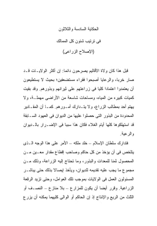 ‫ﺍﻟﺤﻜﺎﻴﺔ ﺍﻟﺴﺎﺩﺴﺔ ﻭﺍﻟﺜﻼﺜﻭﻥ‬

                   ‫ﻓﻰ ﺘﺭﺘﻴﺏ ﺸﺌﻭﻥ ﻜل ﺍﻟﻤﻤﺎﻟﻙ‬

                       ‫)ﺍﻹﺼﻼﺡ ﺍﻟﺯﺭﺍﻋﻰ(‬


‫ﻗﺒل ﻫﺫﺍ ﻜﺎﻥ ﻭﻻﺓ ﺍﻷﻗﺎﻟﻴﻡ ﻴﺼﺭﺤﻭﻥ ﺩﺍﺌ ‪‬ﺎ: ﺇﻥ ﺃﻜﺜﺭ ﺍﻟﻭﻻﻴـﺎﺕ ﻗـﺩ‬
                       ‫ﻤ‬
‫ﺼﺎﺭ ﺨﺭ ‪‬ﺎ، ﻭﺍﻟﺭﻋﺎﻴﺎ ﺃﺼﺒﺤﻭﺍ ﻓﻘﺭﺍﺀ ﻤﺴﺘﻀﻌﻔﻴﻥ؛ ﺒﺤﻴﺙ ﻻ ﻴﺴﺘﻁﻴﻌﻭﻥ‬
                                                  ‫ﺒ‬
‫ﺃﻥ ﻴﻌﺘﻤﺩﻭﺍ ﺍﻋﺘﻤﺎ ‪‬ﺍ ﻜﻠ ‪‬ﺎ ﻓﻰ ﺯﺭﺍﻋﺘﻬﻡ ﻋﻠﻰ ﺜﻴﺭﺍﻨﻬﻡ ﻭﺒﺫﻭﺭﻫﻡ. ﻭﻗﺩ ﺒﻘﻴﺕ‬
                                          ‫ﺩ ﻴ‬
‫ﻜﻤﻴﺎﺕ ﻜﺒﻴﺭﻩ ﻤﻥ ﺍﻟﻤﻴﺎﻩ، ﻭﻤﺴﺎﺤﺎﺕ ﺸﺎﺴﻌﺔ ﻤﻥ ﺍﻷﺭﺍﻀﻰ ﻤﻬﻤﻠـﺔ، ﻭﻻ‬
‫ﻴﻬﺘﻡ ﺃﺤﺩ ﺒﻤﻁﺎﻟﺏ ﺍﻟﺯﺭﺍﻉ، ﻭﻻ ﻴﺘـﺩﺍﺭﻙ ﺃﻤـﻭﺭﻫﻡ. ﻜﻤـﺎ ﺃﻥ ﺍﻟﻤﻘـﺎﺩﻴﺭ‬
‫ﺍﻟﻤﺤﺩﻭﺩﺓ ﻤﻥ ﺍﻟﺒﺫﻭﺭ ﺍﻟﺘﻰ ﺤﺼﻠﻭﺍ ﻋﻠﻴﻬﺎ ﻤﻥ ﺍﻟﺩﻴﻭﺍﻥ ﻓﻰ ﺍﻟﻌﻬﻭﺩ ﺍﻟﺴـﺎﺒﻘﺔ‬
‫ﻗﺩ ﺍﺴﺘﻬﻠﻜﻭﻫﺎ ﻜﻠﻬﺎ ﺃﻴﺎﻡ ﺍﻟﻐﻼﺀ ﻓﻜﺎﻥ ﻫﺫﺍ ﺴﺒ ‪‬ﺎ ﻓﻰ ﺍﻹﻀـﺭﺍﺭ ﺒﺎﻟـﺩﻴﻭﺍﻥ‬
                      ‫ﺒ‬
                                                         ‫ﻭﺍﻟﺭﻋﻴﺔ.‬
‫ﻓﺘﺩﺍﺭﻙ ﺴﻠﻁﺎﻥ ﺍﻹﺴﻼﻡ – ﺨﻠﺩ ﻤﻠﻜﻪ – ﺍﻷﻤﺭ ﻋﻠﻰ ﻫﺫﺍ ﺍﻟﻭﺠﻪ ﺍﻟـﺫﻯ‬
‫ﻴﺘﻠﺨﺹ ﻓﻰ ﺃﻥ ‪‬ﺅﺨﺫ ﻤﻥ ﻜل ﺤﺎﻜﻡ ﻭﺼﺎﺤﺏ ﺇﻗﻁﺎﻉ ﻤﻘﺩﺍﺭ ﻤﻌـﻴﻥ ﻤـﻥ‬
                                          ‫ﻴ‬
‫ﺍﻟﻤﺤﺼﻭل ﺜﻤ ﹰﺎ ﻟﻠﻤﻌﺩﺍﺕ ﻭﺍﻟﺒﺫﻭﺭ، ﻭﻤﺎ ﺘﺤﺘﺎﺝ ﺇﻟﻴﻪ ﺍﻟﺯﺭﺍﻋﺔ، ﻭﺫﻟﻙ ﻤـﻥ‬
                                                   ‫ﻨ‬
‫ﻤﺠﻤﻭﻉ ﻤﺎ ﻴﺠﺏ ﻋﻠﻴﻪ ﺘﻘﺩﻴﻤﻪ ﻟﻠﺩﻴﻭﺍﻥ، ﻭﻴﺄﺨﺫ ﺇﻴﺼﺎﻻ ﺒﺫﻟﻙ ﺤﺘﻰ ﻴﺒﺎﺸـﺭ‬
                ‫ﹰ‬
‫ﺍﻟﻤﺴﺌﻭﻟﻭﻥ ﺍﻟﻌﻤل ﻓﻰ ﺍﻟﻭﻻﻴﺎﺕ ﺒﻤﻭﺠﺏ ﺘﻠﻙ ﺍﻟﻌﻭﺍﻤل، ﻭﺤﺘﻰ ﺘﺯﻴﺩ ﺍﻟﺭﻗﻌﺔ‬
‫ﺍﻟﺯﺭﺍﻋﻴﺔ. ﻭﻗﺭﺭ ﺃﻴ ‪‬ﺎ ﺃﻥ ﻴﻜﻭﻥ ﻟﻠ ‪‬ﺯﺍﺭﻉ – ﺒﻼ ﻤﻨﺎﺯﻉ – ﺍﻟﻨﺼـﻑ ﺃﻭ‬
                           ‫ﻤ‬             ‫ﻀ‬
‫ﺍﻟﺜﻠﺙ ﻤﻥ ﺍﻟﺭﻴﻊ ﻭﺍﻹﻨﺘﺎﺝ ﺇﺫ ﺇﻥ ﺍﻟﺤﺎﻜﻡ ﺃﻭ ﺍﻟﻭﺍﻟﻰ ﻜﻠﻴﻬﻤﺎ ﻴﻤﻜﻨﻪ ﺃﻥ ﻴﺯﺭﻉ‬
 