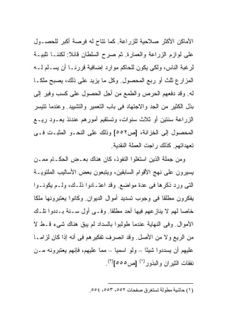 ‫ﺍﻷﻤﺎﻜﻥ ﺍﻷﻜﺜﺭ ﺼﻼﺤﻴﺔ ﻟﻠﺯﺭﺍﻋﺔ. ﻜﻤﺎ ﺘﺘﺎﺡ ﻟﻪ ﻓﺭﺼﺔ ﺃﻜﺒﺭ ﻟﻠﺤﺼـﻭل‬
‫ﻋﻠﻰ ﻟﻭﺍﺯﻡ ﺍﻟﺯﺭﺍﻋﺔ ﻭﺍﻟﻌﻤﺎﺭﺓ. ﺜﻡ ﺼﺭﺡ ﺍﻟﺴﻠﻁﺎﻥ ﻗﺎﺌﻼ: ﻟﻜﻨﻨـﺎ ﺘﻠﺒﻴـﺔ‬
               ‫ﹰ‬
‫ﻟﺭﻏﺒﺔ ﺍﻟﻨﺎﺱ، ﻭﻟﻜﻰ ﻴﻜﻭﻥ ﻟﻠﺤﺎﻜﻡ ﻤﻭﺍﺭﺩ ﺇﻀﺎﻓﻴﺔ ﻗﺭﺭﻨـﺎ ﺃﻥ ﻴﺴـﻠﻡ ﻟـﻪ‬
‫ﺍﻟﻤﺯﺍﺭﻉ ﺜﻠﺙ ﺃﻭ ﺭﺒﻊ ﺍﻟﻤﺤﺼﻭل. ﻭﻜل ﻤﺎ ﻴﺯﻴﺩ ﻋﻠﻰ ﺫﻟﻙ، ﻴﺼﺒﺢ ﻤﻠ ﹰـﺎ‬
  ‫ﻜ‬
‫ﻟﻪ. ﻭﻗﺩ ﺩﻓﻌﻬﻡ ﺍﻟﺤﺭﺹ ﻭﺍﻟﻁﻤﻊ ﻤﻥ ﺃﺠل ﺍﻟﺤﺼﻭل ﻋﻠﻰ ﻜﺴﺏ ﻭﻓﻴﺭ ﺇﻟﻰ‬
‫ﺒﺫل ﺍﻟﻜﺜﻴﺭ ﻤﻥ ﺍﻟﺠﺩ ﻭﺍﻻﺠﺘﻬﺎﺩ ﻓﻰ ﺒﺎﺏ ﺍﻟﺘﻌﻤﻴﺭ ﻭﺍﻟﺘﺸﻴﻴﺩ. ﻭﻋﻨﺩﻤﺎ ﺘﺘﻴﺴﺭ‬
‫ﺍﻟﺯﺭﺍﻋﺔ ﺴﻨﺘﻴﻥ ﺃﻭ ﺜﻼﺙ ﺴﻨﻭﺍﺕ، ﻭﺘﺴﺘﻘﻴﻡ ﺃﻤﻭﺭﻫﻡ ﻋﻨﺩﺌﺫ ﻴﻌـﻭﺩ ﺭﻴـﻊ‬
‫ﺍﻟﻤﺤﺼﻭل ﺇﻟﻰ ﺍﻟﺨﺯﺍﻨﺔ، ]ﺹ٢٥٥[ ﻭﺫﻟﻙ ﻋﻠﻰ ﺍﻟﻨﺤـﻭ ﺍﻟﻤﺜﺒـﺕ ﻓـﻰ‬
                               ‫ﺘﻌﻬﺩﺍﺘﻬﻡ. ﻜﺫﻟﻙ ﺭﺍﺠﺕ ﺍﻟﻌﻤﻠﺔ ﺍﻟﻨﻘﺩﻴﺔ.‬
‫ﻭﻤﻥ ﺠﻤﻠﺔ ﺍﻟﺫﻴﻥ ﺍﺴﺘﻐﻠﻭﺍ ﺍﻟﻨﻔﻭﺫ، ﻜﺎﻥ ﻫﻨﺎﻙ ﺒﻌـﺽ ﺍﻟﺤﻜـﺎﻡ ﻤﻤـﻥ‬
‫ﻴﺴﻴﺭﻭﻥ ﻋﻠﻰ ﻨﻬﺞ ﺍﻷﻗﻭﺍﻡ ﺍﻟﺴﺎﺒﻘﻴﻥ، ﻭﻴﺘﺒﻌﻭﻥ ﺒﻌﺽ ﺍﻷﺴﺎﻟﻴﺏ ﺍﻟﻤﻠﺘﻭﻴـﺔ‬
‫ﺍﻟﺘﻰ ﻭﺭﺩ ﺫﻜﺭﻫﺎ ﻓﻰ ﻋﺩﺓ ﻤﻭﺍﻀﻊ. ﻭﻗﺩ ﺍﻋﺘـﺎﺩﻭﺍ ﺫﻟـﻙ، ﻭﻟـﻡ ﻴﻜﻭﻨـﻭﺍ‬
‫ﻴﻔﻜﺭﻭﻥ ﻤﻁﻠ ﹰﺎ ﻓﻰ ﻭﺠﻭﺏ ﺘﺴﺩﻴﺩ ﺃﻤﻭﺍل ﺍﻟﺩﻴﻭﺍﻥ. ﻭﻜﺎﻨﻭﺍ ﻴﻌﺘﺒﺭﻭﻨﻬﺎ ﻤﻠ ﹰﺎ‬
 ‫ﻜ‬                                                   ‫ﻘ‬
‫ﺨﺎ ‪‬ﺎ ﻟﻬﻡ ﻻ ﻴﻨﺎﺯﻋﻬﻡ ﻓﻴﻬﺎ ﺃﺤﺩ ﻤﻁﻠ ﹰﺎ. ﻭﻓـﻰ ﺃﻭل ﺴـﻨﺔ ﺒـﺩﺩﻭﺍ ﺘﻠـﻙ‬
                            ‫ﻘ‬                             ‫ﺼ‬
‫ﺍﻷﻤﻭﺍل. ﻭﻓﻰ ﺍﻟﻨﻬﺎﻴﺔ ﻋﻨﺩﻤﺎ ﻁﻭﻟﺒﻭﺍ ﺒﺎﻟﺴﺩﺍﺩ ﻟﻡ ﻴﺒﻕ ﻫﻨﺎﻙ ﺸﻰﺀ ﻗـﻁ ﻻ‬
‫ﻤﻥ ﺍﻟﺭﻴﻊ ﻭﻻ ﻤﻥ ﺍﻷﺼل. ﻭﻗﺩ ﺍﻨﺼﺭﻑ ﺘﻔﻜﻴﺭﻫﻡ ﻓﻰ ﺃﻨﻪ ﺇﺫﺍ ﻜﺎﻥ ﻟﺯﺍ ‪‬ـﺎ‬
  ‫ﻤ‬
‫ﻋﻠﻴﻬﻡ ﺃﻥ ﻴﺴﺩﺩﻭﺍ ﺸﻴ ًﺎ – ﻭﻟﻭ ﺍﺴﻤ ‪‬ﺎ – ﻤﻤﺎ ﻋﻠﻴﻬﻡ، ﻓﺈﻨﻬﻡ ﻴﻌﺘﺒﺭﻭﻨﻪ ﻤـﻥ‬
                                 ‫ﻴ‬            ‫ﺌ‬
                             ‫]ﺹ٥٥٥[)٢(.‬    ‫)١(‬
                                             ‫ﻨﻔﻘﺎﺕ ﺍﻟﺜﻴﺭﺍﻥ ﻭﺍﻟﺒﺫﻭﺭ‬


                       ‫)١( ﺣﺎﺷﻴﺔ ﻣﻄﻮﻟﺔ ﺗﺴﺘﻐﺮق ﺻﻔﺤﺎت ٢٥٥، ٣٥٥، ٤٥٥.‬
 