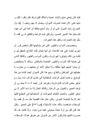 ‫ﻓﺈﻨﻪ ﻜﺎﻥ ﻴﻨﺒﻐﻰ ﻤﻨﺢ ﻭﻻﻴﺎﺕ ﻋﺩﻴﺩﺓ ﻭﺃﻤﻼﻙ ﻜﺜﻴﺭﺓ ﻭﻗﺩ ﻅل ﺒﺎﻗ ‪‬ـﺎ ﻜﺜﻴـﺭ‬
        ‫ﻴ‬
‫ﻤﻨﻬﺎ ﺤﺘﻰ ﺍﻵﻥ ﺘﺤﺕ ﺘﺼﺭﻑ ﺍﻟﺩﻴﻭﺍﻥ، ﻭﻴﺼل ﺇﻟـﻴﻬﻡ ﺭﻴﻌﻬـﺎ. )ﻴﻘـﻭل‬
‫ﺍﻟﻤﺅﺭﺥ ﺭﺸﻴﺩ ﺍﻟﺩﻴﻥ(: ﺇﻨﻨﻰ ﻟﻡ ﺃﺭ ﻭﻟﻡ ﺃﺴﻤﻊ ﻤﻁﻠ ﹰﺎ ﺃﻥ ﺃﺤ ‪‬ﺍ ﻓﻰ ﺃﻯ ﻋﻬﺩ،‬
            ‫ﺩ‬        ‫ﻘ‬
‫ﻗﺎﻡ ﺒﻤﺜل ﻫﺫﺍ ﺍﻟﺘﺩﺒﻴﺭ ﺍﻟﺤﺴﻥ، ﻭﻟﻡ ﺘﻜﻥ ﻟﺩﻴﻪ ﺍﻟﺭﻏﺒﺔ ﻭﺍﻟﺘﻔﻜﻴﺭ ﻓـﻰ ﺇﻗﺎﻤـﺔ‬
                             ‫ﻤﺜل ﻫﺫﻩ ﺍﻟﻌﻤﺎﺭﺍﺕ، ﻭﻓﻌل ﻫﺫﻩ ﺍﻟﺨﻴﺭﺍﺕ.‬
‫ﻭﺒﺨﺼﻭﺹ ﺍﻟﺩﻭﺍﺏ ﻭﺍﻟﻁﻴﻭﺭ ﺍﻟﺘﻰ ﺃﻤﺭ ﺒﺘﺴﻠﻴﻤﻬﺎ ﻟﻜل ﺸﺨﺹ ﻗﺭﺭ ﺃﻥ‬
‫ﺘﺠﺭﻯ ﺃﻴ ‪‬ﺎ ﻋﻠﻰ ﻫﺫﻩ ﺍﻟﻘﺎﻋﺩﺓ، ﺃﻯ ﺃﻨﻬﺎ ﺘﻌﺎﺩل ﺜﻠﺙ ﺍﻹﻨﺘﺎﺝ، ﻟﺘﺤﻘﻕ ﻟﻬـﻡ‬
                                                       ‫ﻀ‬
‫ﻓﺎﺌﺩﺓ ﻤﻥ ﺫﻟﻙ ﻭﻟﻴﻭﻓﺭﻭﺍ ﻟﻬﻡ ﺜﺭﻭﺓ، ﻭﺘﻜﻭﻥ ﺍﻟﺩﻭﺍﺏ ﻭﺍﻟﻁﻴﻭﺭ ﻭﻟﻜﺎﻓﺔ ﺍﻟﻨﺎﺱ‬
‫ﻓﻰ ﺤﻤﺎﻴﺔ ﺘﻠﻙ ﺍﻟﺩﻭﺍﺏ ﻭﺍﻟﻁﻴﻭﺭ ﺍﻟﺨﺎﺼﺔ ﺒﺎﻟﺴﻠﻁﺎﻥ. ﻭﺒﺫﻟﻙ ﻻ ﻴﺴﺘﻁﻴﻌﻭﻥ‬
‫ﺃﻥ ﻴﻤﺩﻭﺍ ﺃﻴﺩﻴﻬﻡ ﺇﻟﻴﻬﺎ ﻤﻁﻠ ﹰﺎ، ﻭﻻ ﻴﻤﻜﻥ ﻷﺤﺩ ﺃﻥ ﻴﻤﻨﻌﻬﻡ ﻤـﻥ ﻤﻤﺎﺭﺴـﺔ‬
                                    ‫ﻘ‬
‫ﺤﻘﻭﻗﻬﻡ ﻓﻰ ﺍﻟﻤﻭﺍﻁﻥ ﻭﺍﻟﺒﻘﺎﻉ. ﻭﻤﻊ ﻫﺫﺍ ﻜﺎﻥ ﻟﻠﺩﻴﻭﺍﻥ ﺃﻴ ‪‬ﺎ ﻓﺎﺌﺩﺓ ﻤﻥ ﻫﺫﺍ‬
              ‫ﻀ‬
‫ﺍﻟﻭﻀﻊ. ﻭﻋﻨﺩﻤﺎ ﺘﺼل ﺍﻟﺭﺍﻴﺎﺕ ﺍﻟﺴﻠﻁﺎﻨﻴﺔ ﺇﻟﻰ ﺇﺤﺩﻯ ﺍﻟﻭﻻﻴـﺎﺕ، ﻭﻴﻠـﺯﻡ‬
‫ﺘﻭﻓﻴﺭ ﺒﻌﺽ ﺍﻟﺩﻭﺍﺏ ﻟﻠﺒﺎﺯﺩﺍﺭﻴﺔ ﻭﻏﻴﺭﻫﻡ. ﻗﺭﺭ ﺃﻴ ‪‬ﺎ ﺃﻨـﻪ ﻻ ﻴﻨﺒﻐـﻰ ﺃﻥ‬
                  ‫ﻀ‬
‫ﺘﺅﺨﺫ ﺍﻟﺤﻤﻴﺭ ﻭﺍﻟﺨﻴﻭل ﻤﻥ ﺍﻟﺭﻋﺎﻴﺎ. ﻭﻜﺫﻟﻙ ﺍﻟﺤﺎل ﺇﺫﺍ ﻤﺎ ﺩﻋﺎ ﺍﻷﻤﺭ ﺇﻟـﻰ‬
‫ﺘﻭﻓﻴﺭ ﺍﻟﻁﻴﻭﺭ ﻭﺍﻟﺤﻤﺎﻡ ﻹﻁﻌﺎﻡ ﺍﻟﺤﻴﻭﺍﻨﺎﺕ ﺃﻭ ﻻﺴﺘﻌﻤﺎﻟﻬﺎ ﻓﻰ ﺍﻟﻤﻁﺒﺦ ﻓﺈﻨﻬﺎ‬
‫ﺘﻌﺩ ﻻﺯﻤﺔ ﻟﺨﺎﺼﺔ ﺍﻟﺩﻴﻭﺍﻥ. ﻭﻜﺎﻥ ﺤﺎل ﻫﺫﻩ ﺍﻟﻘﻀﻴﺔ ﻤﺜل ﺤـﺎل ﻗﻀـﻴﺔ‬
‫ﺍﻟﻭﺴﻁﺎﺀ، ﻓﺭﻓﻀﺕ ﺒﺫﻟﻙ ﻋﺎﺩﺓ ﺍﻻﺴﺘﻴﻼﺀ ]ﺹ٦٥٥[ ﻋﻠﻰ ﺍﻟﺤﻤﻴﺭ. ﻭﻗﺒل‬
‫ﻫﺫﺍ ﻜﺎﻥ ﻜل ﻤﻥ ﺃﺭﺍﺩ ﺸﻴ ًﺎ، ﻴﺴﺘﻭﻟﻰ ﻋﻠﻴﻪ ﺩﻭﻥ ﺤﻴﺎﺀ. ﻭﺇﺫﺍ ﻜﺎﻨﺕ ﻫﻨـﺎﻙ‬
                                        ‫ﺌ‬
‫ﻀﺭﻭﺭﺓ ﻓﺈﻨﻬﻡ ﻴﺘﺩﺍﺭﻜﻭﻥ ﺍﻷﻤﺭ ﻤﻥ ﺍﻟﺩﻴﻭﺍﻥ ﻋﻥ ﻁﺭﻴﻕ ﻫﺅﻻﺀ ﺍﻟﻭﺴﻁﺎﺀ،‬
 