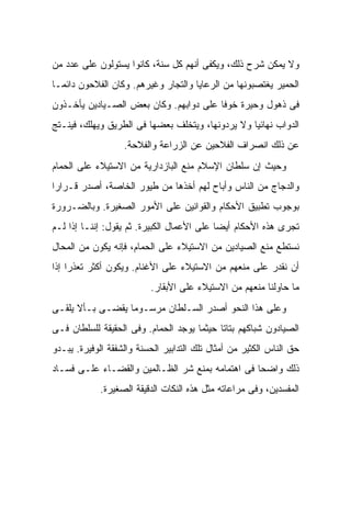 ‫ﻭﻻ ﻴﻤﻜﻥ ﺸﺭﺡ ﺫﻟﻙ، ﻭﻴﻜﻔﻰ ﺃﻨﻬﻡ ﻜل ﺴﻨﺔ، ﻜﺎﻨﻭﺍ ﻴﺴﺘﻭﻟﻭﻥ ﻋﻠﻰ ﻋﺩﺩ ﻤﻥ‬
‫ﺍﻟﺤﻤﻴﺭ ﻴﻐﺘﺼﺒﻭﻨﻬﺎ ﻤﻥ ﺍﻟﺭﻋﺎﻴﺎ ﻭﺍﻟﺘﺠﺎﺭ ﻭﻏﻴﺭﻫﻡ. ﻭﻜﺎﻥ ﺍﻟﻔﻼﺤﻭﻥ ﺩﺍﺌ ‪‬ـﺎ‬
  ‫ﻤ‬
‫ﻓﻰ ﺫﻫﻭل ﻭﺤﻴﺭﺓ ﺨﻭ ﹰﺎ ﻋﻠﻰ ﺩﻭﺍﺒﻬﻡ. ﻭﻜﺎﻥ ﺒﻌﺽ ﺍﻟﺼـﻴﺎﺩﻴﻥ ﻴﺄﺨـﺫﻭﻥ‬
                                        ‫ﻓ‬
‫ﺍﻟﺩﻭﺍﺏ ﻨﻬﺎﺌ ‪‬ﺎ ﻭﻻ ﻴﺭﺩﻭﻨﻬﺎ، ﻭﻴﺘﺨﻠﻑ ﺒﻌﻀﻬﺎ ﻓﻰ ﺍﻟﻁﺭﻴﻕ ﻭﻴﻬﻠﻙ، ﻓﻴﻨـﺘﺞ‬
                                                  ‫ﻴ‬
                   ‫ﻋﻥ ﺫﻟﻙ ﺍﻨﺼﺭﺍﻑ ﺍﻟﻔﻼﺤﻴﻥ ﻋﻥ ﺍﻟﺯﺭﺍﻋﺔ ﻭﺍﻟﻔﻼﺤﺔ.‬
‫ﻭﺤﻴﺙ ﺇﻥ ﺴﻠﻁﺎﻥ ﺍﻹﺴﻼﻡ ﻤﻨﻊ ﺍﻟﺒﺎﺯﺩﺍﺭﻴﺔ ﻤﻥ ﺍﻻﺴﺘﻴﻼﺀ ﻋﻠﻰ ﺍﻟﺤﻤﺎﻡ‬
‫ﻭﺍﻟﺩﺠﺎﺝ ﻤﻥ ﺍﻟﻨﺎﺱ ﻭﺃﺒﺎﺡ ﻟﻬﻡ ﺃﺨﺫﻫﺎ ﻤﻥ ﻁﻴﻭﺭ ﺍﻟﺨﺎﺼﺔ، ﺃﺼﺩﺭ ﻗـﺭﺍ ‪‬ﺍ‬
 ‫ﺭ‬
‫ﺒﻭﺠﻭﺏ ﺘﻁﺒﻴﻕ ﺍﻷﺤﻜﺎﻡ ﻭﺍﻟﻘﻭﺍﻨﻴﻥ ﻋﻠﻰ ﺍﻷﻤﻭﺭ ﺍﻟﺼﻐﻴﺭﺓ. ﻭﺒﺎﻟﻀـﺭﻭﺭﺓ‬
‫ﺘﺠﺭﻯ ﻫﺫﻩ ﺍﻷﺤﻜﺎﻡ ﺃﻴ ‪‬ﺎ ﻋﻠﻰ ﺍﻷﻋﻤﺎل ﺍﻟﻜﺒﻴﺭﺓ. ﺜﻡ ﻴﻘﻭل: ﺇﻨﻨـﺎ ﺇﺫﺍ ﻟـﻡ‬
                                            ‫ﻀ‬
‫ﻨﺴﺘﻁﻊ ﻤﻨﻊ ﺍﻟﺼﻴﺎﺩﻴﻥ ﻤﻥ ﺍﻻﺴﺘﻴﻼﺀ ﻋﻠﻰ ﺍﻟﺤﻤﺎﻡ، ﻓﺈﻨﻪ ﻴﻜﻭﻥ ﻤﻥ ﺍﻟﻤﺤﺎل‬
‫ﺃﻥ ﻨﻘﺩﺭ ﻋﻠﻰ ﻤﻨﻌﻬﻡ ﻤﻥ ﺍﻻﺴﺘﻴﻼﺀ ﻋﻠﻰ ﺍﻷﻏﻨﺎﻡ. ﻭﻴﻜﻭﻥ ﺃﻜﺜﺭ ﺘﻌﺫ ‪‬ﺍ ﺇﺫﺍ‬
     ‫ﺭ‬
                          ‫ﻤﺎ ﺤﺎﻭﻟﻨﺎ ﻤﻨﻌﻬﻡ ﻤﻥ ﺍﻻﺴﺘﻴﻼﺀ ﻋﻠﻰ ﺍﻷﺒﻘﺎﺭ.‬
‫ﻭﻋﻠﻰ ﻫﺫﺍ ﺍﻟﻨﺤﻭ ﺃﺼﺩﺭ ﺍﻟﺴـﻠﻁﺎﻥ ﻤﺭﺴـﻭ ‪‬ﺎ ﻴﻘﻀـﻰ ﺒـﺄﻻ ﻴﻠﻘـﻰ‬
                  ‫ﻤ‬
‫ﺍﻟﺼﻴﺎﺩﻭﻥ ﺸﺒﺎﻜﻬﻡ ﺒﺘﺎ ﹰﺎ ﺤﻴﺜﻤﺎ ﻴﻭﺠﺩ ﺍﻟﺤﻤﺎﻡ. ﻭﻓﻰ ﺍﻟﺤﻘﻴﻘﺔ ﻟﻠﺴﻠﻁﺎﻥ ﻓـﻰ‬
                                            ‫ﺘ‬
‫ﺤﻕ ﺍﻟﻨﺎﺱ ﺍﻟﻜﺜﻴﺭ ﻤﻥ ﺃﻤﺜﺎل ﺘﻠﻙ ﺍﻟﺘﺩﺍﺒﻴﺭ ﺍﻟﺤﺴﻨﺔ ﻭﺍﻟﺸﻔﻘﺔ ﺍﻟﻭﻓﻴﺭﺓ. ﻴﺒـﺩﻭ‬
‫ﺫﻟﻙ ﻭﺍﻀ ‪‬ﺎ ﻓﻰ ﺍﻫﺘﻤﺎﻤﻪ ﺒﻤﻨﻊ ﺸﺭ ﺍﻟﻅـﺎﻟﻤﻴﻥ ﻭﺍﻟﻘﻀـﺎﺀ ﻋﻠـﻰ ﻓﺴـﺎﺩ‬
                                                  ‫ﺤ‬
             ‫ﺍﻟﻤﻔﺴﺩﻴﻥ، ﻭﻓﻰ ﻤﺭﺍﻋﺎﺘﻪ ﻤﺜل ﻫﺫﻩ ﺍﻟﻨﻜﺎﺕ ﺍﻟﺩﻗﻴﻘﺔ ﺍﻟﺼﻐﻴﺭﺓ.‬
 