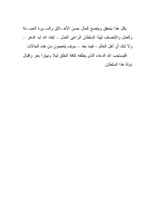 ‫ﺒﻜل ﻫﺫﺍ ﻴﺘﺤﻘﻕ ﻭﻴﺘﻀﺢ ﻜﻤﺎل ﺤﺴﻥ ﺍﻷﺨـﻼﻕ ﻭﺍﻟﺴـﻴﺭﺓ ﺍﻟﺤﺴـﻨﺔ‬
‫ﻭﺍﻟﻌﺩل ﻭﺍﻹﻨﺼﺎﻑ ﻟﻬﺫﺍ ﺍﻟﺴﻠﻁﺎﻥ ﺍﻟﺭﺍﻋﻰ ﺍﻟﻌﺩل – ﺃﺒﻘﺎﻩ ﺍﷲ ﺃﺒﺩ ﺍﻟﺩﻫﺭ –‬
 ‫ﻭﻻ ﺸﻙ ﺃﻥ ﺃﻫل ﺍﻟﻌﺎﻟﻡ – ﻓﻴﻤﺎ ﺒﻌﺩ – ﺴﻭﻑ ﻴﺘﻌﺠﺒﻭﻥ ﻤﻥ ﻫﺫﻩ ﺍﻟﺤﺎﻻﺕ.‬
‫ﻓﻠﻴﺴﺘﺠﺏ ﺍﷲ ﺍﻟﺩﻋﺎﺀ ﺍﻟﺫﻯ ﻴﻁﻠﻘﻪ ﻜﺎﻓﺔ ﺍﻟﺨﻠﻕ ﻟﻴﻼ ﻭﻨﻬﺎ ‪‬ﺍ ﺒﻌﺯ ﻭﺇﻗﺒﺎل‬
            ‫ﺭ‬      ‫ﹰ‬
                                                ‫ﺩﻭﻟﺔ ﻫﺫﺍ ﺍﻟﺴﻠﻁﺎﻥ.‬
 