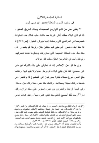 ‫ﺍﻟﺤﻜﺎﻴﺔ ﺍﻟﺴﺎﺒﻌﺔ ﻭﺍﻟﺜﻼﺜﻭﻥ‬
            ‫ﻓﻰ ﺘﺭﺘﻴﺏ ﺍﻟﺸﺌﻭﻥ ﺍﻟﻤﺘﻌﻠﻘﺔ ﺒﺘﻌﻤﻴﺭ ﺍﻷﺭﺍﻀﻰ ﺍﻟﺒﻭﺭ‬

‫ﻻ ﻴﺨﻔﻰ ﻋﻠﻰ ﻤﻥ ﺘﺘﺒﻊ ﺍﻟﺘﻭﺍﺭﻴﺦ ﺍﻟﺼﺤﻴﺤﺔ، ﻭﺴﻠﻙ ﺍﻟﻁﺭﻴﻕ ﺍﻟﻤﻌﻘﻭل،‬
‫ﺃﻨﻪ ﻟﻡ ﺘﻜﻥ ﺍﻟﺒﻼﺩ ﻤﻁﻠ ﹰﺎ ﺃﻜﺜﺭ ﺨﺭﺍ ‪‬ﺎ ﻤﻤﺎ ﻜﺎﻨﺕ ﻋﻠﻴﻪ ﺨﻼل ﻫﺫﻩ ﺍﻟﺴﻨﻭﺍﺕ‬
                               ‫ﺒ‬           ‫ﻘ‬
‫ﺨﺼﻭ ‪‬ﺎ ﻓﻰ ﺍﻟﻤﻭﺍﻀﻊ ﺍﻟﺘﻰ ﻭﺼﻠﺕ ﺇﻟﻴﻬﺎ ﺠﻴﻭﺵ ﺍﻟﻤﻐﻭل؛ ]ﺹ٧٥٥[ ﺇﺫ‬
                                                   ‫ﺼ‬
‫ﺇﻨﻪ ﻤﻨﺫ ﺍﺒﺘﺩﺍﺀ ﻅﻬﻭﺭ ﺁﺩﻡ ﺤﺘﻰ ﻗﻴﺎﻡ ﺠﻨﻜﻴﺯ ﺨﺎﻥ ﻭﺫﺭﻴﺘﻪ ﻟﻡ ﻴﺘﻴﺴـﺭ ﻷﻯ‬
‫ﻤﻠﻙ ﻤﺜل ﻫﺫﻩ ﺍﻟﻤﻤﻠﻜﺔ ﺍﻟﻔﺴﻴﺤﺔ ﺍﻟﺘﻰ ﺴﺨﺭﻭﻫﺎ، ﻭﺠﻌﻠﻭﻫﺎ ﺘﺤﺕ ﺘﺼﺭﻓﻬﻡ،‬
                        ‫ﻭﻟﻡ ﻴﻘﺘل ﺃﺤﺩ ﻓﻰ ﺍﻟﻌﺎﻟﻡ ﻤﻥ ﺍﻟﺨﻠﻕ ﻤﺜﻠﻤﺎ ﻗﺘل ﻫﺅﻻﺀ.‬

‫ﻭﺇﻥ ﻤﺎ ﻗﻴل ﻋﻥ ﺍﻹﺴﻜﻨﺩﺭ ﺇﻨﻪ ﻗﺩ ﺍﺴﺘﻭﻟﻰ ﻋﻠﻰ ﺒﻼﺩ ﻜﺜﻴﺭﺓ، ﻓﻬﻭ ﺨﺒﺭ‬
‫ﻏﻴﺭ ﺼﺤﻴﺢ؛ ﻓﻘﺩ ﻜﺎﻥ ﻴﻔﺘﺢ ﺍﻟﺒﻼﺩ، ﺜﻡ ﻴﺭﺤل ﻋﻨﻬﺎ ﻭﻻ ﻴﻘﻴﻡ ﻓﻴﻬﺎ. ﻭﻋﻨﺩﻤﺎ‬
‫ﻴﺒﻠﻎ ﺍﻟﻨﺎﺱ ﺫﻴﻭﻉ ﺼﻴﺘﻪ، ﻜﺎﻨﻭﺍ ﻴﺴﺎﺭﻋﻭﻥ ﺇﻟﻰ ﺍﻟﺨﻀﻭﻉ ﻟﻪ ﻭﺍﻟﺩﺨﻭل ﻓﻰ‬
‫ﻁﺎﻋﺘﻪ، ﻭﺫﻟﻙ ﻟﻬﻴﺒﺘﻪ ﻭﺼﻼﺒﺘﻪ. ﻭﻜﺎﻨﺕ ﻤﺩﺓ ﻋﻤﺭﻩ ﺴ ﹰﺎ ﻭﺜﻼﺜـﻴﻥ ﺴـﻨﺔ.‬
               ‫ﺘ‬
‫ﻭﻓﻰ ﺍﻟﺴﻨﺔ ﺍﻟﺭﺍﺒﻌﺔ ﻭﺍﻟﻌﺸﺭﻴﻥ ﻤﻥ ﻋﻤﺭﻩ ﺍﺴﺘﻭﻟﻰ ﻋﻠﻰ ﻤﻠﻙ ﺇﻴﺭﺍﻥ، ﻭﻗﺘل‬
‫ﺩﺍﺭﺍ)١(. ﺒﻌﺩ ﺫﻟﻙ ﺃﺨﻀﻊ ﺍﻟﻌﺎﻟﻡ ﻤﺩﺓ ﺍﺜﻨﺘﻰ ﻋﺸﺭﺓ ﺴﻨﺔ. ﻭﻋﻨﺩ ﻋﻭﺩﺘﻪ ﺘﻭﻓﻰ‬


‫)١( هﺬﻩ اﻟﺮواﻳﺔ ﺗﺘﻔﻖ ﻣﻊ ﻣﺎ ذآﺮﻩ اﻟﻤﺴﻌﻮدى إذ ﻳﻘﻮل: ﻟﻤﺎ ﻗﺘﻞ اﻹﺳﻜﻨﺪر ﺑﻦ ﻓﻠﻴﺒﺲ "دارا‬
‫ﺑﻦ دارا"، ﺗﻐﻠﺐ آﻞ رﺋﻴﺲ ﻧﺎﺣﻴﺔ ﻋﻠﻰ ﻧﺎﺣﻴﺘﻪ، وآﺎﺗﺒﻬﻢ اﻹﺳﻜﻨﺪر ﻓﻤﻨﻬﻢ ﻓ ﺮس وﻧﺒ ﻴﻂ‬
‫وﻋﺮب. وآﺎن ﻣﺮاد اﻹﺳﻜﻨﺪر ﻣﻦ ذﻟﻚ ﺗﺸ ﺘﻴﺖ آﻠﻤ ﺘﻬﻢ وﺗﺨ ﺮﻳﺒﻬﻢ، وﻏﻠﺒ ﺔ آ ﻞ رﺋ ﻴﺲ‬
‫ﻣ ﻨﻬﻢ ﻋﻠ ﻰ اﻟﺼ ﻘﻊ اﻟ ﺬى ه ﻮ ﺑ ﻪ ﻓﻴﻨﻌ ﺪم ﻧﻈ ﺎم اﻟﻤﻠ ﻚ واﻻﻧﻘﻴ ﺎد إﻟ ﻰ ﻣﻠ ﻚ واﺣ ﺪ ﻳﺠﻤ ﻊ‬
‫آﻠﻤ ﺘﻬﻢ ﻟﻴﺮﺟ ﻊ إﻟﻴ ﻪ اﻷﻣ ﺮ )ﻣ ﺮوج اﻟ ﺬهﺐ، ﺗﺤﻘﻴ ﻖ ﻣﺤﻤ ﺪ ﻣﺤﻴ ﻰ اﻟ ﺪﻳﻦ ﻋﺒ ﺪ اﻟﺤﻤﻴ ﺪ،‬
                       ‫ج١، ص٤٣٢، اﻟﻄﺒﻌﺔ اﻟﺜﺎﻟﺜﺔ، اﻟﻘﺎهﺮة ٧٧٣١هـ – ٨٥٩١م(.‬
‫وأﻣ ﺎ اﻟﻄﺒ ﺮى ﻓﻴ ﺬآﺮ أن اﻹﺳ ﻜﻨﺪر ﺣ ﺎرب دارا وهﺰﻣ ﻪ. ﻓﻠﻤ ﺎ رأى ذﻟ ﻚ رﺟ ﻼن ﻣ ﻦ‬
‫ﺣﺮﺳﻪ ﻗﺘﻼﻩ ﻟﻴﻨﺎﻻ اﻟﺤﻈﻮة ﻋﻨﺪ اﻹﺳﻜﻨﺪر إﻻ أﻧﻪ أﻣﺮ ﺑﻀﺮب رﻗﺎﺑﻬﻤﺎ وﺻﻠﺒﻬﻤﺎ، وأن‬
 