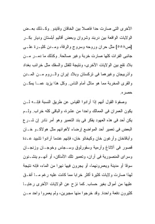 ‫ﺍﻷﺨﺭﻯ ﺍﻟﺘﻰ ﺼﺎﺭﺕ ﺤ ‪‬ﺍ ﻓﺎﺼﻼ ﺒﻴﻥ ﺍﻟﺨﺎﻗﺎﻥ ﻭﻗﺎﻴﺩﻭ. ﻭﻜـﺫﻟﻙ ﺒﻌـﺽ‬
                                ‫ﹰ‬     ‫ﺩ‬
‫ﺍﻟﻭﻻﻴﺎﺕ ﺍﻟﻭﺍﻗﻌﺔ ﺒﻴﻥ ﺩﺭﺒﻨﺩ ﻭﺸﺭﻭﺍﻥ ﻭﺒﻌﺽ ﺃﻗﺎﻟﻴﻡ ﺃﺒﻠﺴﺘﺎﻥ ﻭﺩﻴﺎﺭ ﺒﻜـﺭ‬
‫]ﺹ٨٥٥[ ﻤﺜل ﺤﺭﺍﻥ ﻭﺭﻭﺤﻪ ﻭﺴﺭﻭﺝ ﻭﺍﻟﺭﻗﺔ، ﻭﻤـﺩﻥ ﻜﺜﻴـﺭﺓ ﻋﻠـﻰ‬
‫ﺠﺎﻨﺒﻰ ﺍﻟﻔﺭﺍﺕ ﻜﻠﻬﺎ ﺼﺎﺭﺕ ﺨﺭﺒﺔ ﻭﻏﻴﺭ ﺼﺎﻟﺤﺔ. ﻭﻜﺫﻟﻙ ﻤﺎ ﺩﻤـﺭ ﻤـﻥ‬
‫ﺒﻼﺩ ﺘﻘﻊ ﺒﻴﻥ ﺍﻟﻭﻻﻴﺎﺕ ﺍﻷﺨﺭﻯ، ﻭﻨﺘﻴﺠﺔ ﻟﻠﻘﺘل ﻭﺍﻟﺴﻔﻙ ﻤﺜل ﺨﺭﺍﺌﺏ ﺒﻐﺩﺍﺩ‬
‫ﻭﺁﺫﺭﺒﻴﺠﺎﻥ ﻭﻏﻴﺭﻫﻤﺎ ﻓﻰ ﺘﺭﻜﺴﺘﺎﻥ ﻭﺒﻼﺩ ﺇﻴﺭﺍﻥ ﻭﺍﻟـﺭﻭﻡ ﻤـﻥ ﺍﻟﻤـﺩﻥ‬
‫ﻭﺍﻟﻘﺭﻯ ﺍﻟﻤﺨﺭﺒﺔ ﻤﻤﺎ ﻫﻭ ﻤﺎﺜل ﺃﻤﺎﻡ ﺍﻟﻨﺎﺱ. ﻭﻜل ﻫﺫﺍ ﻴﺯﻴﺩ ﻋﻤـﺎ ﻴﻤﻜـﻥ‬
                                                           ‫ﺤﺼﺭﻩ.‬
‫ﻭﺼﻔﻭﺓ ﺍﻟﻘﻭل ﺃﻨﻬﻡ ﺇﺫﺍ ﺃﺭﺍﺩﻭﺍ ﺍﻟﻘﻴﺎﺱ ﻋﻥ ﻁﺭﻴﻕ ﺍﻟﻨﺴﺒﺔ ﻓﺈﻨـﻪ ﻟـﻥ‬
‫ﻴﻜﻭﻥ ﺍﻟﻌﻤﺭﺍﻥ ﻓﻰ ﺍﻟﻤﻤﺎﻟﻙ ﻭﺍﺤ ‪‬ﺍ ﻤﻥ ﻋﺸﺭﺓ، ﻭﺍﻟﺒﺎﻗﻰ ﻜﻠﻪ ﺨﺭﺍﺏ. ﻭﻟـﻡ‬
                                 ‫ﺩ‬
‫ﻴﻜﻥ ﺃﺤﺩ ﻓﻰ ﻫﺫﻩ ﺍﻟﻌﻬﻭﺩ ﻴﻔﻜﺭ ﻓﻰ ﺒﻨﺩ ﺍﻟﺘﻌﻤﻴﺭ ﻭﻫﻭ ﺃﻤﺭ ﻨﺎﺩﺭ ﺇﻥ ﺸـﺭﻉ‬
‫ﺍﻟﺒﻌﺽ ﻓﻰ ﺘﻌﻤﻴﺭ ﺃﺤﺩ ﺍﻟﻤﻭﺍﻀﻊ ﺇﺭﻀﺎﺀ ﻷﻫﻭﺍﺌﻬﻡ ﻤﺜل ﻫﻭﻻﻜـﻭ ﺨـﺎﻥ‬
‫ﻭﺁﺒﺎﻗﺎﺨﺎﻥ ﻭﺃﺭﻏﻭﻥ ﺨﺎﻥ ﻭﻜﻴﺨﺎﺘﻭ ﺨﺎﻥ، ﻓﺈﻨﻬﻡ ﻋﻨﺩﻤﺎ ﺃﺭﺍﺩﻭﺍ ﺘﺸﻴﻴﺩ ﻋـﺩﺓ‬
‫ﻗﺼﻭﺭ ﻓﻰ ﺃﻻﺘﺎﻍ ﻭﺃﺭﻤﻴﺔ ﻭﺴﻘﻭﺭﻟﻭﻕ ﻭﺴـ ‪‬ﺎﺱ ﻭﺨﻭﺠـﺎﻥ ﻭﺯﻨﺠـﺎﻥ‬
                  ‫ﺠ‬
‫ﻭﺴﺭﺍﻯ ﺍﻟﻤﻨﺼﻭﺭﻴﺔ ﻓﻰ ﺃﺭﺍﻥ، ﻭﺘﻌﻤﻴﺭ ﺘﻠﻙ ﺍﻷﻤﺎﻜﻥ، ﺃﻭ ﺃﻨﻬـﻡ ﻴﻨﺸـﺌﻭﻥ‬
‫ﺴﻭ ﹰﺎ ﺃﻭ ﻤﺩﻴﻨﺔ ﻭﻴﻌﻤﺭﻭﻨﻬﻤﺎ، ﺃﻭ ﻴﺠﺭﻭﻥ ﻓﻴﻬﺎ ﻨﻬ ‪‬ﺍ ﻤﻥ ﺍﻟﻤﺎﺀ، ﻓﺈﻨﻪ ﻨﺘﻴﺠﺔ‬
                      ‫ﺭ‬                                        ‫ﻗ‬
‫ﻟﻬﺫﺍ ﺼﺎﺭﺕ ﻭﻻﻴﺎﺕ ﻜﺜﻴﺭﺓ ﺃﻜﺜﺭ ﺨﺭﺍ ‪‬ﺎ ﻤﻤﺎ ﻜﺎﻨﺕ ﻋﻠﻴﻪ ﺭﻏﻡ ﻤـﺎ ﺃﻨﻔـﻕ‬
                             ‫ﺒ‬
‫ﻋﻠﻴﻬﺎ ﻤﻥ ﺃﻤﻭﺍل ﺒﻐﻴﺭ ﺤﺴﺎﺏ. ﻜﻤﺎ ﻨﺯﺡ ﻋﻥ ﺍﻟﻭﻻﻴﺎﺕ ﺍﻷﺨﺭﻯ ﺭﻋﺎﻴـﺎ‬
‫ﻜﺜﻴﺭﻭﻥ ﺩﻓﻌﺔ ﻭﺍﺤﺩﺓ. ﻭﻗﺩ ﺨﺭﺠﻭﺍ ﻤﻨﻬﺎ ﻤﺠﺒﺭﻴﻥ، ﻭﻟﻡ ﻴﻌﻤﺭﻭﺍ ﻭﺍﺤﺩ ﻤـﻥ‬
 