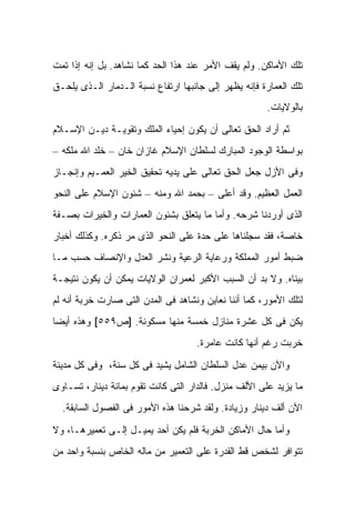 ‫ﺘﻠﻙ ﺍﻷﻤﺎﻜﻥ. ﻭﻟﻡ ﻴﻘﻑ ﺍﻷﻤﺭ ﻋﻨﺩ ﻫﺫﺍ ﺍﻟﺤﺩ ﻜﻤﺎ ﻨﺸﺎﻫﺩ. ﺒل ﺇﻨﻪ ﺇﺫﺍ ﺘﻤﺕ‬
‫ﺘﻠﻙ ﺍﻟﻌﻤﺎﺭﺓ ﻓﺈﻨﻪ ﻴﻅﻬﺭ ﺇﻟﻰ ﺠﺎﻨﺒﻬﺎ ﺍﺭﺘﻔﺎﻉ ﻨﺴﺒﺔ ﺍﻟـﺩﻤﺎﺭ ﺍﻟـﺫﻯ ﻴﻠﺤـﻕ‬
                                                      ‫ﺒﺎﻟﻭﻻﻴﺎﺕ.‬

‫ﺜﻡ ﺃﺭﺍﺩ ﺍﻟﺤﻕ ﺘﻌﺎﻟﻰ ﺃﻥ ﻴﻜﻭﻥ ﺇﺤﻴﺎﺀ ﺍﻟﻤﻠﻙ ﻭﺘﻘﻭﻴـﺔ ﺩﻴـﻥ ﺍﻹﺴـﻼﻡ‬
‫ﺒﻭﺍﺴﻁﺔ ﺍﻟﻭﺠﻭﺩ ﺍﻟﻤﺒﺎﺭﻙ ﻟﺴﻠﻁﺎﻥ ﺍﻹﺴﻼﻡ ﻏﺎﺯﺍﻥ ﺨﺎﻥ – ﺨﻠﺩ ﺍﷲ ﻤﻠﻜﻪ –‬
‫ﻭﻓﻰ ﺍﻷﺯل ﺠﻌل ﺍﻟﺤﻕ ﺘﻌﺎﻟﻰ ﻋﻠﻰ ﻴﺩﻴﻪ ﺘﺤﻘﻴﻕ ﺍﻟﺨﻴﺭ ﺍﻟﻌﻤـﻴﻡ ﻭﺇﻨﺠـﺎﺯ‬
‫ﺍﻟﻌﻤل ﺍﻟﻌﻅﻴﻡ. ﻭﻗﺩ ﺃﻋﻠﻰ – ﺒﺤﻤﺩ ﺍﷲ ﻭﻤﻨﻪ – ﺸﺌﻭﻥ ﺍﻹﺴﻼﻡ ﻋﻠﻰ ﺍﻟﻨﺤﻭ‬
‫ﺍﻟﺫﻯ ﺃﻭﺭﺩﻨﺎ ﺸﺭﺤﻪ. ﻭﺃﻤﺎ ﻤﺎ ﻴﺘﻌﻠﻕ ﺒﺸﺌﻭﻥ ﺍﻟﻌﻤﺎﺭﺍﺕ ﻭﺍﻟﺨﻴﺭﺍﺕ ﺒﺼـﻔﺔ‬
‫ﺨﺎﺼﺔ، ﻓﻘﺩ ﺴﺠﻠﻨﺎﻫﺎ ﻋﻠﻰ ﺤﺩﺓ ﻋﻠﻰ ﺍﻟﻨﺤﻭ ﺍﻟﺫﻯ ﻤﺭ ﺫﻜﺭﻩ. ﻭﻜﺫﻟﻙ ﺃﺨﺒﺎﺭ‬
‫ﻀﺒﻁ ﺃﻤﻭﺭ ﺍﻟﻤﻤﻠﻜﺔ ﻭﺭﻋﺎﻴﺔ ﺍﻟﺭﻋﻴﺔ ﻭﻨﺸﺭ ﺍﻟﻌﺩل ﻭﺍﻹﻨﺼﺎﻑ ﺤﺴﺏ ﻤـﺎ‬
‫ﺒﻴﻨﺎﻩ. ﻭﻻ ﺒﺩ ﺃﻥ ﺍﻟﺴﺒﺏ ﺍﻷﻜﺒﺭ ﻟﻌﻤﺭﺍﻥ ﺍﻟﻭﻻﻴﺎﺕ ﻴﻤﻜﻥ ﺃﻥ ﻴﻜﻭﻥ ﻨﺘﻴﺠـﺔ‬
‫ﻟﺘﻠﻙ ﺍﻷﻤﻭﺭ، ﻜﻤﺎ ﺃﻨﻨﺎ ﻨﻌﺎﻴﻥ ﻭﻨﺸﺎﻫﺩ ﻓﻰ ﺍﻟﻤﺩﻥ ﺍﻟﺘﻰ ﺼﺎﺭﺕ ﺨﺭﺒﺔ ﺃﻨﻪ ﻟﻡ‬
‫ﻴﻜﻥ ﻓﻰ ﻜل ﻋﺸﺭﺓ ﻤﻨﺎﺯل ﺨﻤﺴﺔ ﻤﻨﻬﺎ ﻤﺴﻜﻭﻨﺔ. ]ﺹ٩٥٥[ ﻭﻫﺫﻩ ﺃﻴ ‪‬ﺎ‬
 ‫ﻀ‬
                                    ‫ﺨﺭﺒﺕ ﺭﻏﻡ ﺃﻨﻬﺎ ﻜﺎﻨﺕ ﻋﺎﻤﺭﺓ.‬

‫ﻭﺍﻵﻥ ﺒﻴﻤﻥ ﻋﺩل ﺍﻟﺴﻠﻁﺎﻥ ﺍﻟﺸﺎﻤل ‪‬ﺸﻴﺩ ﻓﻰ ﻜل ﺴﻨﺔ، ﻭﻓﻰ ﻜل ﻤﺩﻴﻨﺔ‬
                           ‫ﻴ‬
‫ﻤﺎ ﻴﺯﻴﺩ ﻋﻠﻰ ﺍﻷﻟﻑ ﻤﻨﺯل. ﻓﺎﻟﺩﺍﺭ ﺍﻟﺘﻰ ﻜﺎﻨﺕ ﺘﻘﻭﻡ ﺒﻤﺎﺌﺔ ﺩﻴﻨﺎﺭ، ﺘﺴـﺎﻭﻯ‬
  ‫ﺍﻵﻥ ﺃﻟﻑ ﺩﻴﻨﺎﺭ ﻭﺯﻴﺎﺩﺓ. ﻭﻟﻘﺩ ﺸﺭﺤﻨﺎ ﻫﺫﻩ ﺍﻷﻤﻭﺭ ﻓﻰ ﺍﻟﻔﺼﻭل ﺍﻟﺴﺎﺒﻘﺔ.‬

‫ﻭﺃﻤﺎ ﺤﺎل ﺍﻷﻤﺎﻜﻥ ﺍﻟﺨﺭﺒﺔ ﻓﻠﻡ ﻴﻜﻥ ﺃﺤﺩ ﻴﻤﻴـل ﺇﻟـﻰ ﺘﻌﻤﻴﺭﻫـﺎ، ﻭﻻ‬
‫ﺘﺘﻭﺍﻓﺭ ﻟﺸﺨﺹ ﻗﻁ ﺍﻟﻘﺩﺭﺓ ﻋﻠﻰ ﺍﻟﺘﻌﻤﻴﺭ ﻤﻥ ﻤﺎﻟﻪ ﺍﻟﺨﺎﺹ ﺒﻨﺴﺒﺔ ﻭﺍﺤﺩ ﻤﻥ‬
 