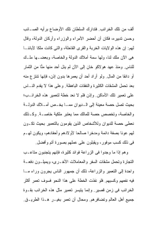 ‫ﺃﻟﻑ ﻤﻥ ﺘﻠﻙ ﺍﻟﺨﺭﺍﺌﺏ. ﻓﺘﺩﺍﺭﻙ ﺍﻟﺴﻠﻁﺎﻥ ﺘﻠﻙ ﺍﻷﻭﻀﺎﻉ ﺒﺭﺃﻴﻪ ﺍﻟﺼـﺎﺌﺏ‬
‫ﻭﺤﺴﻥ ﺘﺩﺒﻴﺭﻩ، ﻓﻜﺎﻥ ﺃﻥ ﺃﺤﻀﺭ ﺍﻷﻤﺭﺍﺀ ﻭﺍﻟﻭﺯﺭﺍﺀ ﻭﺃﺭﻜﺎﻥ ﺍﻟﺩﻭﻟﺔ، ﻭﻗﺎل‬
‫ﻟﻬﻡ: ﺇﻥ ﻫﺫﻩ ﺍﻟﻭﻻﻴﺎﺕ ﺍﻟﺨﺭﺒﺔ ﻭﺍﻟﻘﺭﻯ ﺍﻟﻘﺎﺤﻠﺔ، ﻭﺍﻟﺘﻰ ﻜﺎﻨﺕ ﻤﻠ ﹰﺎ ﻵﺒﺎﺌﻨـﺎ‬
         ‫ﻜ‬
‫ﻫﻰ ﺍﻵﻥ ﻤﻠﻙ ﻟﻨﺎ، ﻭﻟﻬﺎ ﺴﻤﺔ ﺃﻤﻼﻙ ﺍﻟﺩﻭﻟﺔ ﻭﺍﻟﺨﺎﺼﺔ، ﻭﺒﻌﻀـﻬﺎ ﻤﻠـﻙ‬
‫ﻟﻠﻨﺎﺱ. ﻭﻤﻨﺫ ﻋﻬﺩ ﻫﻭﻻﻜﻭ ﺨﺎﻥ ﺇﻟﻰ ﺍﻵﻥ ﻟﻡ ﻴﻨل ﺃﺤﺩ ﻤﻨﻬﺎ ﻤ ‪‬ﺎ ﻤﻥ ﺍﻟﺜﻤﺎﺭ‬
           ‫‪‬ﻨ‬
‫ﺃﻭ ﺩﺍﻨ ﹰﺎ ﻤﻥ ﺍﻟﻤﺎل. ﻭﻟﻭ ﺃﺭﺍﺩ ﺃﺤﺩ ﺃﻥ ﻴﻌﻤﺭﻫﺎ ﺒﺩﻭﻥ ﺇﺫﻥ، ﻓﺈﻨﻬﺎ ﺘﻨﺘﺯﻉ ﻤﻨﻪ‬
                                                            ‫ﻘ‬
‫ﺒﻌﺩ ﺘﺤﻤل ﺍﻟﻤﺸﻘﺎﺕ ﺍﻟﻜﺜﻴﺭﺓ ﻭﺍﻟﻨﻔﻘﺎﺕ ﺍﻟﺒﺎﻫﻅﺔ. ﻭﻋﻠﻰ ﻫﺫﺍ ﻻ ﻴﻘﺩﻡ ﺍﻟﻨـﺎﺱ‬
‫ﻋﻠﻰ ﺘﻌﻤﻴﺭ ﺘﻠﻙ ﺍﻷﻤﺎﻜﻥ. ﻭﺇﺫﻥ ﻓﻠﻡ ﻻ ﻨﻌﺩ ﺨﻁﺔ ﻟﺘﻌﻤﻴﺭ ﻫﺫﻩ ﺍﻟﺨﺭﺍﺌـﺏ؛‬
‫ﺒﺤﻴﺙ ﺘﺼل ﺤﺼﺔ ﻤﻌﻴﻨﺔ ﺇﻟﻰ ﺍﻟـﺩﻴﻭﺍﻥ ﻤﻤـﺎ ﻴﺨـﺹ ﺃﻤـﻼﻙ ﺍﻟﺩﻭﻟـﺔ‬
‫ﻭﺍﻟﺨﺎﺼﺔ، ﻭﺘﺨﺼﺹ ﺤﺼﺔ ﻟﻠﻤﺎﻟﻙ ﻤﻤﺎ ﻴﻌﺘﺒﺭ ﻤﻠﻜﻴﺔ ﺨﺎﺼـﺔ. ﻭﻜـﺫﻟﻙ‬
‫ﻨﻌﻁﻰ ﺤﺼﺔ ﻟﻠﺩﻴﻭﺍﻥ ﻭﻟﻸﺸﺨﺎﺹ ﺍﻟﺫﻴﻥ ﻴﻘﻭﻤﻭﻥ ﺒﺎﻟﺘﻌﻤﻴﺭ ﺒﺤﻴﺙ ﺘﻜـﻭﻥ‬
‫ﻟﻬﻡ ﻋﻭ ﹰﺎ ﺒﺼﻔﺔ ﺩﺍﺌﻤﺔ ﻭﻤﺩﺨ ‪‬ﺍ ﺼﺎﻟ ‪‬ﺎ ﻷﻭﻻﺩﻫﻡ ﻭﺃﺤﻔﺎﺩﻫﻡ، ﻭﻴﻜﻭﻥ ﻟﻬـﻡ‬
                             ‫ﺤ‬      ‫ﺭ‬                  ‫ﻨ‬
       ‫ﻓﻰ ﺫﻟﻙ ﻜﺴﺏ ﻤﻭﻓﻭﺭ، ﻭﻴﻘﺒﻠﻭﻥ ﻋﻠﻰ ﻋﻤﻠﻬﻡ ﺒﺼﻭﺭﺓ ﺃﺘﻡ ﻭﺃﻓﻀل.‬

‫ﻭﻫﻡ ﺇﺫﺍ ﻤﺎ ﻭﺠﺩﻭﺍ ﻓﻰ ﺍﻟﺯﺭﺍﻋﺔ ﻓﻭﺍﺌﺩ ﻜﺜﻴﺭﺓ، ﻓﺈﻨﻬﻡ ﻴﺘﺠﻨﺒﻭﻥ ﻤﺘﺎﻋـﺏ‬
‫ﺍﻟﺘﺠﺎﺭﺓ ﻭﺘﺤﻤل ﻤﺸﻘﺎﺕ ﺍﻟﺴﻔﺭ ﻭﺍﻟﻤﻌﺎﻤﻼﺕ ﺍﻷﺨـﺭﻯ، ﻭﻴﻤﻴﻠـﻭﻥ ﺩﻓﻌـﺔ‬
‫ﻭﺍﺤﺩﺓ ﺇﻟﻰ ﺍﻟﺘﻌﻤﻴﺭ ﻭﺍﻟﺯﺭﺍﻋﺔ، ﺫﻟﻙ ﺃﻥ ﺠﻤﻬﻭﺭ ﺍﻟﻨﺎﺱ ﻴﺠﺭﻭﻥ ﻭﺭﺍﺀ ﻤـﺎ‬
‫ﻓﻴﻪ ﻨﻔﻌﻬﻡ ﻭﻜﺴﺒﻬﻡ. ﻓﻠﻭ ﻨﻔﺫﺕ ﺍﻟﺨﻁﺔ ﻋﻠﻰ ﻫﺫﺍ ﺍﻟﻨﺤﻭ ﻓﺴﻭﻑ ﺘﻌﻤﺭ ﺃﻜﺜﺭ‬
‫ﺍﻟﺨﺭﺍﺌﺏ ﻓﻰ ﺯﻤﻥ ﻗﺼﻴﺭ. ﻭﺇﻨﻤﺎ ﻴﺘﻴﺴﺭ ﺘﻌﻤﻴﺭ ﻤﺜل ﻫﺫﻩ ﺍﻟﺨﺭﺍﺌﺏ ﺒﻘـﻭﺓ‬
‫ﺠﻤﻴﻊ ﺃﻫل ﺍﻟﻌﺎﻟﻡ ﻭﺘﻀﺎﻓﺭﻫﻡ. ﻭﻤﺤﺎل ﺃﻥ ﺘﻌﻤﺭ ﺒﻐﻴـﺭ ﻫـﺫﺍ ﺍﻟﻁﺭﻴـﻕ.‬
 