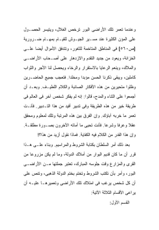 ‫ﻭﻋﻨﺩﻤﺎ ﺘﻌﻤﺭ ﺘﻠﻙ ﺍﻷﺭﺍﻀﻰ ﺍﻟﺒﻭﺭ ﺘﺭﺨﺹ ﺍﻟﻐﻼل، ﻭﻴﺘﻴﺴﺭ ﺍﻟﺤﺼـﻭل‬
‫ﻋﻠﻰ ﺍﻟﻤﺅﻥ ﺍﻟﻜﺜﻴﺭﺓ ﻋﻨﺩ ﻤﺴـﻴﺭ ﺍﻟﺠﻴـﻭﺵ ﻟﻠﻘﻴـﺎﻡ ﺒﻤﻬـﺎﻡ ﻀـﺭﻭﺭﻴﺔ‬
‫]ﺹ٠٦٥[ ﻓﻰ ﺍﻟﻤﻨﺎﻁﻕ ﺍﻟﻤﺘﺎﺨﻤﺔ ﻟﻠﺜﻐﻭﺭ، ﻭﺘﺘﺩﻓﻕ ﺍﻷﻤﻭﺍل ﺃﻴ ‪‬ﺎ ﻋﻠـﻰ‬
      ‫ﻀ‬
‫ﺍﻟﺨﺯﺍﻨﺔ، ﻭﻴﻌﻭﺩ ﻤﻥ ﺠﺩﻴﺩ ﺍﻟﺘﻘﺩﻡ ﻭﺍﻻﺯﺩﻫﺎﺭ ﻋﻠﻰ ﺃﺼـﺤﺎﺏ ﺍﻷﺭﺍﻀـﻰ‬
‫ﻭﺍﻟﻤﻼﻙ، ﻭﻴﻨﻌﻡ ﺍﻟﺭﻋﺎﻴﺎ ﺒﺎﻻﺴﺘﻘﺭﺍﺭ ﻭﺍﻟﺭﺨﺎﺀ ﻭﻴﺤﺼل ﻟﻨﺎ ﺍﻷﺠﺭ ﻭﺍﻟﺜﻭﺍﺏ‬
‫ﻜﺎﻤﻠﻴﻥ، ﻭﻴﺒﻘﻰ ﺫﻜﺭﻨﺎ ﺍﻟﺤﺴﻥ ﻤﺅﺒ ‪‬ﺍ ﻭﻤﺨﻠ ‪‬ﺍ. ﻓﺘﻌﺠﺏ ﺠﻤﻴﻊ ﺍﻟﺤﺎﻀـﺭﻴﻥ‬
                       ‫ﺩ‬       ‫ﺩ‬
‫ﻭﻅﻠﻭﺍ ﻤﺘﺤﻴﺭﻴﻥ ﻤﻥ ﻫﺫﻩ ﺍﻷﻓﻜﺎﺭ ﺍﻟﺼﺎﺌﺒﺔ ﻭﺍﻟﻜﻼﻡ ﺍﻟﻠﻁﻴـﻑ. ﻭﺒﻌـﺩ ﺃﻥ‬
‫ﺃﺠﻤﻌﻭﺍ ﻋﻠﻰ ﺍﻟﺜﻨﺎﺀ ﻭﺍﻟﻤﺩﺡ، ﻗﺎﻟﻭﺍ: ﺇﻨﻪ ﻟﻡ ﻴﻔﻜﺭ ﺸﺨﺹ ﺁﺨﺭ ﻓﻰ ﺍﻟﻌﺎﻟﻡ ﻓﻰ‬
‫ﻁﺭﻴﻘﺔ ﺨﻴﺭ ﻤﻥ ﻫﺫﻩ ﺍﻟﻁﺭﻴﻘﺔ ﻭﻓﻰ ﺘﺩﺒﻴﺭ ﺃﻓﻴﺩ ﻤﻥ ﻫﺫﺍ ﺍﻟﺘـﺩﺒﻴﺭ. ﻓﺄﻨـﺕ‬
‫ﹸﻌﻤﺭ ﻤﺎ ﺨﺭﺒﻪ ﺁﺒﺎﺅﻙ. ﻭﺇﻥ ﺍﻟﻔﺭﻕ ﺒﻴﻥ ﻫﺫﻩ ﺍﻟﻤﺭﺘﺒﺔ ﻭﺘﻠﻙ ﻟﻤﻌﻠﻭﻡ ﻭﻤﺤﻘﻕ‬
                                                              ‫ﺘ‬
‫ﻋﻘﻼ ﻭﻋﺭ ﹰﺎ ﻭﺸﺭ ‪‬ﺎ. ﻓﺄﻨﺕ ﺘﺤﻴﻰ ﻤﺎ ﺃﻤﺎﺘﻪ ﺍﻵﺨﺭﻭﻥ ﺒﺼـﻭﺭﺓ ﻤﻁﻠﻘـﺔ.‬
                                           ‫ﻋ‬      ‫ﻓ‬     ‫ﹰ‬
        ‫ﻭﺇﻥ ﻫﺫﺍ ﺍﻟﻘﺩﺭ ﻤﻥ ﺍﻟﻜﻼﻡ ﻓﻴﻪ ﺍﻟﻜﻔﺎﻴﺔ. ﻓﻤﺎﺫﺍ ﻨﻘﻭل ﺃﺯﻴﺩ ﻤﻥ ﻫﺫﺍ؟!‬

‫ﺒﻌﺩ ﺫﻟﻙ ﺃﻤﺭ ﺍﻟﺴﻠﻁﺎﻥ ﺒﻜﺘﺎﺒﺔ ﺍﻟﺸﺭﻭﻁ ﻭﺍﻟﻤﺭﺍﺴﻴﻡ. ﻭﺒﻨﺎﺀ ﻋﻠـﻰ ﻫـﺫﺍ‬
‫ﻗﺭﺭ ﺃﻥ ﻤﺎ ﻜﺎﻥ ﻗﺩﻴﻡ ﺍﻟﺒﻭﺍﺭ ﻤﻥ ﺃﻤﻼﻙ ﺍﻟﺩﻭﻟﺔ، ﻭﻤﺎ ﻟﻡ ﻴﻜﻥ ﻤﺯﺭﻭ ‪‬ﺎ ﻤﻥ‬
    ‫ﻋ‬
‫ﺍﻟﻘﺭﻯ ﻭﺍﻟﻤﺯﺍﺭﻉ ﻭﻗﺕ ﺠﻠﻭﺴﻪ ﺍﻟﻤﺒﺎﺭﻙ، ﺘﻌﺘﺒﺭ ﺠﻤﻠﺘﻬﺎ ﻤـﻥ ﺍﻷﺭﺍﻀـﻰ‬
‫ﺍﻟﺒﻭﺭ، ﻭﺃﻤﺭ ﺒﺄﻥ ﺘﻜﺘﺏ ﺍﻟﺸﺭﻭﻁ ﻭﺘﺨﺘﻡ ﺒﺨﺘﻡ ﺍﻟﺩﻭﻟﺔ ﺍﻟﺫﻫﺒﻰ، ﻭﺘﻨﺹ ﻋﻠﻰ‬
‫ﺃﻥ ﻜل ﺸﺨﺹ ﻴﺭﻏﺏ ﻓﻰ ﺍﻤﺘﻼﻙ ﺘﻠﻙ ﺍﻷﺭﺍﻀﻰ ﻭﺘﻌﻤﻴﺭﻫـﺎ ﻋﻠﻴـﻪ ﺃﻥ‬
                                        ‫ﻴﺭﺍﻋﻰ ﺍﻷﻗﺴﺎﻡ ﺍﻟﺜﻼﺜﺔ ﺍﻵﺘﻴﺔ:‬

                                                    ‫ﺍﻟﻘﺴﻡ ﺍﻷﻭل:‬
 