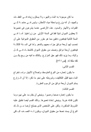 ‫ﻤﺎ ﻜﺎﻥ ﻤﻭﺠﻭ ‪‬ﺍ ﺒﻪ ﺍﻟﻤﺎﺀ ﻭﺍﻟﻨﻬﺭ، ﻭﻻ ﻴﺴﺘﻠﺯﻡ ﺯﻴﺎﺩﺓ ﻓـﻰ ﺍﻟﻨﻔﻘـﺎﺕ‬
                                               ‫ﺩ‬
‫ﻭﺍﻟﺠﻬﺩ، ﺃﻭ ﺃﻨﻪ ﻴﺯﺭﻉ ﺒﻭﺍﺴﻁﺔ ﻤﻴﺎﻩ ﺍﻷﻤﻁﺎﺭ، ﻭﻟﻴﺱ ﻓـﻰ ﺤﺎﺠـﺔ ﺇﻟـﻰ‬
‫ﺍﻟﻘﻨﻭﺍﺕ ﻭﺍﻷﻨﻬﺎﺭ ﻭﺍﻟﺴﺩﻭﺩ. ﻫﺫﻩ ﺍﻷﺭﺍﻀﻰ ﻋﻨﺩﻤﺎ ﻴﺸﺭﻋﻭﻥ ﻓﻰ ﺘﻌﻤﻴﺭﻫﺎ‬
‫ﻻ ﻴﻌﻁﻭﻥ ﺍﻟﺩﻴﻭﺍﻥ ﺸﻴ ًﺎ ﻗﻁ ﻓﻰ ﺍﻟﺴﻨﺔ ﺍﻷﻭﻟﻰ ﻤﻥ ﺯﺭﺍﻋﺘﻬﺎ. ﺃﻤـﺎ ﻓـﻰ‬
                                        ‫ﺌ‬
‫ﺍﻟﺴﻨﺔ ﺍﻟﺜﺎﻨﻴﺔ ﻓﻴﺩﻓﻌﻭﻥ ﺩﺍﻨﻘﻴﻥ ﻤﻤﺎ ﻫﻭ ﻤﻘﺭﺭ ﻤﻥ ﺍﻟﺤﻘﻭﻕ ﺍﻟﺩﻴﻭﺍﻨﻴﺔ ﻋﻠﻰ ﺃﻥ‬
‫ﺘﺤﺴﺏ ﻟﻬﻡ ﺃﺭﺒﻌﺔ ﺩﻭﺍﻨﻕ ﺠﺯﺍﺀ ﺴﻌﻴﻬﻡ ﻭﻜﺩﻫﻡ. ﻭﺃﻤﺎ ﻓﻰ ﺍﻟﺴـﻨﺔ ﺍﻟﺜﺎﻟﺜـﺔ‬
‫ﻓﻴﺩﻓﻌﻭﻥ ﺃﺭﺒﻌﺔ ﺩﻭﺍﻨﻕ ﻭﻨﺼﻑ ﻤﻥ ﺤﻘﻭﻕ ﺍﻟﺩﻴﻭﺍﻥ ﻜﺎﻟﻤﻌﺘـﺎﺩ ﻓـﻰ ﻜـل‬
‫ﻭﻻﻴﺔ، ﻭﻤﺎ ﻴﺯﻴﺩ ﺫﻟﻙ ﻓﻬﻭ ﺤﻕ ﺍﻟﻤﺯﺍﺭﻉ. ﻭﻜﺫﻟﻙ ﻤﺎ ﻓﻴﻪ ﻤﻥ ﺭﺒﺢ ﻴﻜـﻭﻥ‬
                                           ‫ﻜﻠﻪ ﻤﻠ ﹰﺎ ﻟﻪ. ]ﺹ١٦٥[.‬
                                                        ‫ﻜ‬

                                                   ‫ﺍﻟﻘﺴﻡ ﺍﻟﺜﺎﻨﻰ:‬

‫ﻤﺎ ﻴﻜﻭﻥ ﺇﻋﻤﺎﺭﻩ ﻤﻥ ﺍﻟﻨﻭﻉ ﺍﻟﻤﺘﻭﺴﻁ، ﻭﺇﺼﻼﺡ ﺍﻷﻨﻬﺎﺭ، ﻭﺍﺴـﺘﺨﺭﺍﺝ‬
‫ﺍﻟﻤﺎﺀ ﻤﻨﻬﺎ ﻗﻠﻴل ﺍﻟﺘﻜﺎﻟﻴﻑ، ﻭﺸﺭﻭﻁﻪ ﻋﻠﻰ ﻨﺤﻭ ﻤﺎ ﺫﻜﺭ، ﺇﻻ ﺃﻥ ﺍﻟـﺯﺍﺭﻉ‬
                       ‫ﻴﺴﻠﻡ ﺍﻟﺩﻴﻭﺍﻥ ﺃﺭﺒﻌﺔ ﺩﻭﺍﻨﻕ ﻤﻥ ﺍﻟﺭﺴﻭﻡ ﺍﻟﻤﻘﺭﺭﺓ.‬

                                                  ‫ﺍﻟﻘﺴﻡ ﺍﻟﺜﺎﻟﺙ:‬

‫ﻤﺎ ﻴﻜﻭﻥ ﺇﻋﻤﺎﺭﻩ ﺼﻌ ‪‬ﺎ ﻭﻋﺴﻴ ‪‬ﺍ. ﻭﻴﻨﺒﻐﻰ ﺃﻥ ﻴﻘﺎﻡ ﺴﺩ ﻋﻠﻰ ﻨﻬﺭﻩ ﻭﻤﺎ‬
                                 ‫ﺭ‬       ‫ﺒ‬
‫ﺘﻜﻭﻥ ﻗﻨﺎﺘﻪ ﺨﺭﺒﺔ. ﻭﻴﻨﺒﻐﻰ ﺇﻋﺎﺩﺓ ﺘﻌﻤﻴﺭﻫﺎ. ﻭﺫﻟﻙ ﺍﻟﻘﺴﻡ ﺃﻴ ‪‬ﺎ ﺘﻁﺒﻕ ﻋﻠﻴﻪ‬
           ‫ﻀ‬
‫ﺍﻟﺸﺭﻭﻁ ﺍﻟﻤﺫﻜﻭﺭﺓ. ﻭﻟﻜﻥ ﻋﻠﻰ ﺍﻟﺸﺨﺹ ﺍﻟﺫﻯ ﻴﺼﻠﺢ ﺃﺭ ‪‬ﺎ ﻤـﻥ ﺫﻟـﻙ‬
          ‫ﻀ‬
‫ﺍﻟﻨﻭﻉ ﺃﻥ ﻴﺴﺩﺩ ﻨﺼ ﹰﺎ ﻤﻥ ﺤﻘﻭﻕ ﺍﻟﺩﻴﻭﺍﻥ، ﻭﻴﻜﻭﻥ ﻟـﻪ ﺍﻟﻨﺼـﻑ ﺍﻟﺒـﺎﻗﻰ‬
                                           ‫ﻔ‬
 