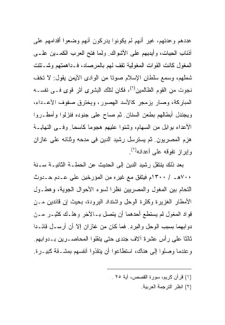 ‫ﻋﺩﺩﻫﻡ ﻭﻋﺩﺘﻬﻡ، ﻏﻴﺭ ﺃﻨﻬﻡ ﻟﻡ ﻴﻜﻭﻨﻭﺍ ﻴﺩﺭﻜﻭﻥ ﺃﻨﻬﻡ ﻭﻀﻌﻭﺍ ﺃﻗﺩﺍﻤﻬﻡ ﻋﻠﻰ‬
‫ﺃﺫﻨﺎﺏ ﺍﻟﺤ ‪‬ﺎﺕ، ﻭﺃﻴﺩﻴﻬﻡ ﻋﻠﻰ ﺍﻷﺸﻭﺍﻙ. ﻭﻟﻤﺎ ﻓﺘﺢ ﺍﻟﻌﺭﺏ ﺍﻟﻜﻤـﻴﻥ ﻋﻠـﻰ‬
                                                   ‫ﻴ‬
‫ﺍﻟﻤﻐﻭل ﻜﺎﻨﺕ ﺍﻟﻘﻭﺍﺕ ﺍﻟﻤﻐﻭﻟﻴﺔ ﺘﻘﻑ ﻟﻬﻡ ﺒﺎﻟﻤﺭﺼﺎﺩ، ﻓـﺩﺍﻫﻤﺘﻬﻡ ﻭﺸـﺘﺘﺕ‬
‫ﺸﻤﻠﻬﻡ، ﻭﺴﻤﻊ ﺴﻠﻁﺎﻥ ﺍﻹﺴﻼﻡ ﺼﻭ ﹰﺎ ﻤﻥ ﺍﻟﻭﺍﺩﻯ ﺍﻷﻴﻤﻥ ﻴﻘﻭل: ﻻ ﺘﺨﻑ‬
                             ‫ﺘ‬
‫ﻨﺠﻭﺕ ﻤﻥ ﺍﻟﻘﻭﻡ ﺍﻟﻅﺎﻟﻤﻴﻥ)١(، ﻓﻜﺎﻥ ﻟﺘﻠﻙ ﺍﻟﺒﺸﺭﻯ ﺃﺜﺭ ﻗﻭﻯ ﻓـﻰ ﻨﻔﺴـﻪ‬
‫ﺍﻟﻤﺒﺎﺭﻜﺔ، ﻭﺼﺎﺭ ﻴﺯﻤﺠﺭ ﻜﺎﻷﺴﺩ ﺍﻟﻬﺼﻭﺭ، ﻭﻴﺨﺘﺭﻕ ﺼﻔﻭﻑ ﺍﻷﻋـﺩﺍﺀ،‬
‫ﻭﻴﺠﻨﺩل ﺃﺒﻁﺎﻟﻬﻡ ﺒﻁﻌﻥ ﺍﻟﺴﻨﺎﻥ. ﺜﻡ ﺼﺎﺡ ﻋﻠﻰ ﺠﻨﻭﺩﻩ ﻓﻨﺯﻟﻭﺍ ﻭﺃﻤﻁـﺭﻭﺍ‬
‫ﺍﻷﻋﺩﺍﺀ ﺒﻭﺍﺒل ﻤﻥ ﺍﻟﺴﻬﺎﻡ، ﻭﺸﻨﻭﺍ ﻋﻠﻴﻬﻡ ﻫﺠﻭ ‪‬ﺎ ﻜﺎﺴ ‪‬ﺎ. ﻭﻓـﻰ ﺍﻟﻨﻬﺎﻴـﺔ‬
                ‫ﺤ‬      ‫ﻤ‬
‫ﻫ ِﻡ ﺍﻟﻤﺼﺭﻴﻭﻥ. ﺜﻡ ﻴﺴﺘﺭﺴل ﺭﺸﻴﺩ ﺍﻟﺩﻴﻥ ﻓﻰ ﻤﺩﺤﻪ ﻭﺜﻨﺎﺌﻪ ﻋﻠﻰ ﻏﺎﺯﺍﻥ‬
                                                         ‫‪‬ﺯ‬
                                      ‫ﻭﺇﺒﺭﺍﺯ ﺘﻔﻭﻗﻪ ﻋﻠﻰ ﺃﻋﺩﺍﺌﻪ)٢(.‬
‫ﺒﻌﺩ ﺫﻟﻙ ﻴﻨﺘﻘل ﺭﺸﻴﺩ ﺍﻟﺩﻴﻥ ﺇﻟﻰ ﺍﻟﺤﺩﻴﺙ ﻋﻥ ﺍﻟﺤﻤﻠـﺔ ﺍﻟﺜﺎﻨﻴـﺔ ﺴـﻨﺔ‬
‫٠٠٧ﻫـ / ٠٠٣١ﻡ ﻓﻴﺘﻔﻕ ﻤﻊ ﻏﻴﺭﻩ ﻤﻥ ﺍﻟﻤﺅﺭﺨﻴﻥ ﻋﻠﻰ ﻋـﺩﻡ ﺤـﺩﻭﺙ‬
‫ﺍﻟﺘﺤﺎﻡ ﺒﻴﻥ ﺍﻟﻤﻐﻭل ﻭﺍﻟﻤﺼﺭﻴﻴﻥ ﻨﻅ ‪‬ﺍ ﻟﺴﻭﺀ ﺍﻷﺤﻭﺍل ﺍﻟﺠﻭﻴﺔ، ﻭﻫﻁـﻭل‬
                            ‫ﺭ‬
‫ﺍﻷﻤﻁﺎﺭ ﺍﻟﻐﺯﻴﺭﺓ ﻭﻜﺜﺭﺓ ﺍﻟﻭﺤل ﻭﺍﺸﺘﺩﺍﺩ ﺍﻟﺒﺭﻭﺩﺓ، ﺒﺤﻴﺙ ﺇﻥ ﻗﺎﺌﺩﻴﻥ ﻤـﻥ‬
‫ﻗﻭﺍﺩ ﺍﻟﻤﻐﻭل ﻟﻡ ﻴﺴﺘﻁﻊ ﺃﺤﺩﻫﻤﺎ ﺃﻥ ﻴﺘﺼل ﺒـﺎﻵﺨﺭ ﻭﻫﻠـﻙ ﻜﺜﻴـﺭ ﻤـﻥ‬
‫ﺩﻭﺍﺒﻬﻤﺎ ﺒﺴﺒﺏ ﺍﻟﻭﺤل ﻭﺍﻟﺒﺭﺩ. ﻓﻤﺎ ﻜﺎﻥ ﻤﻥ ﻏﺎﺯﺍﻥ ﺇﻻ ﺃﻥ ﺃﺭﺴـل ﻗﺎﺌـ ‪‬ﺍ‬
 ‫ﺩ‬
‫ﺜﺎﻟ ﹰﺎ ﻋﻠﻰ ﺭﺃﺱ ﻋﺸﺭﺓ ﺁﻻﻑ ﺠﻨﺩﻯ ﺤﺘﻰ ﻴﻨﻘﻠﻭﺍ ﺍﻟﻤﺤﺎﺼـﺭﻴﻥ ﺒـﺩﻭﺍﺒﻬﻡ.‬
                                                       ‫ﺜ‬
‫ﻭﻋﻨﺩﻤﺎ ﻭﺼﻠﻭﺍ ﺇﻟﻰ ﻫﻨﺎﻙ، ﺍﺴﺘﻁﺎﻋﻭﺍ ﺃﻥ ﻴﻨﻘﺫﻭﺍ ﺃﻨﻔﺴﻬﻡ ﺒﻤﺸـﻘﺔ ﻜﺒﻴـﺭﺓ.‬


                               ‫)١( ﻗﺭﺁﻥ ﻜﺭﻴﻡ، ﺴﻭﺭﺓ ﺍﻟﻘﺼﺹ، ﺁﻴﺔ ٥٢ .‬
                                           ‫)٢( ﺍﻨﻅﺭ ﺍﻟﺘﺭﺠﻤﺔ ﺍﻟﻌﺭﺒﻴﺔ.‬
 