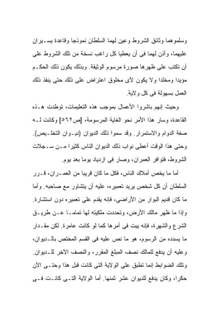 ‫ﻭﺴﻠﻤﻭﻫﻤﺎ ﻭﺜﺎﺌﻕ ﺍﻟﺸﺭﻭﻁ ﻭﻋ ‪‬ﻥ ﻟﻬﻤﺎ ﺍﻟﺴﻠﻁﺎﻥ ﻨﻤﻭﺫ ‪‬ﺎ ﻭﻗﺎﻋﺩﺓ ﻴﺴـﻴﺭﺍﻥ‬
                ‫ﺠ‬                    ‫ﻴ‬
‫ﻋﻠﻴﻬﻤﺎ، ﻭﺃﺫﻥ ﻟﻬﻤﺎ ﻓﻰ ﺃﻥ ﻴﻌﻁﻴﺎ ﻜل ﺭﺍﻏﺏ ﻨﺴﺨﺔ ﻤﻥ ﺘﻠﻙ ﺍﻟﺸﺭﻭﻁ ﻋﻠﻰ‬
‫ﺃﻥ ﺘﻜﺘﺏ ﻋﻠﻰ ﻅﻬﺭﻫﺎ ﺼﻭﺭﺓ ﻤﺭﺴﻭﻡ ﺍﻟﻭﺜﻴﻘﺔ. ﻭﺒﺫﻟﻙ ﻴﻜﻭﻥ ﺫﻟﻙ ﺍﻟﺤﻜـﻡ‬
‫ﻤﺅﻴ ‪‬ﺍ ﻭﻤﺨﻠ ‪‬ﺍ ﻭﻻ ﻴﻜﻭﻥ ﻷﻯ ﻤﺨﻠﻭﻕ ﺍﻋﺘﺭﺍﺽ ﻋﻠﻰ ﺫﻟﻙ ﺤﺘﻰ ﻴﻨﻔﺫ ﺫﻟﻙ‬
                                              ‫ﺩ‬       ‫ﺩ‬
                                      ‫ﺍﻟﻌﻤل ﺒﺴﻬﻭﻟﺔ ﻓﻰ ﻜل ﻭﻻﻴﺔ.‬

‫ﻭﺤﻴﺙ ﺇﻨﻬﻡ ﺒﺎﺸﺭﻭﺍ ﺍﻷﻋﻤﺎل ﺒﻤﻭﺠﺏ ﻫﺫﻩ ﺍﻟﺘﻌﻠﻴﻤﺎﺕ، ﺘﻭﻁﺩﺕ ﻫـﺫﻩ‬
‫ﺍﻟﻘﺎﻋﺩﺓ، ﻭﺴﺎﺭ ﻫﺫﺍ ﺍﻷﻤﺭ ﻨﺤﻭ ﺍﻟﻐﺎﻴﺔ ﺍﻟﻤﺭﺴﻭﻤﺔ، ]ﺹ٢٦٥[ ﻭﻜﺎﻨﺕ ﻟـﻪ‬
‫ﺼﻔﺔ ﺍﻟﺩﻭﺍﻡ ﻭﺍﻻﺴﺘﻤﺭﺍﺭ. ﻭﻗﺩ ﺴﻤﻭﺍ ﺫﻟﻙ ﺍﻟﺩﻴﻭﺍﻥ )ﺩﻴـﻭﺍﻥ ﺍﻟﺘﺨﻠـﻴﺹ(.‬
‫ﻭﺤﺘﻰ ﻫﺫﺍ ﺍﻟﻭﻗﺕ ﺃﻋﻁﻰ ﻨﻭﺍﺏ ﺫﻟﻙ ﺍﻟﺩﻴﻭﺍﻥ ﺍﻟﻨﺎﺱ ﻜﺜﻴ ‪‬ﺍ ﻤـﻥ ﺴـﺠﻼﺕ‬
           ‫ﺭ‬
           ‫ﺍﻟﺸﺭﻭﻁ، ﻓﺘﻭﺍﻓﺭ ﺍﻟﻌﻤﺭﺍﻥ، ﻭﺼﺎﺭ ﻓﻰ ﺍﺯﺩﻴﺎﺩ ﻴﻭ ‪‬ﺎ ﺒﻌﺩ ﻴﻭﻡ.‬
                     ‫ﻤ‬

‫ﺃﻤﺎ ﻤﺎ ﻴﺨﺹ ﺃﻤﻼﻙ ﺍﻟﻨﺎﺱ، ﻓﻜل ﻤﺎ ﻜﺎﻥ ﻗﺭﻴ ‪‬ﺎ ﻤﻥ ﺍﻟﻌﻤـﺭﺍﻥ، ﻗـﺭﺭ‬
                   ‫ﺒ‬
‫ﺍﻟﺴﻠﻁﺎﻥ ﺃﻥ ﻜل ﺸﺨﺹ ﻴﺭﻴﺩ ﺘﻌﻤﻴﺭﻩ، ﻋﻠﻴﻪ ﺃﻥ ﻴﺘﺸﺎﻭﺭ ﻤﻊ ﺼﺎﺤﺒﻪ. ﻭﺃﻤﺎ‬
‫ﻤﺎ ﻜﺎﻥ ﻗﺩﻴﻡ ﺍﻟﺒﻭﺍﺭ ﻤﻥ ﺍﻷﺭﺍﻀﻰ، ﻓﺈﻨﻪ ﻴﻘﺩﻡ ﻋﻠﻰ ﺘﻌﻤﻴﺭﻩ ﺩﻭﻥ ﺍﺴﺘﺸﺎﺭﺓ.‬
‫ﻭﺇﺫﺍ ﻤﺎ ﻅﻬﺭ ﻤﺎﻟﻙ ﺍﻷﺭﺽ، ﻭﺘﺤﺩﺩﺕ ﻤﻠﻜﻴﺘﻪ ﻟﻬﺎ ﺘﻤﺎ ‪‬ـﺎ ﻋـﻥ ﻁﺭﻴـﻕ‬
            ‫ﻤ‬
‫ﺍﻟﺸﺭﻉ ﻭﺍﻟﺸﻬﺭﺓ، ﻓﺈﻨﻪ ﻴﺒﺕ ﻓﻰ ﺃﻤﺭﻫﺎ ﻜﻤﺎ ﻟﻭ ﻜﺎﻨﺕ ﻋﺎﻤﺭﺓ. ﻟﻜﻥ ﻤﻘـﺩﺍﺭ‬
‫ﻤﺎ ﻴﺴﺩﺩﻩ ﻤﻥ ﺍﻟﺭﺴﻭﻡ، ﻫﻭ ﻤﺎ ﻨﺹ ﻋﻠﻴﻪ ﻓﻰ ﺍﻟﻘﺴﻡ ﺍﻟﻤﺨﺘﺹ ﺒﺎﻟـﺩﻴﻭﺍﻥ،‬
‫ﻭﻋﻠﻴﻪ ﺃﻥ ﻴﺩﻓﻊ ﻟﻠﻤﺎﻟﻙ ﻨﺼﻑ ﺍﻟﻤﺒﻠﻎ ﺍﻟﻤﻘﺭﺭ، ﻭﺍﻟﻨﺼﻑ ﺍﻵﺨﺭ ﻟﻠـﺩﻴﻭﺍﻥ.‬
‫ﻭﺘﻠﻙ ﺍﻟﻀﻭﺍﺒﻁ ﺇﻨﻤﺎ ﺘﻁﺒﻕ ﻋﻠﻰ ﺍﻟﻭﻻﻴﺔ ﺍﻟﺘﻰ ﻜﺎﻨﺕ ﻗﺒل ﻫﺫﺍ ﻭﺤﺘـﻰ ﺍﻵﻥ‬
‫ﺤﻜ ‪‬ﺍ، ﻭﻜﺎﻥ ﻴﺩﻓﻊ ﻟﻠﺩﻴﻭﺍﻥ ‪‬ﺸﺭ ﺜﻤﻨﻬﺎ. ﺃﻤﺎ ﺍﻟﻭﻻﻴﺔ ﺍﻟﺘـﻰ ﻜﺎﻨـﺕ ﻓـﻰ‬
                                    ‫ﻋ‬                     ‫ﺭ‬
 