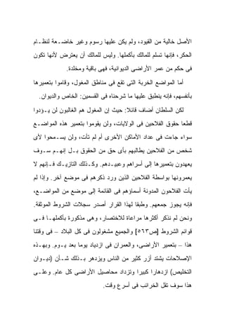 ‫ﺍﻷﺼل ﺨﺎﻟﻴﺔ ﻤﻥ ﺍﻟﻘﻴﻭﺩ، ﻭﻟﻡ ﻴﻜﻥ ﻋﻠﻴﻬﺎ ﺭﺴﻭﻡ ﻭﻏﻴﺭ ﺨﺎﻀـﻌﺔ ﻟﻨﻅـﺎﻡ‬
‫ﺍﻟﺤﻜﺭ، ﻓﺈﻨﻬﺎ ﺘﺴﻠﻡ ﻟﻠﻤﺎﻟﻙ ﺒﺄﻜﻤﻠﻬﺎ. ﻭﻟﻴﺱ ﻟﻠﻤﺎﻟﻙ ﺃﻥ ﻴﻌﺘﺭﺽ ﻷﻨﻬﺎ ﺘﻜﻭﻥ‬
             ‫ﻓﻰ ﺤﻜﻡ ﻤﻥ ﻋﻤﺭ ﺍﻷﺭﺍﻀﻰ ﺍﻟﺩﻴﻭﺍﻨﻴﺔ، ﻓﻬﻰ ﺒﺎﻗﻴﺔ ﻭﻤﺨﻠﺩﺓ.‬

‫ﺃﻤﺎ ﺍﻟﻤﻭﺍﻀﻊ ﺍﻟﺨﺭﺒﺔ ﺍﻟﺘﻰ ﺘﻘﻊ ﻓﻰ ﻤﻨﺎﻁﻕ ﺍﻟﻤﻐﻭل، ﻭﻗﺎﻤﻭﺍ ﺒﺘﻌﻤﻴﺭﻫﺎ‬
  ‫ﺒﺄﻨﻔﺴﻬﻡ، ﻓﺈﻨﻪ ﻴﻨﻁﺒﻕ ﻋﻠﻴﻬﺎ ﻤﺎ ﺸﺭﺤﻨﺎﻩ ﻓﻰ ﺍﻟﻘﺴﻤﻴﻥ: ﺍﻟﺨﺎﺹ ﻭﺍﻟﺩﻴﻭﺍﻥ.‬

‫ﻟﻜﻥ ﺍﻟﺴﻠﻁﺎﻥ ﺃﻀﺎﻑ ﻗﺎﺌﻼ: ﺤﻴﺙ ﺇﻥ ﺍﻟﻤﻐﻭل ﻫﻡ ﺍﻟﻐﺎﻟﺒﻭﻥ ﻟﻥ ﻴـﺅﺩﻭﺍ‬
                                     ‫ﹰ‬
‫ﻗﻁ ‪‬ﺎ ﺤﻘﻭﻕ ﺍﻟﻔﻼﺤﻴﻥ ﻓﻰ ﺍﻟﻭﻻﻴﺎﺕ، ﻭﻟﻥ ﻴﻘﻭﻤﻭﺍ ﺒﺘﻌﻤﻴﺭ ﻫﺫﻩ ﺍﻟﻤﻭﺍﻀـﻊ‬
                                                         ‫ﻌ‬
‫ﺴﻭﺍﺀ ﺠﺎﺀﺕ ﻓﻰ ﻋﺩﺍﺩ ﺍﻷﻤﺎﻜﻥ ﺍﻷﺨﺭﻯ ﺃﻡ ﻟﻡ ﺘﺄﺕ، ﻭﻟﻥ ﻴﺴـﻤﺤﻭﺍ ﻷﻯ‬
‫ﺸﺨﺹ ﻤﻥ ﺍﻟﻔﻼﺤﻴﻥ ﻴﻁﺎﻟﺒﻬﻡ ﺒﺄﻯ ﺤﻕ ﻤﻥ ﺍﻟﺤﻘﻭﻕ ﺒـل ﺇﻨﻬـﻡ ﺴـﻭﻑ‬
‫ﻴﻌﻬﺩﻭﻥ ﺒﺘﻌﻤﻴﺭﻫﺎ ﺇﻟﻰ ﺃﺴﺭﺍﻫﻡ ﻭﻋﺒﻴـﺩﻫﻡ. ﻭﻜـﺫﻟﻙ ﺍﻟﺘﺎﺯﻴـﻙ ﻓـﺈﻨﻬﻡ ﻻ‬
‫ﻴﻌﻤﺭﻭﻨﻬﺎ ﺒﻭﺍﺴﻁﺔ ﺍﻟﻔﻼﺤﻴﻥ ﺍﻟﺫﻴﻥ ﻭﺭﺩ ﺫﻜﺭﻫﻡ ﻓﻰ ﻤﻭﻀﻊ ﺁﺨﺭ. ﻭﺇﺫﺍ ﻟﻡ‬
‫ﻴﺄﺕ ﺍﻟﻔﻼﺤﻭﻥ ﺍﻟﻤﺩﻭﻨﺔ ﺃﺴﻤﺎﺅﻫﻡ ﻓﻰ ﺍﻟﻘﺎﺌﻤﺔ ﺇﻟﻰ ﻤﻭﻀﻊ ﻤﻥ ﺍﻟﻤﻭﺍﻀـﻊ،‬
‫ﻓﺈﻨﻪ ﻴﺠﻭﺯ ﺠﻤﻌﻬﻡ. ﻭﻁﺒ ﹰﺎ ﻟﻬﺫﺍ ﺍﻟﻘﺭﺍﺭ ﺃﺼﺩﺭ ﺴﺠﻼﺕ ﺍﻟﺸﺭﻭﻁ ﺍﻟﻤﻭﺜﻘﺔ.‬
                                       ‫ﻘ‬
‫ﻭﻨﺤﻥ ﻟﻡ ﻨﺫﻜﺭ ﺃﻜﺜﺭﻫﺎ ﻤﺭﺍﻋﺎﺓ ﻟﻼﺨﺘﺼﺎﺭ، ﻭﻫﻰ ﻤﺫﻜﻭﺭﺓ ﺒﺄﻜﻤﻠﻬـﺎ ﻓـﻰ‬
‫ﻗﻭﺍﺌﻡ ﺍﻟﺸﺭﻭﻁ ]ﺹ٣٦٥[ ﻭﺍﻟﺠﻤﻴﻊ ﻤﺸﻐﻭﻟﻭﻥ ﻓﻰ ﻜل ﺍﻟﺒﻼﺩ – ﻓﻰ ﻭﻗﺘﻨﺎ‬
‫ﻫﺫﺍ – ﺒﺘﻌﻤﻴﺭ ﺍﻷﺭﺍﻀﻰ، ﻭﺍﻟﻌﻤﺭﺍﻥ ﻓﻰ ﺍﺯﺩﻴﺎﺩ ﻴﻭ ‪‬ﺎ ﺒﻌﺩ ﻴـﻭﻡ. ﻭﺒﻬـﺫﻩ‬
                  ‫ﻤ‬
‫ﺍﻹﺼﻼﺤﺎﺕ ﻴﺸﺘﺩ ﺃﺯﺭ ﻜﺜﻴﺭ ﻤﻥ ﺍﻟﻨﺎﺱ ﻭﻴﺯﺩﻫﺭ ﺒـﺫﻟﻙ ﺸـﺄﻥ )ﺩﻴـﻭﺍﻥ‬
‫ﺍﻟﺘﺨﻠﻴﺹ( ﺍﺯﺩﻫﺎ ‪‬ﺍ ﻜﺒﻴ ‪‬ﺍ ﻭﺘﺯﺩﺍﺩ ﻤﺤﺎﺼﻴل ﺍﻷﺭﺍﻀﻰ ﻜل ﻋﺎﻡ. ﻭﻋﻠـﻰ‬
                                    ‫ﺭ ﺭ‬
                            ‫ﻫﺫﺍ ﺴﻭﻑ ﺘﻘل ﺍﻟﺨﺭﺍﺌﺏ ﻓﻰ ﺃﺴﺭﻉ ﻭﻗﺕ.‬
 