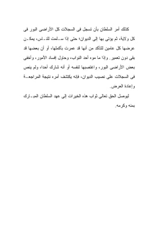 ‫ﻜﺫﻟﻙ ﺃﻤﺭ ﺍﻟﺴﻠﻁﺎﻥ ﺒﺄﻥ ﺘﺴﺠل ﻓﻰ ﺍﻟﺴﺠﻼﺕ ﻜل ﺍﻷﺭﺍﻀﻰ ﺍﻟﺒﻭﺭ ﻓﻰ‬
‫ﻜل ﻭﻻﻴﺔ، ﺜﻡ ﻴﺅﺘﻰ ﺒﻬﺎ ﺇﻟﻰ ﺍﻟﺩﻴﻭﺍﻥ؛ ﺤﺘﻰ ﺇﺫﺍ ﺴـﻠﻤﺕ ﻟﻠﻨـﺎﺱ، ﻴﻤﻜـﻥ‬
‫ﻋﺭﻀﻬﺎ ﻜل ﻋﺎﻤﻴﻥ ﻟﻠﺘﺄﻜﺩ ﻤﻥ ﺃﻨﻬﺎ ﻗﺩ ﻋﻤﺭﺕ ﺒﺄﻜﻤﻠﻬﺎ، ﺃﻭ ﺃﻥ ﺒﻌﻀﻬﺎ ﻗﺩ‬
‫ﺒﻘﻰ ﺩﻭﻥ ﺘﻌﻤﻴﺭ. ﻭﺇﺫﺍ ﻤﺎ ﻤﻭﻩ ﺃﺤﺩ ﺍﻟﻨﻭﺍﺏ، ﻭﺤﺎﻭل ﺇﻓﺴﺎﺩ ﺍﻷﻤﻭﺭ، ﻭﺃﺨﻔﻰ‬
‫ﺒﻌﺽ ﺍﻷﺭﺍﻀﻰ ﺍﻟﺒﻭﺭ، ﻭﺍﻏﺘﺼﺒﻬﺎ ﻟﻨﻔﺴﻪ ﺃﻭ ﺃﻨﻪ ﺸﺎﺭﻙ ﺃﺤﺩﹰ، ﻭﻟﻡ ﻴﻨﺹ‬
         ‫ﺍ‬
‫ﻓﻰ ﺍﻟﺴﺠﻼﺕ ﻋﻠﻰ ﻨﺼﻴﺏ ﺍﻟﺩﻴﻭﺍﻥ، ﻓﺈﻨﻪ ﻴﻜﺘﺸﻑ ﺃﻤﺭﻩ ﻨﺘﻴﺠﺔ ﺍﻟﻤﺭﺍﺠﻌـﺔ‬
                                                ‫ﻭﺇﻋﺎﺩﺓ ﺍﻟﻌﺭﺽ.‬

‫ﻟﻴﻭﺼل ﺍﻟﺤﻕ ﺘﻌﺎﻟﻰ ﺜﻭﺍﺏ ﻫﺫﻩ ﺍﻟﺨﻴﺭﺍﺕ ﺇﻟﻰ ﻋﻬﺩ ﺍﻟﺴﻠﻁﺎﻥ ﺍﻟﻤﺒـﺎﺭﻙ‬
                                                   ‫ﺒﻤﻨﻪ ﻭﻜﺭﻤﻪ.‬
 