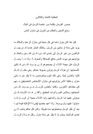 ‫ﺍﻟﺤﻜﺎﻴﺔ ﺍﻟﺜﺎﻤﻨﺔ ﻭﺍﻟﺜﻼﺜﻭﻥ‬

         ‫ﺼﺩﻭﺭ ﺍﻟﻔﺭﻤﺎﻥ ﺒﺈﻗﺎﻤﺔ ﺩﻭﺭ ﺨﺎﺼﺔ ﻟﻠﺭﺴل ﻓﻰ ﺍﻟﺒﻼﺩ‬

          ‫ﻭﻤﻨﻊ ﺍﻟﺸﺤﻥ ﻭﺍﻟﺤﻜﺎﻡ ﻤﻥ ﺍﻟﻨﺯﻭل ﻓﻰ ﻤﻨﺎﺯل ﺍﻟﻨﺎﺱ‬



‫ﻗﺒل ﻫﺫﺍ ﻜﺎﻥ ﻴﻨﺯل ﺩﺍﺌ ‪‬ﺎ ﻓﻰ ﻜل ﻤﺩﻴﻨﺔ ﻓﻰ ﻤﻨﺎﺯل ﺍﻟﺭﻋﺎﻴﺎ ﻭﺍﻟﻤﻼﻙ ﻤﺎ‬
                                        ‫ﻤ‬
‫ﻴﺯﻴﺩ ﻋﻠﻰ ﻤﺎﺌﺔ ﺃﻭ ﻤﺎﺌﺘﻴﻥ ﻤﻥ ﺍﻟﺭﺴل. ﻭﻜﺫﻟﻙ ﺍﻟﺤﺎل ﻋﻨﺩﻤﺎ ﻜـﺎﻥ ﻴﺼـل‬
‫ﺍﻟﻭﺍﻓﺩﻭﻥ ﻤﻥ ﻏﻴﺭ ﺍﻟﺭﺴل ﺇﻟﻰ ﺇﺤﺩﻯ ﺍﻟﻤـﺩﻥ، ﻓـﺈﻥ ﺍﻟﺸـﺤﻥ ﻭﺍﻟﺤﻜـﺎﻡ‬
‫ﻴﻨﺯﻟﻭﻨﻬﻡ ﻓﻰ ﺒﻴﻭﺕ ﺍﻟﻨﺎﺱ ﺒﺩﺍﻓﻊ ﺍﻟﺼﺩﺍﻗﺔ ﻭﺍﻟﻤﻌﺭﻓـﺔ. ﻭﺇﺫﺍ ﻤـﺎ ﻭﺼـل‬
‫ﺍﻟﺭﺴل، ﻓﺈﻥ ﻤﻬﻤﺔ ﺍﻷﺩﻻﺀ ﺃﻥ ﻴﺼﺤﺒﻭﻫﻡ ﺇﻟـﻰ ﺒﻴـﻭﺕ ﺍﻟﻨـﺎﺱ ﻗـﺎﺌﻠﻴﻥ‬
‫ﻷﺼﺤﺎﺒﻬﺎ: ﺇﻥ ﻫﺅﻻﺀ ﺍﻟﺭﺴل ﻴﻨﺯﻟﻭﻥ ﻀﻴﻭ ﹰﺎ ﻋﻨﺩﻜﻡ. ﻭﻓﻰ ﻤﻘﺎﺒـل ﺫﻟـﻙ‬
                        ‫ﻓ‬
‫ﻜﺎﻨﻭﺍ ﻴﺄﺨﺫﻭﻥ ﺸﻴ ًﺎ. ﻭﻓﻰ ﺫﻟﻙ ﺍﻟﻴﻭﻡ ﻴﺴﺘﻌﺭﻀﻭﻥ ﻤﺎ ﻻ ﻴﻘل ﻋﻥ ﻤـﺎﺌﺘﻰ‬
                                            ‫ﺌ‬
‫ﻤﻨﺯل. ﻭﻋﺎﻗﺒﺔ ﺍﻷﻤﺭ ﻴﻨﺯﻟﻭﻨﻬﻡ ﻓﻰ ﻤﻨﺎﺯل ﺍﻷﺸﺨﺎﺹ ﺍﻟﻤﺘﻀﺎﻴﻘﻴﻥ ﻤـﻨﻬﻡ‬
‫ﻜﻰ ﻴﺨﺸﺎﻫﻡ ﺍﻵﺨﺭﻭﻥ. ﻭﻜﺎﻨﻭﺍ ﻴﺄﺨﺫﻭﻥ ﻟﻠﺭﺴـل ﻤـﻥ ﺒﻴـﻭﺕ ﺍﻟﻨـﺎﺱ‬
‫ﺍﻟﺴﺠﺎﺠﻴﺩ ﻭﻤﻼﺒﺱ ﺍﻟﻨﻭﻡ ﻭﺃﺩﻭﺍﺕ ﺍﻟﻤﻁﺒﺦ. ﻭﺃﻜﺜـﺭ ﻫـﺫﻩ ﺍﻷﺩﻭﺍﺕ ﻜـﺎﻥ‬
‫ﻴﺴﺘﻭﻟﻰ ﻋﻠﻴﻬﺎ ﺇﻤﺎ ﺍﻟﺭﺴل ﻭﺃﺘﺒﺎﻋﻬﻡ ﻭﺇﻤﺎ ﺍﻷﺩﻻﺀ ﺒﺤﺠﺔ ﺃﻥ ﺍﻟﺭﺴـل ﻗـﺩ‬
‫ﺍﺴﺘﻭﻟﻭﺍ ﻋﻠﻴﻬﺎ ﻭﻟﻡ ﻴﺭﺩﻭﻫﺎ. ﻭﺇﺫﺍ ﺃﻋﻴﺩ ﺒﻌﻀﻬﺎ ]ﺹ٤٦٥[ ﻓﺄﻴﺔ ﻗﻴﻤﺔ ﻟﻬـﺎ‬
‫ﺒﻌﺩ ﺃﻥ ﻅل ﺍﻟﺭﺴل ﻴﺴﺘﻌﻤﻠﻭﻨﻬﺎ ﻤﺩﺓ ﻁﻭﻴﻠﺔ. ﻭﻜﺎﻥ ﻜل ﺤﺎﻜﻡ ﻴﺫﻫﺏ ﺇﻟـﻰ‬
‫ﺇﺤﺩﻯ ﺍﻟﻭﻻﻴﺎﺕ ﻴﺴﻠﺏ ﻤﺎ ﻻ ﻴﻘل ﻋﻥ ﻤﺎﺌﺔ ﻤﻨﺯل. ﻭﻜل ﻫـﺅﻻﺀ ﺍﻟﺭﺴـل‬
 