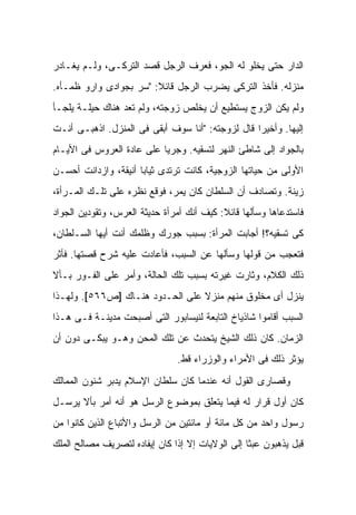 ‫ﺍﻟﺩﺍﺭ ﺤﺘﻰ ﻴﺨﻠﻭ ﻟﻪ ﺍﻟﺠﻭ، ﻓﻌﺭﻑ ﺍﻟﺭﺠل ﻗﺼﺩ ﺍﻟﺘﺭﻜـﻰ، ﻭﻟـﻡ ﻴﻐـﺎﺩﺭ‬
‫ﻤﻨﺯﻟﻪ. ﻓﺄﺨﺫ ﺍﻟﺘﺭﻜﻰ ﻴﻀﺭﺏ ﺍﻟﺭﺠل ﻗﺎﺌﻼ: "ﺴﺭ ﺒﺠﻭﺍﺩﻯ ﻭﺍﺭﻭ ﻅﻤـﺄﻩ.‬
                        ‫ﹰ‬
‫ﻭﻟﻡ ﻴﻜﻥ ﺍﻟﺯﻭﺝ ﻴﺴﺘﻁﻴﻊ ﺃﻥ ﻴﺨﻠﺹ ﺯﻭﺠﺘﻪ، ﻭﻟﻡ ﺘﻌﺩ ﻫﻨﺎﻙ ﺤﻴﻠـﺔ ﻴﻠﺠـﺄ‬
‫ﺇﻟﻴﻬﺎ. ﻭﺃﺨﻴ ‪‬ﺍ ﻗﺎل ﻟﺯﻭﺠﺘﻪ: "ﺃﻨﺎ ﺴﻭﻑ ﺃﺒﻘﻰ ﻓﻰ ﺍﻟﻤﻨﺯل. ﺍﺫﻫﺒـﻰ ﺃﻨـﺕ‬
                                                  ‫ﺭ‬
‫ﺒﺎﻟﺠﻭﺍﺩ ﺇﻟﻰ ﺸﺎﻁﺊ ﺍﻟﻨﻬﺭ ﻟﺘﺴﻘﻴﻪ. ﻭﺠﺭ ‪‬ﺎ ﻋﻠﻰ ﻋﺎﺩﺓ ﺍﻟﻌﺭﻭﺱ ﻓﻰ ﺍﻷﻴـﺎﻡ‬
                           ‫ﻴ‬
‫ﺍﻷﻭﻟﻰ ﻤﻥ ﺤﻴﺎﺘﻬﺎ ﺍﻟﺯﻭﺠﻴﺔ، ﻜﺎﻨﺕ ﺘﺭﺘﺩﻯ ﺜﻴﺎ ‪‬ﺎ ﺃﻨﻴﻘﺔ، ﻭﺍﺯﺩﺍﻨﺕ ﺃﺤﺴـﻥ‬
                      ‫ﺒ‬
‫ﺯﻴﻨﺔ. ﻭﺘﺼﺎﺩﻑ ﺃﻥ ﺍﻟﺴﻠﻁﺎﻥ ﻜﺎﻥ ﻴﻤﺭ، ﻓﻭﻗﻊ ﻨﻅﺭﻩ ﻋﻠﻰ ﺘﻠـﻙ ﺍﻟﻤـﺭﺃﺓ،‬
‫ﻓﺎﺴﺘﺩﻋﺎﻫﺎ ﻭﺴﺄﻟﻬﺎ ﻗﺎﺌﻼ: ﻜﻴﻑ ﺃﻨﻙ ﺃﻤﺭﺃﺓ ﺤﺩﻴﺜﺔ ﺍﻟﻌﺭﺱ، ﻭﺘﻘﻭﺩﻴﻥ ﺍﻟﺠﻭﺍﺩ‬
                                           ‫ﹰ‬
‫ﻜﻰ ﺘﺴﻘﻴﻪ؟! ﺃﺠﺎﺒﺕ ﺍﻟﻤﺭﺃﺓ: ﺒﺴﺒﺏ ﺠﻭﺭﻙ ﻭﻅﻠﻤﻙ ﺃﻨﺕ ﺃﻴﻬﺎ ﺍﻟﺴـﻠﻁﺎﻥ،‬
‫ﻓﺘﻌﺠﺏ ﻤﻥ ﻗﻭﻟﻬﺎ ﻭﺴﺄﻟﻬﺎ ﻋﻥ ﺍﻟﺴﺒﺏ، ﻓﺄﻋﺎﺩﺕ ﻋﻠﻴﻪ ﺸﺭﺡ ﻗﺼﺘﻬﺎ. ﻓﺄﺜﺭ‬
‫ﺫﻟﻙ ﺍﻟﻜﻼﻡ، ﻭﺜﺎﺭﺕ ﻏﻴﺭﺘﻪ ﺒﺴﺒﺏ ﺘﻠﻙ ﺍﻟﺤﺎﻟﺔ، ﻭﺃﻤﺭ ﻋﻠﻰ ﺍﻟﻔـﻭﺭ ﺒـﺄﻻ‬
‫ﻴﻨﺯل ﺃﻯ ﻤﺨﻠﻭﻕ ﻤﻨﻬﻡ ﻤﻨﺯﻻ ﻋﻠﻰ ﺍﻟﺤـﺩﻭﺩ ﻫﻨـﺎﻙ ]ﺹ٦٦٥[. ﻭﻟﻬـﺫﺍ‬
                                 ‫ﹰ‬
‫ﺍﻟﺴﺒﺏ ﺃﻗﺎﻤﻭﺍ ﺸﺎﺫﻴﺎﺥ ﺍﻟﺘﺎﺒﻌﺔ ﻟﻨﻴﺴﺎﺒﻭﺭ ﺍﻟﺘﻰ ﺃﺼﺒﺤﺕ ﻤﺩﻴﻨـﺔ ﻓـﻰ ﻫـﺫﺍ‬
‫ﺍﻟﺯﻤﺎﻥ. ﻜﺎﻥ ﺫﻟﻙ ﺍﻟﺸﻴﺦ ﻴﺘﺤﺩﺙ ﻋﻥ ﺘﻠﻙ ﺍﻟﻤﺤﻥ ﻭﻫـﻭ ﻴﺒﻜـﻰ ﺩﻭﻥ ﺃﻥ‬
                                ‫ﻴﺅﺜﺭ ﺫﻟﻙ ﻓﻰ ﺍﻷﻤﺭﺍﺀ ﻭﺍﻟﻭﺯﺭﺍﺀ ﻗﻁ.‬
‫ﻭﻗﺼﺎﺭﻯ ﺍﻟﻘﻭل ﺃﻨﻪ ﻋﻨﺩﻤﺎ ﻜﺎﻥ ﺴﻠﻁﺎﻥ ﺍﻹﺴﻼﻡ ﻴﺩﺒﺭ ﺸﺌﻭﻥ ﺍﻟﻤﻤﺎﻟﻙ‬
‫ﻜﺎﻥ ﺃﻭل ﻗﺭﺍﺭ ﻟﻪ ﻓﻴﻤﺎ ﻴﺘﻌﻠﻕ ﺒﻤﻭﻀﻭﻉ ﺍﻟﺭﺴل ﻫﻭ ﺃﻨﻪ ﺃﻤﺭ ﺒﺄﻻ ‪‬ﺭﺴـل‬
    ‫ﻴ‬
‫ﺭﺴﻭل ﻭﺍﺤﺩ ﻤﻥ ﻜل ﻤﺎﺌﺔ ﺃﻭ ﻤﺎﺌﺘﻴﻥ ﻤﻥ ﺍﻟﺭﺴل ﻭﺍﻷﺘﺒﺎﻉ ﺍﻟﺫﻴﻥ ﻜﺎﻨﻭﺍ ﻤﻥ‬
‫ﻗﺒل ﻴﺫﻫﺒﻭﻥ ﻋﺒ ﹰﺎ ﺇﻟﻰ ﺍﻟﻭﻻﻴﺎﺕ ﺇﻻ ﺇﺫﺍ ﻜﺎﻥ ﺇﻴﻔﺎﺩﻩ ﻟﺘﺼﺭﻴﻑ ﻤﺼﺎﻟﺢ ﺍﻟﻤﻠﻙ‬
                                                  ‫ﺜ‬
 