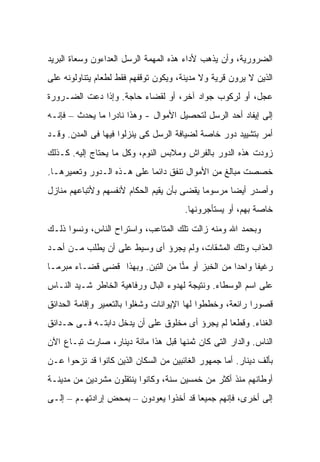 ‫ﺍﻟﻀﺭﻭﺭﻴﺔ، ﻭﺃﻥ ﻴﺫﻫﺏ ﻷﺩﺍﺀ ﻫﺫﻩ ﺍﻟﻤﻬﻤﺔ ﺍﻟﺭﺴل ﺍﻟﻌﺩﺍﺀﻭﻥ ﻭﺴﻌﺎﺓ ﺍﻟﺒﺭﻴﺩ‬
‫ﺍﻟﺫﻴﻥ ﻻ ﻴﺭﻭﻥ ﻗﺭﻴﺔ ﻭﻻ ﻤﺩﻴﻨﺔ، ﻭﻴﻜﻭﻥ ﺘﻭﻗﻔﻬﻡ ﻓﻘﻁ ﻟﻁﻌﺎﻡ ﻴﺘﻨﺎﻭﻟﻭﻨﻪ ﻋﻠﻰ‬
‫ﻋﺠل، ﺃﻭ ﻟﺭﻜﻭﺏ ﺠﻭﺍﺩ ﺁﺨﺭ، ﺃﻭ ﻟﻘﻀﺎﺀ ﺤﺎﺠﺔ. ﻭﺇﺫﺍ ﺩﻋﺕ ﺍﻟﻀـﺭﻭﺭﺓ‬
‫ﺇﻟﻰ ﺇﻴﻔﺎﺩ ﺃﺤﺩ ﺍﻟﺭﺴل ﻟﺘﺤﺼﻴل ﺍﻷﻤﻭﺍل - ﻭﻫﺫﺍ ﻨﺎﺩ ‪‬ﺍ ﻤﺎ ﻴﺤﺩﺙ – ﻓﺈﻨـﻪ‬
                 ‫ﺭ‬
‫ﺃﻤﺭ ﺒﺘﺸﻴﻴﺩ ﺩﻭﺭ ﺨﺎﺼﺔ ﻟﻀﻴﺎﻓﺔ ﺍﻟﺭﺴل ﻜﻰ ﻴﻨﺯﻟﻭﺍ ﻓﻴﻬﺎ ﻓﻰ ﺍﻟﻤﺩﻥ. ﻭﻗـﺩ‬
‫ﺯﻭﺩﺕ ﻫﺫﻩ ﺍﻟﺩﻭﺭ ﺒﺎﻟﻔﺭﺍﺵ ﻭﻤﻼﺒﺱ ﺍﻟﻨﻭﻡ، ﻭﻜل ﻤﺎ ﻴﺤﺘﺎﺝ ﺇﻟﻴﻪ. ﻜـﺫﻟﻙ‬
‫ﺨﺼﺼﺕ ﻤﺒﺎﻟﻎ ﻤﻥ ﺍﻷﻤﻭﺍل ﺘﻨﻔﻕ ﺩﺍﺌ ‪‬ﺎ ﻋﻠﻰ ﻫـﺫﻩ ﺍﻟـﺩﻭﺭ ﻭﺘﻌﻤﻴﺭﻫـﺎ.‬
                            ‫ﻤ‬
‫ﻭﺃﺼﺩﺭ ﺃﻴ ‪‬ﺎ ﻤﺭﺴﻭ ‪‬ﺎ ﻴﻘﻀﻰ ﺒﺄﻥ ﻴﻘﻴﻡ ﺍﻟﺤﻜﺎﻡ ﻷﻨﻔﺴﻬﻡ ﻭﻷﺘﺒﺎﻋﻬﻡ ﻤﻨﺎﺯل‬
                                            ‫ﻤ‬       ‫ﻀ‬
                                       ‫ﺨﺎﺼﺔ ﺒﻬﻡ، ﺃﻭ ﻴﺴﺘﺄﺠﺭﻭﻨﻬﺎ.‬
‫ﻭﺒﺤﻤﺩ ﺍﷲ ﻭﻤﻨﻪ ﺯﺍﻟﺕ ﺘﻠﻙ ﺍﻟﻤﺘﺎﻋﺏ، ﻭﺍﺴﺘﺭﺍﺡ ﺍﻟﻨﺎﺱ، ﻭﻨﺴﻭﺍ ﺫﻟـﻙ‬
‫ﺍﻟﻌﺫﺍﺏ ﻭﺘﻠﻙ ﺍﻟﻤﺸﻘﺎﺕ، ﻭﻟﻡ ﻴﺠﺭﺅ ﺃﻯ ﻭﺴﻴﻁ ﻋﻠﻰ ﺃﻥ ﻴﻁﻠﺏ ﻤـﻥ ﺃﺤـﺩ‬
‫ﺭﻏﻴ ﹰﺎ ﻭﺍﺤ ‪‬ﺍ ﻤﻥ ﺍﻟﺨﺒﺯ ﺃﻭ ﻤ ‪‬ﺎ ﻤﻥ ﺍﻟﺘﺒﻥ. ﻭﺒﻬﺫﺍ ﻗﻀﻰ ﻗﻀـﺎﺀ ﻤﺒﺭ ‪‬ـﺎ‬
  ‫‪ ‬ﻤ‬                              ‫ﻨ‬                ‫ﺩ‬      ‫ﻔ‬
‫ﻋﻠﻰ ﺍﺴﻡ ﺍﻟﻭﺴﻁﺎﺀ. ﻭﻨﺘﻴﺠﺔ ﻟﻬﺩﻭﺀ ﺍﻟﺒﺎل ﻭﺭﻓﺎﻫﻴﺔ ﺍﻟﺨﺎﻁﺭ ﺸـ ‪‬ﺩ ﺍﻟﻨـﺎﺱ‬
        ‫ﻴ‬
‫ﻗﺼﻭ ‪‬ﺍ ﺭﺍﺌﻌﺔ، ﻭﺨﻁﻁﻭﺍ ﻟﻬﺎ ﺍﻹﻴﻭﺍﻨﺎﺕ ﻭﺸﻐﻠﻭﺍ ﺒﺎﻟﺘﻌﻤﻴﺭ ﻭﺇﻗﺎﻤﺔ ﺍﻟﺤﺩﺍﺌﻕ‬
                                                           ‫ﺭ‬
‫ﺍﻟﻐﻨﺎﺀ. ﻭﻗﻁ ‪‬ﺎ ﻟﻡ ﻴﺠﺭﺅ ﺃﻯ ﻤﺨﻠﻭﻕ ﻋﻠﻰ ﺃﻥ ﻴﺩﺨل ﺩﺍﺒﺘـﻪ ﻓـﻰ ﺤـﺩﺍﺌﻕ‬
                                                ‫ﻌ‬
‫ﺍﻟﻨﺎﺱ. ﻭﺍﻟﺩﺍﺭ ﺍﻟﺘﻰ ﻜﺎﻥ ﺜﻤﻨﻬﺎ ﻗﺒل ﻫﺫﺍ ﻤﺎﺌﺔ ﺩﻴﻨﺎﺭ، ﺼﺎﺭﺕ ﺘﺒـﺎﻉ ﺍﻵﻥ‬
‫ﺒﺄﻟﻑ ﺩﻴﻨﺎﺭ. ﺃﻤﺎ ﺠﻤﻬﻭﺭ ﺍﻟﻐﺎﺌﺒﻴﻥ ﻤﻥ ﺍﻟﺴﻜﺎﻥ ﺍﻟﺫﻴﻥ ﻜﺎﻨﻭﺍ ﻗﺩ ﻨﺯﺤﻭﺍ ﻋـﻥ‬
‫ﺃﻭﻁﺎﻨﻬﻡ ﻤﻨﺫ ﺃﻜﺜﺭ ﻤﻥ ﺨﻤﺴﻴﻥ ﺴﻨﺔ، ﻭﻜﺎﻨﻭﺍ ﻴﻨﺘﻘﻠﻭﻥ ﻤﺸﺭﺩﻴﻥ ﻤﻥ ﻤﺩﻴﻨـﺔ‬
‫ﺇﻟﻰ ﺃﺨﺭﻯ، ﻓﺈﻨﻬﻡ ﺠﻤﻴ ‪‬ﺎ ﻗﺩ ﺃﺨﺫﻭﺍ ﻴﻌﻭﺩﻭﻥ – ﺒﻤﺤﺽ ﺇﺭﺍﺩﺘﻬـﻡ – ﺇﻟـﻰ‬
                                        ‫ﻌ‬
 