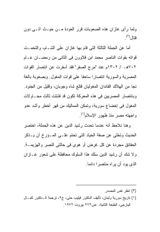 ‫ﻭﻟﻤﺎ ﺭﺃﻯ ﻏﺎﺯﺍﻥ ﻫﺫﻩ ﺍﻟﺼﻌﻭﺒﺎﺕ ﻗﺭﺭ ﺍﻟﻌﻭﺩﺓ ﻤـﻥ ﺤﻴـﺙ ﺁﺘـﻰ ﺩﻭﻥ‬
                                                                 ‫ﻗﺘﺎل)٣(.‬
‫ﺃﻤﺎ ﻋﻥ ﺍﻟﺤﻤﻠﺔ ﺍﻟﺜﺎﻟﺜﺔ ﺍﻟﺘﻰ ﻗﺎﻡ ﺒﻬﺎ ﻏﺎﺯﺍﻥ ﻋﻠﻰ ﺍﻟﺸـﺎﻡ، ﻭﺍﻟﺘﺤﻤـﺕ‬
‫ﻗﻭﺍﺘﻪ ﺒﻘﻭﺍﺕ ﺍﻟﻨﺎﺼﺭ ﻤﺤﻤﺩ ﺍﺒﻥ ﻗﻼﻭﻭﻥ ﻓﻰ ﺍﻟﺜﺎﻨﻰ ﻤﻥ ﺭﻤﻀـﺎﻥ ﻋـﺎﻡ‬
‫٢٠٧ﻫـ / ٢٠٣١ﻡ ﻋﻨﺩ "ﻤﺭﺝ ﺍﻟﺼﻔﺭ" ﻓﻘﺩ ﺃﺴﻔﺭﺕ ﻋﻥ ﺍﻨﺘﺼﺎﺭ ﺍﻟﻘﻭﺍﺕ‬
‫ﺍﻟﻤﺼﺭﻴﺔ ﻭﺍﻟﺴﻭﺭﻴﺔ ﺍﻨﺘﺼﺎ ‪‬ﺍ ﺴﺎﺤ ﹰﺎ ﻋﻠﻰ ﻗﻭﺍﺕ ﺍﻟﻤﻐﻭل. ﻭﺒﺼﻌﻭﺒﺔ ﺒﺎﻟﻐﺔ‬
                                ‫ﻘ‬      ‫ﺭ‬
‫ﻨﺠﺎ ﻤﻥ ﺍﻟﻬﻼﻙ ﺍﻟﻘﺎﺌﺩﺍﻥ ﺍﻟﻤﻐﻭﻟﻴﺎﻥ ﻗﺘﻠﻎ ﺸﺎﻩ ﻭﺠﻭﺒﺎﻥ، ﻭﻗﻠﻴل ﻤﻥ ﺍﻟﺠﻨﻭﺩ.‬
‫ﻭﺒﺎﻨﺘﺼﺎﺭ ﺍﻟﻤﺼﺭﻴﻴﻥ ﻓﻰ ﻫﺫﻩ ﺍﻟﻤﻌﺭﻜﺔ ﺘﻜﻭﻥ ﻗﺩ ﻓﺸﻠﺕ ﺜﺎﻟﺙ ﻤﺤـﺎﻭﻻﺕ‬
‫ﺍﻟﻤﻐﻭل ﻓﻰ ﺇﺨﻀﺎﻉ ﺴﻭﺭﻴﺔ، ﻭﺘﻤﻜﻥ ﺍﻟﻤﻤﺎﻟﻴﻙ ﻤﻥ ﻗﻬﺭ ﺃﺨﻁﺭ ﻭﺃﺸﺩ ﻋﺩﻭ‬
                                    ‫ﻭﺍﺠﻬﺘﻪ ﻤﺼﺭ ﻤﻨﺫ ﻅﻬﻭﺭ ﺍﻹﺴﻼﻡ)١(.‬

‫ﻭﻫﻨﺎ ﻨﻼﺤﻅ ﺃﻨﻪ ﻋﻨﺩﻤﺎ ﺘﺤﺩﺙ ﺭﺸﻴﺩ ﺍﻟﺩﻴﻥ ﻋﻥ ﻫﺫﻩ ﺍﻟﺤﻤﻠﺔ، ﺍﺨﺘﺼﺭ‬
‫ﺍﻟﺤﺩﻴﺙ ﻭﺘﺨﻠﻰ ﻋﻥ ﺼﻔﺔ ﺍﻟﺤﻴﺎﺩ ﺍﻟﺘﻰ ﺘﺤﺘﻡ ﻋﻠـﻰ ﺍﻟﻤـﺅﺭﺥ ﺃﻥ ﻴـﺫﻜﺭ‬
‫ﺍﻟﺤﻘﺎﺌﻕ ﻤﺠﺭﺩﺓ ﻋﻥ ﻜل ﻏﺭﺽ ﺃﻭ ﻫﻭﻯ ﻓﻰ ﺤﺎﻟﺘﻰ ﺍﻟﻨﺼﺭ ﻭﺍﻟﻬﺯﻴﻤـﺔ.‬
‫ﻭﻻ ﺸﻙ ﺃﻥ ﺭﺸﻴﺩ ﺍﻟﺩﻴﻥ ﺴﻠﻙ ﻫﺫﺍ ﺍﻟﺴﻠﻭﻙ ﻤﺤﺎﻓﻅﺔ ﻋﻠﻰ ﺸﻌﻭﺭ ﻏـﺎﺯﺍﻥ‬
                                        ‫ﺍﻟﺫﻯ ﻴﻭﺩ ﺃﻥ ﻴﺭﺍﻩ ﻤﻨﺘﺼ ‪‬ﺍ ﺩﺍﺌ ‪‬ﺎ.‬
                                          ‫ﺭ ﻤ‬




                                                   ‫)٣( ﺍﻨﻅﺭ ﻨﻔﺱ ﺍﻟﻤﺼﺩﺭ.‬
‫)١( ﺘﺎﺭﻴﺦ ﺴﻭﺭﻴﺔ ﻭﻟﺒﻨﺎﻥ، ﺘﺄﻟﻴﻑ ﺍﻟﺩﻜﺘﻭﺭ ﻓﻴﻠﻴﺏ ﺤﺘﻰ، ﺝ٢، ﺘﺭﺠﻤﺔ ﺍﻟـﺩﻜﺘﻭﺭ ﻜﻤـﺎل‬
                         ‫ﺍﻟﻴﺎﺯﺠﻰ، ﺍﻟﻁﺒﻌﺔ ﺍﻟﺜﺎﻨﻴﺔ، ﺹ٢٧٢ ﺒﻴﺭﻭﺕ ٢٧٩١.‬
 