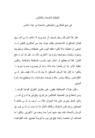 ‫ﺍﻟﺤﻜﺎﻴﺔ ﺍﻟﺘﺎﺴﻌﺔ ﻭﺍﻟﺜﻼﺜﻭﻥ‬

         ‫ﻓﻰ ﻤﻨﻊ ﺍﻟﻤﻜﺎﺭﻴﻥ ﻭﺍﻟﺠﻤﺎﻟﻴﻥ ﻭﺍﻟﺴﻌﺎﺓ ﻤﻥ ﺇﻴﺫﺍﺀ ﺍﻟﻨﺎﺱ‬



‫ﻗﺒل ﻫﺫﺍ ﻜﺎﻥ ﻜل ﺭﺠل ﺸﺭﻴﻑ ﺃﻭ ﺴﻴﺩ ﻴﺭﻴﺩ ﺍﻟـﺫﻫﺎﺏ ﺇﻟـﻰ ﺍﻟﺴـﻭﻕ‬
‫ﻟﺘﺒﺎﺩل ﺍﻟﻤﻨﺎﻓﻊ ﺃﻭ ﻟﻼﺴﺘﺤﻤﺎﻡ، ﻴﻠﺘﻑ ﺤﻭﻟﻪ ﻋﺩﺩ ﻤﻥ ﺍﻟﻤﻜﺎﺭﻴﻥ ﻗﺎﺌﻠﻴﻥ ﻟـﻪ:‬
‫"ﻴﻨﺒﻐﻰ ﺃﻥ ﺘﻌﻁﻴﻨﺎ ﻤﺎﻻ ﻜﺜﻴ ‪‬ﺍ ﻨﻨﻔﻘﻪ ﺍﻟﻴﻭﻡ ﻋﻠﻰ ﻋﺸﻴﻘﺎﺘﻨﺎ ﻭﺴﻘﺎﺘﻨﺎ ﻭﻤﻁﺭﺒﻴﻨﺎ‬
                                           ‫ﹰ ﺭ‬
‫ﻭﺨﺒﺯﻨﺎ ﻭﻟﺤﻤﻨﺎ ﻭﺤﻭﺍﺌﺠﻨﺎ ﻭﻟﻭﺍﺯﻤﻨﺎ ﺍﻷﺨﺭﻯ. ﻓﺄﻨـﺕ ﻋﻠﻴـﻙ ﺃﻥ ﺘـﺩﻓﻊ‬
‫ﺍﻟﺜﻤﻥ". ﻓﺈﺫﺍ ﻟﻡ ﻴﻌﻁﻬﻡ ﺃﻭ ﺍﻋﺘﺫﺭ ﻟﻬﻡ، ﺒﺎﺩﺭﻭﻩ ﺒﺎﻟﺴﻔﺎﻫﺔ ﻭﺍﻟﻭﻗﺎﺤﺔ. ﻭﺘﻜﻭﻥ‬
‫ﻋﺎﻗﺒﺔ ﺍﻷﻤﺭ ﺇﻤﺎ ﺃﻥ ﻴﺄﺨﺫﻭﺍ ﻤﻨﻪ ﻤﺎ ﹰ، ﻭﺇﻤﺎ ﺃﻥ ﻴﻀﺭﺒﻭﻩ ﻀﺭ ‪‬ﺎ ﻤﺒﺭ ‪‬ـﺎ.‬
   ‫ﺤ‬      ‫ﺒ‬                    ‫ﻻ‬
‫ﻭﻜﺜﻴ ‪‬ﺍ ﻤﺎ ﻜﺎﻥ ﻫﺫﺍ ﺍﻟﺭﺠل ﺍﻟﻤﺴﻜﻴﻥ ﻻ ﻴﻤﻠـﻙ ﻤـﺎ ﹰ، ﻓﻴﻀـﻁﺭ ﺇﻟـﻰ‬
             ‫ﻻ‬                                       ‫ﺭ‬
‫ﺍﻻﻗﺘﺭﺍﺽ. ﻭﺒﺫﻟﻙ ﻴﺨﺴﺭ ﻤﺎﻟﻪ ﻭﻋﺭﻀﻪ ﻭﻜﺭﺍﻤﺘﻪ، ﻭﻻ ﻴﺴﺘﻁﻴﻊ ﻤﻐـﺎﺩﺭﺓ‬
                                                              ‫ﺍﻟﺴﻭﻕ.‬

‫ﻭﻜﺎﻥ ﻫﺅﻻﺀ ﺍﻟﺼﻌﺎﻟﻴﻙ ﻴﻘﻔﻭﻥ ﻋﻠﻰ ﻤﻔﺘﺭﻕ ﺍﻟﻁﺭﻕ ﺃﻓﻭﺍ ‪‬ﺎ ﺃﻓﻭﺍ ‪‬ـﺎ.‬
   ‫ﺠ‬       ‫ﺠ‬
‫ﻭﻤﻥ ﺍﺴﺘﻁﺎﻉ ﻤﻥ ﺍﻟﻀﺤﺎﻴﺎ ﺍﻟﺨﻼﺹ ﻤﻥ ﻓﻭﺝ، ﻭﻗﻊ ﻓﻰ ﻴﺩ ﻓـﻭﺝ ﺁﺨـﺭ.‬
‫ﻭﻜﺎﻥ ﺍﻟﺤﺎل ﻴﺠﺭﻯ ﻋﻠﻰ ﻫﺫﺍ ﺍﻟﻤﻨﻭﺍل. ﻓﺈﺫﺍ ﻤـﺎ ﻭﺼـل ﺇﻟـﻰ ﻁﺎﺌﻔـﺔ‬
‫ﺍﻟﺠﻤﺎﻟﻴﻥ، ﻭﺠﺩ ﻨﻔﺱ ﺍﻟﺴﻠﻭﻙ، ﻭﻜﺫﻟﻙ ﺍﻟﺤﺎل ﺇﺫﺍ ﻤﺎ ﻭﺼـل ﺇﻟـﻰ ﻓﺭﻴـﻕ‬
‫ﺍﻟﺭﺴل ﻭﺍﻟﺴﻌﺎﺓ، ﻓﺈﻨﻪ ﻴﺠﺩ ﻤﻨﻬﻡ ﺃﺴﻭﺃ ﻤﻤﺎ ﻭﺠﺩﻩ ﻤﻥ ﺍﻵﺨﺭﻴﻥ. ﻭﻜﺜﻴ ‪‬ﺍ ﻤﺎ‬
    ‫ﺭ‬
‫ﺘﺼﺎﺩﻑ ﺃﻥ ﺸﺨﺼﺎ ﻭﺍﺤ ‪‬ﺍ ﻴﻘﻊ ﻓﻰ ﻴﻭﻡ ﻤﺎ ﻓﺭﻴﺴﺔ ﻟﺠﻤﻴﻊ ﻫﺫﻩ ﺍﻟﻁﻭﺍﺌﻑ؛‬
                                        ‫ﺩ‬      ‫‪‬‬
 