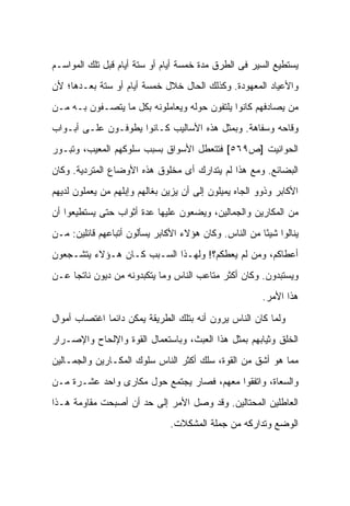 ‫ﻴﺴﺘﻁﻴﻊ ﺍﻟﺴﻴﺭ ﻓﻰ ﺍﻟﻁﺭﻕ ﻤﺩﺓ ﺨﻤﺴﺔ ﺃﻴﺎﻡ ﺃﻭ ﺴﺘﺔ ﺃﻴﺎﻡ ﻗﺒل ﺘﻠﻙ ﺍﻟﻤﻭﺍﺴـﻡ‬
‫ﻭﺍﻷﻋﻴﺎﺩ ﺍﻟﻤﻌﻬﻭﺩﺓ. ﻭﻜﺫﻟﻙ ﺍﻟﺤﺎل ﺨﻼل ﺨﻤﺴﺔ ﺃﻴﺎﻡ ﺃﻭ ﺴﺘﺔ ﺒﻌـﺩﻫﺎ؛ ﻷﻥ‬
‫ﻤﻥ ﻴﺼﺎﺩﻓﻬﻡ ﻜﺎﻨﻭﺍ ﻴﻠﺘﻔﻭﻥ ﺤﻭﻟﻪ ﻭﻴﻌﺎﻤﻠﻭﻨﻪ ﺒﻜل ﻤﺎ ﻴﺘﺼـﻔﻭﻥ ﺒـﻪ ﻤـﻥ‬
‫ﻭﻗﺎﺤﻪ ﻭﺴﻔﺎﻫﺔ. ﻭﺒﻤﺜل ﻫﺫﻩ ﺍﻷﺴﺎﻟﻴﺏ ﻜـﺎﻨﻭﺍ ﻴﻁﻭﻓـﻭﻥ ﻋﻠـﻰ ﺃﺒـﻭﺍﺏ‬
‫ﺍﻟﺤﻭﺍﻨﻴﺕ ]ﺹ٩٦٥[ ﻓﺘﺘﻌﻁل ﺍﻷﺴﻭﺍﻕ ﺒﺴﺒﺏ ﺴﻠﻭﻜﻬﻡ ﺍﻟﻤﻌﻴﺏ، ﻭﺘﺒـﻭﺭ‬
‫ﺍﻟﺒﻀﺎﺌﻊ. ﻭﻤﻊ ﻫﺫﺍ ﻟﻡ ﻴﺘﺩﺍﺭﻙ ﺃﻯ ﻤﺨﻠﻭﻕ ﻫﺫﻩ ﺍﻷﻭﻀﺎﻉ ﺍﻟﻤﺘﺭﺩﻴﺔ. ﻭﻜﺎﻥ‬
‫ﺍﻷﻜﺎﺒﺭ ﻭﺫﻭﻭ ﺍﻟﺠﺎﻩ ﻴﻤﻴﻠﻭﻥ ﺇﻟﻰ ﺃﻥ ﻴﺯﻴﻥ ﺒﻐﺎﻟﻬﻡ ﻭﺇﺒﻠﻬﻡ ﻤﻥ ﻴﻌﻤﻠﻭﻥ ﻟﺩﻴﻬﻡ‬
‫ﻤﻥ ﺍﻟﻤﻜﺎﺭﻴﻥ ﻭﺍﻟﺠ ‪‬ﺎﻟﻴﻥ، ﻭﻴﻀﻌﻭﻥ ﻋﻠﻴﻬﺎ ﻋﺩﺓ ﺃﺜﻭﺍﺏ ﺤﺘﻰ ﻴﺴﺘﻁﻴﻌﻭﺍ ﺃﻥ‬
                                            ‫ﻤ‬
‫ﻴﻨﺎﻟﻭﺍ ﺸﻴ ًﺎ ﻤﻥ ﺍﻟﻨﺎﺱ. ﻭﻜﺎﻥ ﻫﺅﻻﺀ ﺍﻷﻜﺎﺒﺭ ﻴﺴﺄﻟﻭﻥ ﺃﺘﺒﺎﻋﻬﻡ ﻗﺎﺌﻠﻴﻥ: ﻤـﻥ‬
                                                       ‫ﺌ‬
‫ﺃﻋﻁﺎﻜﻡ، ﻭﻤﻥ ﻟﻡ ﻴﻌﻁﻜﻡ؟! ﻭﻟﻬـﺫﺍ ﺍﻟﺴـﺒﺏ ﻜـﺎﻥ ﻫـﺅﻻﺀ ﻴﺘﺸـﺠﻌﻭﻥ‬
‫ﻭﻴﺴﺘﺒﺩﻭﻥ. ﻭﻜﺎﻥ ﺃﻜﺜﺭ ﻤﺘﺎﻋﺏ ﺍﻟﻨﺎﺱ ﻭﻤﺎ ﻴﺘﻜﺒﺩﻭﻨﻪ ﻤﻥ ﺩﻴﻭﻥ ﻨﺎﺘ ‪‬ﺎ ﻋـﻥ‬
     ‫ﺠ‬
                                                        ‫ﻫﺫﺍ ﺍﻷﻤﺭ.‬

‫ﻭﻟﻤﺎ ﻜﺎﻥ ﺍﻟﻨﺎﺱ ﻴﺭﻭﻥ ﺃﻨﻪ ﺒﺘﻠﻙ ﺍﻟﻁﺭﻴﻘﺔ ﻴﻤﻜﻥ ﺩﺍﺌ ‪‬ﺎ ﺍﻏﺘﺼﺎﺏ ﺃﻤﻭﺍل‬
              ‫ﻤ‬
‫ﺍﻟﺨﻠﻕ ﻭﺜﻴﺎﺒﻬﻡ ﺒﻤﺜل ﻫﺫﺍ ﺍﻟﻌﺒﺙ، ﻭﺒﺎﺴﺘﻌﻤﺎل ﺍﻟﻘﻭﺓ ﻭﺍﻹﻟﺤﺎﺡ ﻭﺍﻹﺼـﺭﺍﺭ‬
‫ﻤﻤﺎ ﻫﻭ ﺃﺸﻕ ﻤﻥ ﺍﻟﻘﻭﺓ، ﺴﻠﻙ ﺃﻜﺜﺭ ﺍﻟﻨﺎﺱ ﺴﻠﻭﻙ ﺍﻟﻤﻜـﺎﺭﻴﻥ ﻭﺍﻟﺠ ‪‬ـﺎﻟﻴﻥ‬
     ‫ﻤ‬
‫ﻭﺍﻟﺴﻌﺎﺓ، ﻭﺍﺘﻔﻘﻭﺍ ﻤﻌﻬﻡ، ﻓﺼﺎﺭ ﻴﺠﺘﻤﻊ ﺤﻭل ﻤﻜﺎﺭﻯ ﻭﺍﺤﺩ ﻋﺸـﺭﺓ ﻤـﻥ‬
‫ﺍﻟﻌﺎﻁﻠﻴﻥ ﺍﻟﻤﺤﺘﺎﻟﻴﻥ. ﻭﻗﺩ ﻭﺼل ﺍﻷﻤﺭ ﺇﻟﻰ ﺤﺩ ﺃﻥ ﺃﺼﺒﺤﺕ ﻤﻘﺎﻭﻤﺔ ﻫـﺫﺍ‬
                               ‫ﺍﻟﻭﻀﻊ ﻭﺘﺩﺍﺭﻜﻪ ﻤﻥ ﺠﻤﻠﺔ ﺍﻟﻤﺸﻜﻼﺕ.‬
 