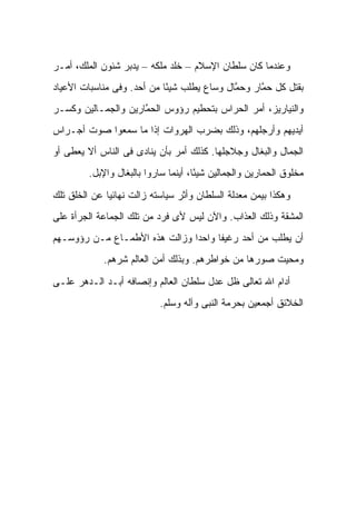 ‫ﻭﻋﻨﺩﻤﺎ ﻜﺎﻥ ﺴﻠﻁﺎﻥ ﺍﻹﺴﻼﻡ – ﺨﻠﺩ ﻤﻠﻜﻪ – ﻴﺩﺒﺭ ﺸﺌﻭﻥ ﺍﻟﻤﻠﻙ، ﺃﻤـﺭ‬
‫ﺒﻘﺘل ﻜل ﺤ ﱠﺎﺭ ﻭﺤ ﱠﺎل ﻭﺴﺎﻉ ﻴﻁﻠﺏ ﺸﻴ ًﺎ ﻤﻥ ﺃﺤﺩ. ﻭﻓﻰ ﻤﻨﺎﺴﺒﺎﺕ ﺍﻷﻋﻴﺎﺩ‬
                            ‫ﺌ‬                ‫ﻤ‬      ‫ﻤ‬
‫ﻭﺍﻟﻨﻴﺎﺭﻴﺯ، ﺃﻤﺭ ﺍﻟﺤﺭﺍﺱ ﺒﺘﺤﻁﻴﻡ ﺭﺅﻭﺱ ﺍﻟﺤ ﱠﺎﺭﻴﻥ ﻭﺍﻟﺠ ‪‬ـﺎﻟﻴﻥ ﻭﻜﺴـﺭ‬
           ‫ﻤ‬          ‫ﻤ‬
‫ﺃﻴﺩﻴﻬﻡ ﻭﺃﺭﺠﻠﻬﻡ، ﻭﺫﻟﻙ ﺒﻀﺭﺏ ﺍﻟﻬﺭﻭﺍﺕ ﺇﺫﺍ ﻤﺎ ﺴﻤﻌﻭﺍ ﺼﻭﺕ ﺃﺠـﺭﺍﺱ‬
‫ﺍﻟﺠﻤﺎل ﻭﺍﻟﺒﻐﺎل ﻭﺠﻼﺠﻠﻬﺎ. ﻜﺫﻟﻙ ﺃﻤﺭ ﺒﺄﻥ ﻴﻨﺎﺩﻯ ﻓﻰ ﺍﻟﻨﺎﺱ ﺃﻻ ﻴﻌﻁﻰ ﺃﻭ‬
         ‫ﻤﺨﻠﻭﻕ ﺍﻟﺤ ‪‬ﺎﺭﻴﻥ ﻭﺍﻟﺠ ‪‬ﺎﻟﻴﻥ ﺸﻴ ًﺎ، ﺃﻴﻨﻤﺎ ﺴﺎﺭﻭﺍ ﺒﺎﻟﺒﻐﺎل ﻭﺍﻹﺒل.‬
                                      ‫ﺌ‬        ‫ﻤ‬          ‫ﻤ‬

‫ﻭﻫﻜﺫﺍ ﺒﻴﻤﻥ ﻤﻌﺩﻟﺔ ﺍﻟﺴﻠﻁﺎﻥ ﻭﺃﺜﺭ ﺴﻴﺎﺴﺘﻪ ﺯﺍﻟﺕ ﻨﻬﺎﺌ ‪‬ﺎ ﻋﻥ ﺍﻟﺨﻠﻕ ﺘﻠﻙ‬
              ‫ﻴ‬
‫ﺍﻟﻤﺸﻘﺔ ﻭﺫﻟﻙ ﺍﻟﻌﺫﺍﺏ. ﻭﺍﻵﻥ ﻟﻴﺱ ﻷﻯ ﻓﺭﺩ ﻤﻥ ﺘﻠﻙ ﺍﻟﺠﻤﺎﻋﺔ ﺍﻟﺠﺭﺃﺓ ﻋﻠﻰ‬
‫ﺃﻥ ﻴﻁﻠﺏ ﻤﻥ ﺃﺤﺩ ﺭﻏﻴ ﹰﺎ ﻭﺍﺤ ‪‬ﺍ ﻭﺯﺍﻟﺕ ﻫﺫﻩ ﺍﻷﻁﻤـﺎﻉ ﻤـﻥ ﺭﺅﻭﺴـﻬﻡ‬
                               ‫ﺩ‬      ‫ﻔ‬
             ‫ﻭﻤﺤﻴﺕ ﺼﻭﺭﻫﺎ ﻤﻥ ﺨﻭﺍﻁﺭﻫﻡ. ﻭﺒﺫﻟﻙ ﺃﻤﻥ ﺍﻟﻌﺎﻟﻡ ﺸﺭﻫﻡ.‬

‫ﺃﺩﺍﻡ ﺍﷲ ﺘﻌﺎﻟﻰ ﻅل ﻋﺩل ﺴﻠﻁﺎﻥ ﺍﻟﻌﺎﻟﻡ ﻭﺇﻨﺼﺎﻓﻪ ﺃﺒـﺩ ﺍﻟـﺩﻫﺭ ﻋﻠـﻰ‬
                            ‫ﺍﻟﺨﻼﺌﻕ ﺃﺠﻤﻌﻴﻥ ﺒﺤﺭﻤﺔ ﺍﻟﻨﺒﻰ ﻭﺁﻟﻪ ﻭﺴﻠﻡ.‬
 