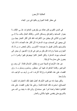 ‫ﺍﻟﺤﻜﺎﻴﺔ ﺍﻷﺭﺒﻌﻭﻥ‬

           ‫ﻓﻰ ﺤﻅﺭ ﺇﻗﺎﻤﺔ ﺍﻟﺠﻭﺍﺭﻯ ﺒﺎﻟﻘﻭﺓ ﻓﻰ ﺩﻭﺭ ﺍﻟﺒﻐﺎﺀ‬


‫ﻓﻰ ﺍﻟﻤﺩﻥ ﺍﻟﻜﺒﺭﻯ ﻜﺎﻥ ﻫﻨﺎﻙ ﻤﻥ ‪‬ﻜﺭﻫﻭﻥ ﺍﻟﻌﺎﻫﺭﺍﺕ ﻋﻠـﻰ ﺍﻹﻗﺎﻤـﺔ‬
                           ‫ﻴ‬
‫ﺒﺠﻭﺍﺭ ﺍﻟﻤﺴﺎﺠﺩ ﻭﺍﻟﺨﻭﺍﻨﻕ ﻭﻤﺴﺎﻜﻥ ﺍﻟﻨﺎﺱ. ﻭﻜﺫﻟﻙ ﺍﻟﺤﺎل ﺒﺎﻟﻨﺴـﺒﺔ ﺇﻟـﻰ‬
‫ﺍﻟﺠﻭﺍﺭﻯ ﺍﻟﻼﺌﻰ ﻜﻥ ﻴﺠﻠﺒﻥ ﻤﻥ ﺍﻷﻁﺭﺍﻑ؛ ﻓﻘﺩ ﻜﺎﻥ ﺃﻜﺜﺭ ﺍﻟﺘﺠﺎﺭ ﻴﻤﻴﻠـﻭﻥ‬
‫ﺇﻟﻰ ﺒﻴﻌﻬﻥ ﺇﻟﻰ ﺃﺼﺤﺎﺏ ﺒﻴﻭﺕ ﺍﻟﺩﻋﺎﺭﺓ؛ ﻷﻥ ﺃﻜﺜﺭ ﻫﺫﻩ ﺍﻟﺠﻤﺎﻋـﺔ ﻜـﺎﻨﻭﺍ‬
‫ﻴﺸﺘﺭﻭﻨﻬﻡ ﺒﺄﺜﻤﺎﻥ ﺘﻔﻭﻕ ﻤﺎ ﻴﻌﺭﻀﻪ ﺍﻵﺨﺭﻭﻥ. ﻭﻜﺎﻥ ﻟﺒﻌﺽ ﻤـﻥ ﺘﻠـﻙ‬
‫ﺍﻟﺠﻭﺍﺭﻯ ﺤﻤﻴﺔ ﻭﺇﺭﺍﺩﺓ، ﻓﻠﻡ ﻴﻜﻥ ﻴﺭﻏﺒﻥ ﻓﻰ ﻗﺭﺍﺭﺓ ﺃﻨﻔﺴﻬﻥ ﺃﻥ ﻴﺒﻌﻥ ﺇﻟﻰ‬
‫ﺃﺼﺤﺎﺏ ﺒﻴﻭﺕ ﺍﻟﺩﻋﺎﺭﺓ. ﻭﻟﻜﻥ ﺍﻟﺘﺠﺎﺭ ﻜﺎﻨﻭﺍ ﻴﺒﻴﻌﻭﻫﻥ ﻗﻬ ‪‬ﺍ ﻭﻗﺴ ‪‬ﺍ، ﺜـﻡ‬
      ‫ﺭ‬      ‫ﺭ‬
                                      ‫ﻴﺠﺒﺭﻥ ﻋﻠﻰ ﻤﻤﺎﺭﺴﺔ ﺍﻟﺭﺫﻴﻠﺔ.‬
‫ﻋﻥ ﻫﺫﻩ ﺍﻷﻭﻀﺎﻉ ﺍﻟﺴﻴﺌﺔ ﺼﺭﺡ ﺴﻠﻁﺎﻥ ﺍﻹﺴﻼﻡ ﻗﺎﺌﻼ: "ﺇﻥ ﻭﻀـﻊ‬
          ‫ﹰ‬
‫ﺍﻟﻤﻭﺍﺨﻴﺭ ﻭﺇﻗﺎﻤﺔ ﺍﻟﻌﺎﻫﺭﺍﺕ ﻓﻴﻬﺎ ﺃﻤﺭ ﻤﺤﻅﻭﺭ ﻭﻤﺫﻤﻭﻡ ﻭﻤﺴﻠﻡ ﺒـﻪ. ﻭﺇﻥ‬
‫ﺍﻟﻘﻀﺎﺀ ﻋﻠﻰ ﻫﺫﻩ ﺍﻟﻅﺎﻫﺭﺓ، ﻭﺇﺯﺍﻟﺔ ﺁﺜﺎﺭﻫـﺎ ﻟﻤـﻥ ﺃﻭﺠـﺏ ﺍﻟﻭﺍﺠﺒـﺎﺕ‬
                                                       ‫ﻭﻟﻭﺍﺯﻤﻬﺎ.‬
‫ﻭﻟﻜﻥ ﺤﻴﺙ ﺇﻨﻪ ﻤﻥ ﻗﺩﻴﻡ ﺍﻷﻴﺎﻡ ﻗﺩ ﺃﻫﻤل ﺘﻨﻔﻴﺫ ﺫﻟﻙ ﻻﻋﺘﺒﺎﺭﺍﺕ ﺃﻤﻠﺘﻬـﺎ‬
‫ﺍﻟﻤﺼﺎﻟﺢ، ﺍﺴﺘﻤﺭﺕ ﺘﻠﻙ ﺍﻟﻌﺎﺩﺓ ﻗﺎﺌﻤﺔ. ﻭﻋﻠﻰ ﻫﺫﺍ ﻴﻜﻭﻥ ﺍﻟﻘﻀﺎﺀ ﻋﻠﻰ ﻫﺫﻩ‬
‫ﺍﻟﻅﺎﻫﺭﺓ ﺩﻓﻌﺔ ﻭﺍﺤﺩﺓ ﺃﻤ ‪‬ﺍ ﻏﻴﺭ ﻤﺴﺘﺴﺎﻍ. ﻭﺇﺫﻥ ﻓﺈﻨـﻪ ﻴﻨﺒﻐـﻰ ﺍﻟﺴـﻌﻰ‬
                                      ‫ﺭ‬
                         ‫ﺒﺎﻟﺘﺩﺭﻴﺞ ﺤﺘﻰ ﻴﻘﻀﻰ ﻋﻠﻴﻬﺎ ﺒﺎﻟﺘﺄﻨﻰ ﻭﺍﻟﺤﺫﺭ.‬
 