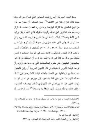 ‫ﻭﺒﻌﺩ ﺍﻨﺘﻬﺎﺀ ﺍﻟﻤﻌﺭﻜﺔ، ﺃﺴﺭﻉ ﺍﻟﻘﺎﺌﺩ ﺍﻟﻤﻐﻭﻟﻰ "ﻗﺘﻠﻎ ﺸﺎﻩ" ﻓـﻰ ﺍﻟﻌـﻭﺩﺓ‬
‫ﺤﻴﺙ ﻗﺎﺒل ﻏﺎﺯﺍﻥ ﺨﺎﻥ ﻓﻰ "ﻜﺸﺎﻑ")٢(. ﻭﻤﻥ ﺍﻟﻤﺤﺘﻤل ﺃﻥ ﻴﻜﻭﻥ ﻫﻭ ﺃﻭل‬
‫ﻤﻥ ﺃﺒﻠﻎ ﺍﻟﺴﻠﻁﺎﻥ ﻨﺒﺄ ﻜﺎﺭﺜﺔ ﺍﻟﻬﺯﻴﻤﺔ. ﻭﻋـﻥ ﺭﺩ ﺍﻟﻔﻌـل ﻋﻨـﺩ ﻏـﺎﺯﺍﻥ‬
‫ﻭﺴﻤﺎﻋﻪ ﻫﺫﻩ ﺍﻷﺨﺒﺎﺭ ﺍﻟﻤﺯﻋﺠﺔ، ﻭﻜﻴﻔﻴﺔ ﺍﺴﺘﻘﺒﺎﻟﻪ ﻗﺘﻠﻎ ﺸﺎﻩ، ﻟﻡ ﻴﻘل ﺭﺸﻴﺩ‬
‫ﺍﻟﺩﻴﻥ ﻜﻠﻤﺔ ﻭﺍﺤﺩﺓ)٣(. ﻜﺫﻟﻙ ﻨﻼﺤﻅ ﺃﻥ ﻫﺫﺍ ﺍﻟﻤﺅﺭﺥ ﻟﻡ ﻴﺤﺩﺜﻨﺎ ﺒﺸﻰﺀ ﻴﺫﻜﺭ‬
‫ﻋﻤﺎ ﺘﻡ ﻓﻰ ﺍﻟﻤﺠﻠﺱ ﺍﻟﺫﻯ ﻋﻘﺩﻩ ﻏﺎﺯﺍﻥ ﻓﻰ ﻤﺩﻴﻨﺔ ﺍﻹﺴﻼﻡ "ﺃﻭﺠـﺎﻥ" ﻓـﻰ‬
‫ﺍﻟﺴﺎﺩﺱ ﻤﻥ ﺼﻔﺭ ﺴﻨﺔ ٣٠٧ﻫـ / ٣٠٣١ﻡ ﻟﻠﺘﺤﻘﻴﻕ ﻓﻰ ﺍﻷﺨﻁﺎﺀ ﺍﻟﺘـﻰ‬
‫ﺍﺭﺘﻜﺒﻬﺎ ﻗﻭﺍﺩ ﺍﻟﺠﻴﺵ ﺍﻟﻤﻐﻭﻟﻰ، ﻭﻜﺎﻨﺕ ﺴﺒ ‪‬ﺎ ﻓﻰ ﺍﻟﻬﺯﻴﻤﺔ ﺍﻟﻤﻨﻜـﺭﺓ ﺍﻟﺘـﻰ‬
                           ‫ﺒ‬
‫ﻟﺤﻘﺕ ﺒﻬﻡ. ﻭﻜل ﻤﺎ ﻗﺎﻟﻪ ﻓﻰ ﻫـﺫﺍ ﺍﻟﺼـﺩﺩ ﻫـﻭ ﺃﻥ ﺍﻟﻤﺤﻘﻘـﻴﻥ ﻜـﺎﻨﻭﺍ‬
‫ﻴﺴﺘﺠﻭﺒﻭﻥ ﺍﻟﻤﺘﻬﻤﻴﻥ ﻋﻠﻰ ﻀﻭﺀ ﺍﻟﻤﻼﺤﻅﺎﺕ ﺍﻟﺘﻰ ﺃﺒـﺩﺍﻫﺎ ﻏـﺎﺯﺍﻥ، ﻭﺃﻥ‬
‫ﻗﻭﺍﻋﺩ ﺍﻟﻴﺎﺴﺎ ﺍﻟﻜﺒﺭﻯ ﻗﺩ ﻁﺒﻘﺕ ﻓﻰ ﻜل ﺍﻟﺸﺌﻭﻥ ﺍﻟﺤﺭﺒﻴﺔ)٤(. ﻭﺇﺫﻥ ﻓﺎﻟﻤﻐﻭل‬
‫ﺒﻌﺩ ﺇﺴﻼﻤﻬﻡ ﻟﻡ ﻴﺘﺨﻠﻭﺍ ﻋﻥ ﺍﻟﺘﻤﺴﻙ ﺒﺄﺤﻜﺎﻡ ﺍﻟﻴﺎﺴﺎ ﻜﻠﻤﺎ ﻭﺠﺩﻭﺍ ﻓﻰ ﺫﻟـﻙ‬
‫ﻤﺼﻠﺤﺔ ﻟﻬﻡ ﻫﺫﺍ ﻋﻠﻰ ﺤﻴﻥ ﺃﻨﻨﺎ ﺇﺫﺍ ﻨﻅﺭﻨﺎ ﺇﻟﻰ ﻤﺅﺭﺥ ﺁﺨﺭ ﻫـﻭ ﺃﺩﻴـﺏ‬
‫ﺸﺭﻑ ﺍﻟﺩﻴﻥ ﻋﺒﺩ ﺍﷲ ﺒﻥ ﻓﻀل ﺍﷲ ﺍﻟﺸﻴﺭﺍﺯﻯ ﺍﻟﻤﻠﻘﺏ ﺒﻭﺼﺎﻑ ﺍﻟﺤﻀﺭﺓ،‬
                   ‫)٥(‬
‫ﻓﺈﻨﻨﺎ ﻨﺭﺍﻩ ﻴﺴـﻠﻙ‬     ‫ﻭﺍﻟﺫﻯ ﻜﺎﻨﺕ ﺘﺭﺒﻁﻪ ﺒﺭﺸﻴﺩ ﺍﻟﺩﻴﻥ ﻋﻼﻗﺔ ﻭﺩ ﻭﺼﺩﺍﻗﺔ‬


‫)٢( ﻜﺸﺎﻑ: ﺒﺎﻟﻀﻡ: ﻤﻭﻀﻊ ﻤﻥ ﺯﺍﺏ ﺍﻟﻤﻭﺼـل )ﻴـﺎﻗﻭﺕ: ﻤﻌﺠـﻡ ﺍﻟﺒﻠـﺩﺍﻥ، ﺝ٤،‬
                                                              ‫ﺹ١٦٤(.‬
‫‪(٣) The Cambridge History of Iran, V.٥. Dynastic and Political of‬‬
   ‫.٨٦٩١ ,‪the Il-Khans, by Boyle. P.٣٩٤, Cambridge‬‬
                                               ‫)٤( ﺍﻨﻅﺭ ﺍﻟﺘﺭﺠﻤﺔ ﺍﻟﻌﺭﺒﻴﺔ.‬
        ‫)٥( ﺍﻨﻅﺭ ﻤﺅﺭﺥ ﺍﻟﻤﻐﻭل ﺍﻟﻜﺒﻴﺭ ﺭﺸﻴﺩ ﺍﻟﺩﻴﻥ ﻓﻀل ﺍﷲ ﺍﻟﻬﻤﺫﺍﻨﻰ، ﺹ ٣٣٢.‬
 