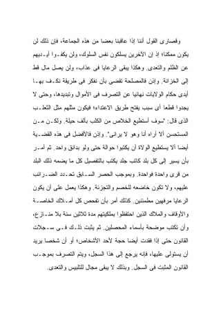 ‫ﻭﻗﺼﺎﺭﻯ ﺍﻟﻘﻭل ﺃﻨﻨﺎ ﺇﺫﺍ ﻋﺎﻗﺒﻨﺎ ﺒﻌ ‪‬ﺎ ﻤﻥ ﻫﺫﻩ ﺍﻟﺠﻤﺎﻋﺔ، ﻓﺈﻥ ﺫﻟﻙ ﻟﻥ‬
                            ‫ﻀ‬
‫ﻴﻜﻭﻥ ﻤﻤﻜ ﹰﺎ؛ ﺇﺫ ﺇﻥ ﺍﻵﺨﺭﻴﻥ ﻴﺴﻠﻜﻭﻥ ﻨﻔﺱ ﺍﻟﺴﻠﻭﻙ، ﻭﻟﻥ ﻴﻜﻔـﻭﺍ ﺃﻴـﺩﻴﻬﻡ‬
                                                     ‫ﻨ‬
‫ﻋﻥ ﺍﻟﻅﻠﻡ ﻭﺍﻟﺘﻌﺩﻯ. ﻭﻫﻜﺫﺍ ﻴﺒﻘﻰ ﺍﻟﺭﻋﺎﻴﺎ ﻓﻰ ﻋﺫﺍﺏ، ﻭﻟﻥ ﻴﺼل ﻤﺎل ﻗﻁ‬
‫ﺇﻟﻰ ﺍﻟﺨﺯﺍﻨﺔ. ﻭﺇﺫﻥ ﻓﺎﻟﻤﺼﻠﺤﺔ ﺘﻘﻀﻰ ﺒﺄﻥ ﻨﻔﻜﺭ ﻓﻰ ﻁﺭﻴﻘﺔ ﻨﻜـﻑ ﺒﻬـﺎ‬
‫ﺃﻴﺩﻯ ﺤﻜﺎﻡ ﺍﻟﻭﻻﻴﺎﺕ ﻨﻬﺎﺌ ‪‬ﺎ ﻋﻥ ﺍﻟﺘﺼﺭﻑ ﻓﻰ ﺍﻷﻤﻭﺍل ﻭﺘﺒﺩﻴﺩﻫﺎ، ﻭﺤﺘﻰ ﻻ‬
                                      ‫ﻴ‬
‫ﻴﺠﺩﻭﺍ ﻗﻁ ‪‬ﺎ ﺃﻯ ﺴﺒﺏ ﻴﻔﺘﺢ ﻁﺭﻴﻕ ﺍﻻﻋﺘﺩﺍﺀ؛ ﻓﻴﻜﻭﻥ ﻤﺜﻠﻬﻡ ﻤﺜل ﺍﻟﺜﻌﻠـﺏ‬
                                                   ‫ﻌ‬
‫ﺍﻟﺫﻯ ﻗﺎل: "ﺴﻭﻑ ﺃﺴﺘﻁﻴﻊ ﺍﻟﺨﻼﺹ ﻤﻥ ﺍﻟﻜﻠﺏ ﺒﺄﻟﻑ ﺤﻴﻠﺔ. ﻭﻟﻜـﻥ ﻤـﻥ‬
‫ﺍﻟﻤﺴﺘﺤﺴﻥ ﺃﻻ ﺃﺭﺍﻩ ﺃﻨﺎ ﻭﻫﻭ ﻻ ﻴﺭﺍﻨﻰ". ﻭﺇﺫﻥ ﻓﺎﻷﻓﻀل ﻓﻰ ﻫﺫﻩ ﺍﻟﻘﻀـﻴﺔ‬
‫ﺃﻴ ‪‬ﺎ ﺃﻻ ﻴﺴﺘﻁﻴﻊ ﺍﻟﻭﻻﺓ ﺃﻥ ﻴﻜﺘﺒﻭﺍ ﺤﻭﺍﻟﺔ ﺤﺘﻰ ﻭﻟﻭ ﺒﺩﺍﻨﻕ ﻭﺍﺤﺩ. ﺜﻡ ﺃﻤـﺭ‬
                                                             ‫ﻀ‬
‫ﺒﺄﻥ ﻴﺴﻴﺭ ﺇﻟﻰ ﻜل ﺒﻠﺩ ﻜﺎﺘﺏ ﺠﻠﺩ ﻴﻜﺘﺏ ﺒﺎﻟﺘﻔﺼﻴل ﻜل ﻤﺎ ﻴﻀﻤﻪ ﺫﻟﻙ ﺍﻟﺒﻠﺩ‬
‫ﻤﻥ ﻗﺭﻯ ﻭﺍﺤﺩﺓ ﻓﻭﺍﺤﺩﺓ. ﻭﺒﻤﻭﺠﺏ ﺍﻟﺤﺼﺭ ﺍﻟﺴـﺎﺒﻕ ﺘﺤـﺩﺩ ﺍﻟﻀـﺭﺍﺌﺏ‬
‫ﻋﻠﻴﻬﻡ، ﻭﻻ ﺘﻜﻭﻥ ﺨﺎﻀﻌﻪ ﻟﻠﺨﺼﻡ ﻭﺍﻟﺘﺠﺯﺌﺔ. ﻭﻫﻜﺫﺍ ﻴﻌﻤل ﻋﻠﻰ ﺃﻥ ﻴﻜﻭﻥ‬
‫ﺍﻟﺭﻋﺎﻴﺎ ﻤﺭﻓﻬﻴﻥ ﻤﻁﻤﺌﻨﻴﻥ. ﻜﺫﻟﻙ ﺃﻤﺭ ﺒﺄﻥ ﹸﻔﺤﺹ ﻜل ﺃﻤـﻼﻙ ﺍﻟﺨﺎﺼـﺔ‬
                    ‫ﺘ‬
‫ﻭﺍﻷﻭﻗﺎﻑ ﻭﺍﻟﻤﻼﻙ ﺍﻟﺫﻴﻥ ﺍﺤﺘﻔﻅﻭﺍ ﺒﻤﻠﻜﻴﺘﻬﻡ ﻤﺩﺓ ﺜﻼﺜﻴﻥ ﺴﻨﺔ ﺒﻼ ﻤﻨـﺎﺯﻉ،‬
‫ﻭﺃﻥ ﺘﻜﺘﺏ ﻤﻭﻀﺤﺔ ﺒﺄﺴﻤﺎﺀ ﺍﻟﻤﺤﺼﻠﻴﻥ. ﺜﻡ ﻴﺜﺒﺕ ﺫﻟـﻙ ﻓـﻰ ﺴـﺠﻼﺕ‬
‫ﺍﻟﻘﺎﻨﻭﻥ ﺤﺘﻰ ﺇﺫﺍ ﻓﻘﺩﺕ ﺃﻴ ‪‬ﺎ ﺤﺠﺔ ﻷﺤﺩ ﺍﻷﺸﺨﺎﺹ؛ ﺃﻭ ﺃﻥ ﺸﺨ ‪‬ﺎ ﻴﺭﻴﺩ‬
      ‫ﺼ‬                           ‫ﻀ‬
‫ﺃﻥ ﻴﺴﺘﻭﻟﻰ ﻋﻠﻴﻬﺎ، ﻓﺈﻨﻪ ﻴﺭﺠﻊ ﺇﻟﻰ ﻫﺫﺍ ﺍﻟﺴﺠل، ﻭﻴﺘﻡ ﺍﻟﺘﺼﺭﻑ ﺒﻤﻭﺠـﺏ‬
     ‫ﺍﻟﻘﺎﻨﻭﻥ ﺍﻟﻤﺜﺒﺕ ﻓﻰ ﺍﻟﺴﺠل. ﻭﺒﺫﻟﻙ ﻻ ﻴﺒﻘﻰ ﻤﺠﺎل ﻟﻠﺘﻠﺒﻴﺱ ﻭﺍﻟﺘﻌﺩﻯ.‬
 