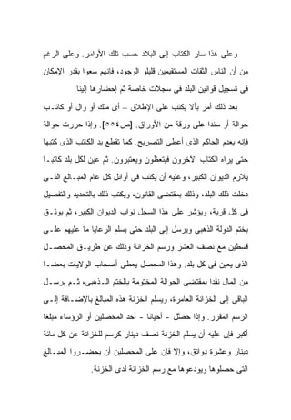 ‫ﻭﻋﻠﻰ ﻫﺫﺍ ﺴﺎﺭ ﺍﻟﻜ ﹶﺎﺏ ﺇﻟﻰ ﺍﻟﺒﻼﺩ ﺤﺴﺏ ﺘﻠﻙ ﺍﻷﻭﺍﻤﺭ. ﻭﻋﻠﻰ ﺍﻟﺭﻏﻡ‬
                                       ‫ﹸﺘ‬
‫ﻤﻥ ﺃﻥ ﺍﻟﻨﺎﺱ ﺍﻟﺜﻘﺎﺕ ﺍﻟﻤﺴﺘﻘﻴﻤﻴﻥ ﻗﻠﻴﻠﻭ ﺍﻟﻭﺠﻭﺩ، ﻓﺈﻨﻬﻡ ﺴﻌﻭﺍ ﺒﻘﺩﺭ ﺍﻹﻤﻜﺎﻥ‬
         ‫ﻓﻰ ﺘﺴﺠﻴل ﻗﻭﺍﻨﻴﻥ ﺍﻟﺒﻠﺩ ﻓﻰ ﺴﺠﻼﺕ ﺨﺎﺼﺔ ﺜﻡ ﺇﺤﻀﺎﺭﻫﺎ ﺇﻟﻴﻨﺎ.‬

‫ﺒﻌﺩ ﺫﻟﻙ ﺃﻤﺭ ﺒﺄﻻ ﻴﻜﺘﺏ ﻋﻠﻰ ﺍﻹﻁﻼﻕ – ﺃﻯ ﻤﻠﻙ ﺃﻭ ﻭﺍل ﺃﻭ ﻜﺎﺘـﺏ‬
‫ﺤﻭﺍﻟﺔ ﺃﻭ ﺴﻨ ‪‬ﺍ ﻋﻠﻰ ﻭﺭﻗﺔ ﻤﻥ ﺍﻷﻭﺭﺍﻕ. ]ﺹ٤٥٥[. ﻭﺇﺫﺍ ﺤﺭﺭﺕ ﺤﻭﺍﻟﺔ‬
                                             ‫ﺩ‬
‫ﻓﺈﻨﻪ ﻴﻌﺩﻡ ﺍﻟﺤﺎﻜﻡ ﺍﻟﺫﻯ ﺃﻋﻁﻰ ﺍﻟﺘﺼﺭﻴﺢ. ﻜﻤﺎ ﺘﻘﻁﻊ ﻴﺩ ﺍﻟﻜﺎﺘﺏ ﺍﻟﺫﻯ ﻜﺘﺒﻬﺎ‬
‫ﺤﺘﻰ ﻴﺭﺍﻩ ﺍﻟﻜﺘﺎﺏ ﺍﻵﺨﺭﻭﻥ ﻓﻴﺘﻌﻅﻭﻥ ﻭﻴﻌﺘﺒﺭﻭﻥ. ﺜﻡ ﻋﻴﻥ ﻟﻜل ﺒﻠﺩ ﻜﺎﺘ ‪‬ـﺎ‬
  ‫ﺒ‬
‫ﻴﻼﺯﻡ ﺍﻟﺩﻴﻭﺍﻥ ﺍﻟﻜﺒﻴﺭ، ﻭﻋﻠﻴﻪ ﺃﻥ ﻴﻜﺘﺏ ﻓﻰ ﺃﻭﺍﺌل ﻜل ﻋﺎﻡ ﺍﻟﻤﺒـﺎﻟﻎ ﺍﻟﺘـﻰ‬
‫ﺩﺨﻠﺕ ﺫﻟﻙ ﺍﻟﺒﻠﺩ، ﻭﺫﻟﻙ ﺒﻤﻘﺘﻀﻰ ﺍﻟﻘﺎﻨﻭﻥ، ﻭﻴﻜﺘﺏ ﺫﻟﻙ ﺒﺎﻟﺘﺤﺩﻴﺩ ﻭﺍﻟﺘﻔﺼﻴل‬
‫ﻓﻰ ﻜل ﻗﺭﻴﺔ، ﻭﻴﺅﺸﺭ ﻋﻠﻰ ﻫﺫﺍ ﺍﻟﺴﺠل ﻨﻭﺍﺏ ﺍﻟﺩﻴﻭﺍﻥ ﺍﻟﻜﺒﻴﺭ، ﺜﻡ ﻴﻭﺜـﻕ‬
‫ﺒﺨﺘﻡ ﺍﻟﺩﻭﻟﺔ ﺍﻟﺫﻫﺒﻰ ﻭﻴﺭﺴل ﺇﻟﻰ ﺍﻟﺒﻠﺩ ﺤﺘﻰ ﻴﺴﻠﻡ ﺍﻟﺭﻋﺎﻴﺎ ﻤﺎ ﻋﻠﻴﻬﻡ ﻋﻠـﻰ‬
‫ﻗﺴﻁﻴﻥ ﻤﻊ ﻨﺼﻑ ﺍﻟﻌﺸﺭ ﻭﺭﺴﻡ ﺍﻟﺨﺯﺍﻨﺔ ﻭﺫﻟﻙ ﻋﻥ ﻁﺭﻴـﻕ ﺍﻟﻤﺤﺼـل‬
‫ﺍﻟﺫﻯ ﻴﻌﻴﻥ ﻓﻰ ﻜل ﺒﻠﺩ. ﻭﻫﺫﺍ ﺍﻟﻤﺤﺼل ﻴﻌﻁﻰ ﺃﺼﺤﺎﺏ ﺍﻟﻭﻻﻴﺎﺕ ﺒﻌ ‪‬ـﺎ‬
  ‫ﻀ‬
‫ﻤﻥ ﺍﻟﻤﺎل ﻨﻘ ‪‬ﺍ ﺒﻤﻘﺘﻀﻰ ﺍﻟﺤﻭﺍﻟﺔ ﺍﻟﻤﺨﺘﻭﻤﺔ ﺒﺎﻟﺨﺘﻡ ﺍﻟـﺫﻫﺒﻰ، ﺜـﻡ ﻴﺭﺴـل‬
                                                   ‫ﺩ‬
‫ﺍﻟﺒﺎﻗﻰ ﺇﻟﻰ ﺍﻟﺨﺯﺍﻨﺔ ﺍﻟﻌﺎﻤﺭﺓ، ﻭﻴﺴﻠﻡ ﺍﻟﺨﺯﻨﺔ ﻫﺫﻩ ﺍﻟﻤﺒﺎﻟﻎ ﺒﺎﻹﻀـﺎﻓﺔ ﺇﻟـﻰ‬
‫ﺍﻟﺭﺴﻡ ﺍﻟﻤﻘﺭﺭ. ﻭﺇﺫﺍ ﺤ ﱠل - ﺃﺤﻴﺎ ﹰﺎ - ﺃﺤﺩ ﺍﻟﻤﺤﺼﻠﻴﻥ ﺃﻭ ﺍﻟﺭﺅﺴﺎﺀ ﻤﺒﻠ ﹰﺎ‬
 ‫ﻐ‬                                ‫ﻨ‬         ‫ﺼ‬
‫ﺃﻜﺒﺭ ﻓﺈﻥ ﻋﻠﻴﻪ ﺃﻥ ﻴﺴﻠﻡ ﺍﻟﺨﺯﻨﺔ ﻨﺼﻑ ﺩﻴﻨﺎﺭ ﻜﺭﺴﻡ ﻟﻠﺨﺯﺍﻨﺔ ﻋﻥ ﻜل ﻤﺎﺌﺔ‬
‫ﺩﻴﻨﺎﺭ ﻭﻋﺸﺭﺓ ﺩﻭﺍﻨﻕ، ﻭﺇﻻ ﻓﺈﻥ ﻋﻠﻰ ﺍﻟﻤﺤﺼﻠﻴﻥ ﺃﻥ ﻴﺤﻀـﺭﻭﺍ ﺍﻟﻤﺒـﺎﻟﻎ‬
               ‫ﺍﻟﺘﻰ ﺤﺼﻠﻭﻫﺎ ﻭﻴﻭﺩﻋﻭﻫﺎ ﻤﻊ ﺭﺴﻡ ﺍﻟﺨﺯﺍﻨﺔ ﻟﺩﻯ ﺍﻟﺨﺯﻨﺔ.‬
 