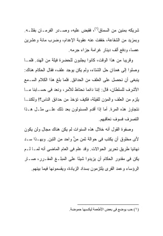 ‫ﺸﺭﻴﻜﻪ ﺒﻤﻨﻴﻥ ﻤﻥ ﺍﻟﺴﻤﺎﻕ)١(، ﻓﻘﺒﺽ ﻋﻠﻴﻪ، ﻭﺼـﺩﺭ ﺍﻟﻔﺭﻤـﺎﻥ ﺒﻘﺘﻠـﻪ.‬
‫ﻭﺒﻤﺯﻴﺩ ﻤﻥ ﺍﻟﺸﻔﺎﻋﺔ، ﺨﻔﻔﺕ ﻋﻨﻪ ﻋﻘﻭﺒﺔ ﺍﻹﻋﺩﺍﻡ، ﻭﻀﺭﺏ ﻤﺎﺌﺔ ﻭﻋﺸﺭﻴﻥ‬
                         ‫ﻋﺼﺎ، ﻭﺩﻓﻊ ﺃﻟﻑ ﺩﻴﻨﺎﺭ ﻏﺭﺍﻤﺔ ﺠﺯﺍﺀ ﺠﺭﻤﻪ.‬

‫ﻭﻗﺭﻴ ‪‬ﺎ ﻤﻥ ﻫﺫﺍ ﺍﻟﻭﻗﺕ، ﻜﺎﻨﻭﺍ ﻴﺠﻠﺒﻭﻥ ﻟﻠﺤﻀﺭﺓ ﻓﻴﻠﺔ ﻤﻥ ﺍﻟﻬﻨﺩ. ﻓﻠﻤـﺎ‬
                                                        ‫ﺒ‬
‫ﻭﺼﻠﻭﺍ ﺇﻟﻰ ﻫﻤﺫﺍﻥ ﺤل ﺍﻟﺸﺘﺎﺀ، ﻭﻟﻡ ﻴﻜﻥ ﻴﻭﺠﺩ ﻋﻠﻑ، ﻓﻘﺎل ﺍﻟﺤﻜﺎﻡ ﻫﻨﺎﻙ:‬
‫ﻴﻨﺒﻐﻰ ﺃﻥ ﻨﺤﺼل ﻋﻠﻰ ﺍﻟﻌﻠﻑ ﻤﻥ ﺍﻟﺤﺩﺍﺌﻕ. ﻓﻠﻤﺎ ﺒﻠﻎ ﻫﺫﺍ ﺍﻟﻜﻼﻡ ﺍﻟﺴـﻤﻊ‬
‫ﺍﻷﺸﺭﻑ ﻟﻠﺴﻠﻁﺎﻥ، ﻗﺎل: ﺇﻨﻨﺎ ﺩﺍﺌ ‪‬ﺎ ﻨﺤﺘﺎﻁ ﻟﻸﻤﺭ، ﻭﻨﻌﺩ ﻓﻰ ﺤﺴـﺎﺒﻨﺎ ﻤـﺎ‬
                                 ‫ﻤ‬
‫ﻴﻠﺯﻡ ﻤﻥ ﺍﻟﻌﻠﻑ ﻭﺍﻟﻤﺅﻥ ﻟﻠﻔﻴﻠﺔ، ﻓﻜﻴﻑ ﺘﺅﺨﺫ ﻤﻥ ﺤﺩﺍﺌﻕ ﺍﻟﻨﺎﺱ؟! ﻭﻟﻜﻨﻨـﺎ‬
‫ﻨﺘﺠﺎﻭﺯ ﻫﺫﻩ ﺍﻟﻤﺭﺓ. ﺃﻤﺎ ﺇﺫﺍ ﺃﻗﺩﻡ ﺍﻟﻤﺴﺌﻭﻟﻭﻥ ﺒﻌﺩ ﺫﻟﻙ ﻋﻠـﻰ ﻤﺜـل ﻫـﺫﺍ‬
                                          ‫ﺍﻟﺘﺼﺭﻑ ﻓﺴﻭﻑ ﻨﻌﺎﻗﺒﻬﻡ.‬

‫ﻭﺼﻔﻭﺓ ﺍﻟﻘﻭل ﺃﻨﻪ ﺨﻼل ﻫﺫﻩ ﺍﻟﺴﻨﻭﺍﺕ ﻟﻡ ﻴﻜﻥ ﻫﻨﺎﻙ ﻤﺠﺎل ﻭﻟﻥ ﻴﻜﻭﻥ‬
‫ﻷﻯ ﻤﺨﻠﻭﻕ ﺃﻥ ﻴﻜﺘﺏ ﻓﻰ ﺤﻭﺍﻟﺔ ﺜﻤﻥ ﻤﻥ ﻭﺍﺤﺩ ﻤﻥ ﺍﻟﺘﺒﻥ. ﻭﺒﻬـﺫﺍ ﺴـﺩ‬
                          ‫‪‬‬
‫ﻨﻬﺎﺌ ‪‬ﺎ ﻁﺭﻴﻕ ﺘﺤﺭﻴﺭ ﺍﻟﺤﻭﺍﻻﺕ. ﻭﻗﺩ ﻋﻠﻡ ﻓﻰ ﺍﻟﻌﺎﻡ ﺍﻟﻤﺎﻀﻰ ﺃﻨﻪ ﻟﻤـﺎ ﻟـﻡ‬
                                                          ‫ﻴ‬
‫ﻴﻜﻥ ﻓﻰ ﻤﻘﺩﻭﺭ ﺍﻟﺤﻜﺎﻡ ﺃﻥ ﻴﺯﻴﺩﻭﺍ ﺸﻴ ًﺎ ﻋﻠﻰ ﺍﻟﻤﺒﻠـﻎ ﺍﻟﻤﻘـﺭﺭ، ﺼـﺎﺭ‬
                           ‫ﺌ‬
   ‫ﺍﻟﺭﺅﺴﺎﺀ ﻭﻋﻤﺩ ﺍﻟﻘﺭﻯ ﻴﻠﺘﺯﻤﻭﻥ ﺒﺴﺩﺍﺩ ﺍﻟﺯﻴﺎﺩﺓ، ﻭﻴﻘﺴﻤﻭﻨﻬﺎ ﻓﻴﻤﺎ ﺒﻴﻨﻬﻡ.‬




                         ‫)١( ﺣﺐ ﻳﻮﺿﻊ ﻓﻰ ﺑﻌﺾ اﻷﻃﻌﻤﺔ ﻟﻴﻜﺴﺒﻬﺎ ﺣﻤﻮﺿﺔ.‬
 