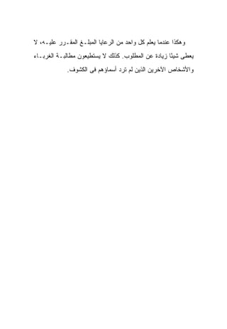 ‫ﻭﻫﻜﺫﺍ ﻋﻨﺩﻤﺎ ﻴﻌﻠﻡ ﻜل ﻭﺍﺤﺩ ﻤﻥ ﺍﻟﺭﻋﺎﻴﺎ ﺍﻟﻤﺒﻠـﻎ ﺍﻟﻤﻘـﺭﺭ ﻋﻠﻴـﻪ، ﻻ‬
‫ﻴﻌﻁﻰ ﺸﻴ ًﺎ ﺯﻴﺎﺩﺓ ﻋﻥ ﺍﻟﻤﻁﻠﻭﺏ. ﻜﺫﻟﻙ ﻻ ﻴﺴﺘﻁﻴﻌﻭﻥ ﻤﻁﺎﻟﺒـﺔ ﺍﻟﻐﺭﺒـﺎﺀ‬
                                                    ‫ﺌ‬
             ‫ﻭﺍﻷﺸﺨﺎﺹ ﺍﻵﺨﺭﻴﻥ ﺍﻟﺫﻴﻥ ﻟﻡ ﺘﺭﺩ ﺃﺴﻤﺎﺅﻫﻡ ﻓﻰ ﺍﻟﻜﺸﻭﻑ.‬
 