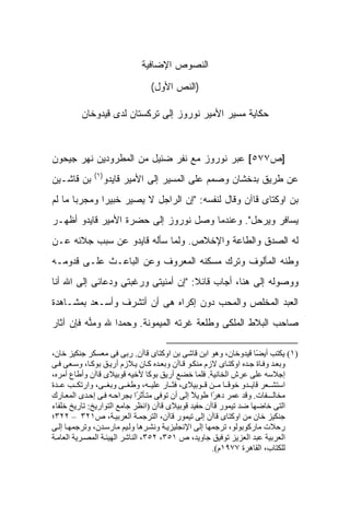 ‫ﺍﻟﻨﺼﻭﺹ ﺍﻹﻀﺎﻓﻴﺔ‬

                                ‫)ﺍﻟﻨﺹ ﺍﻷﻭل(‬

         ‫ﺤﻜﺎﻴﺔ ﻤﺴﻴﺭ ﺍﻷﻤﻴﺭ ﻨﻭﺭﻭﺯ ﺇﻟﻰ ﺘﺭﻜﺴﺘﺎﻥ ﻟﺩﻯ ﻗﻴﺩﻭﺨﺎﻥ‬



‫]ﺹ٧٧٥[ ﻋﺒﺭ ﻨﻭﺭﻭﺯ ﻤﻊ ﻨﻔﺭ ﻀﺌﻴل ﻤﻥ ﺍﻟﻤﻁﺭﻭﺩﻴﻥ ﻨﻬﺭ ﺠﻴﺤﻭﻥ‬
             ‫)١(‬
‫ﺒﻥ ﻗﺎﺸـﻴﻥ‬       ‫ﻋﻥ ﻁﺭﻴﻕ ﺒﺩﺨﺸﺎﻥ ﻭﺼﻤﻡ ﻋﻠﻰ ﺍﻟﻤﺴﻴﺭ ﺇﻟﻰ ﺍﻷﻤﻴﺭ ﻗﺎﻴﺩﻭ‬
‫ﺒﻥ ﺍﻭﻜﺘﺎﻯ ﻗﺎﺁﻥ ﻭﻗﺎل ﻟﻨﻔﺴﻪ: "ﺇﻥ ﺍﻟﺭﺍﺠل ﻻ ﻴﺼﻴﺭ ﺨﺒﻴ ‪‬ﺍ ﻭﻤﺠﺭ ‪‬ﺎ ﻤﺎ ﻟﻡ‬
       ‫ﺒ‬       ‫ﺭ‬
‫ﻴﺴﺎﻓﺭ ﻭﻴﺭﺤل". ﻭﻋﻨﺩﻤﺎ ﻭﺼل ﻨﻭﺭﻭﺯ ﺇﻟﻰ ﺤﻀﺭﺓ ﺍﻷﻤﻴﺭ ﻗﺎﻴﺩﻭ ﺃﻅﻬـﺭ‬
‫ﻟﻪ ﺍﻟﺼﺩﻕ ﻭﺍﻟﻁﺎﻋﺔ ﻭﺍﻹﺨﻼﺹ. ﻭﻟﻤﺎ ﺴﺄﻟﻪ ﻗﺎﻴﺩﻭ ﻋﻥ ﺴﺒﺏ ﺠﻼﺌﻪ ﻋـﻥ‬
‫ﻭﻁﻨﻪ ﺍﻟﻤﺄﻟﻭﻑ ﻭﺘﺭﻙ ﻤﺴﻜﻨﻪ ﺍﻟﻤﻌﺭﻭﻑ ﻭﻋﻥ ﺍﻟﺒﺎﻋـﺙ ﻋﻠـﻰ ﻗﺩﻭﻤـﻪ‬
‫ﻭﻭﺼﻭﻟﻪ ﺇﻟﻰ ﻫﻨﺎ، ﺃﺠﺎﺏ ﻗﺎﺌﻼ: "ﺇﻥ ﺃﻤﻨﻴﺘﻰ ﻭﺭﻏﺒﺘﻰ ﻭﺩﻋﺎﺌﻰ ﺇﻟﻰ ﺍﷲ ﺃﻨﺎ‬
                                     ‫ﹰ‬
‫ﺍﻟﻌﺒﺩ ﺍﻟﻤﺨﻠﺹ ﻭﺍﻟﻤﺤﺏ ﺩﻭﻥ ﺇﻜﺭﺍﻩ ﻫﻰ ﺃﻥ ﺃﺘﺸﺭﻑ ﻭﺃﺴـﻌﺩ ﺒﻤﺸـﺎﻫﺩﺓ‬
‫ﺼﺎﺤﺏ ﺍﻟﺒﻼﻁ ﺍﻟﻤﻠﻜﻰ ﻭﻁﻠﻌﺔ ﻏﺭﺘﻪ ﺍﻟﻤﻴﻤﻭﻨﺔ. ﻭﺤﻤ ‪‬ﺍ ﷲ ﻭﻤ ‪‬ﻪ ﻓﺈﻥ ﺁﺜﺎﺭ‬
          ‫‪‬ﻨ‬      ‫ﺩ‬

‫)١( ﻳﻜﺘﺐ أﻳ ًﺎ ﻗﻴﺪوﺧﺎن، وهﻮ اﺑﻦ ﻗﺎﺷﻰ ﺑﻦ اوآﺘﺎى ﻗﺎﺁن. رﺑﻰ ﻓﻰ ﻣﻌﺴﻜﺮ ﺟﻨﻜﻴﺰ ﺧﺎن،‬
                                                                      ‫ﻀ‬
‫وﺑﻌ ﺪ وﻓ ﺎة ﺟ ﺪﻩ اوآﺘ ﺎى ﻻزم ﻣﻨﻜ ﻮ ﻗ ﺎﺁن وﺑﻌ ﺪﻩ آ ﺎن ﻳ ﻼزم أرﻳ ﻖ ﺑﻮآ ﺎ، وﺳ ﻌﻰ ﻓ ﻰ‬
‫إﺟﻼﺳﻪ ﻋﻠﻰ ﻋﺮش اﻟﺨﺎﻧﻴﺔ. ﻓﻠﻤﺎ ﺧﻀﻊ أرﻳﻖ ﺑﻮآﺎ ﻷﺧﻴﻪ ﻗﻮﺑﻴﻼى ﻗﺎﺁن وأﻃﺎع أﻣﺮﻩ،‬
‫اﺳﺘﺸ ﻌﺮ ﻗﺎﻳ ﺪو ﺧﻮﻓ ﺎ ﻣ ﻦ ﻗ ﻮﺑﻴﻼى، ﻓﺜ ﺎر ﻋﻠﻴ ﻪ، وﻃﻐ ﻰ وﺑﻐ ﻰ، وارﺗﻜ ﺐ ﻋ ﺪة‬
                                                            ‫ً‬
‫ﻣﺨﺎﻟـــﻔﺎت. وﻗﺪ ﻋﻤﺮ ده ًا ﻃﻮﻳﻼ إﻟﻰ أن ﺗﻮﻓﻰ ﻣﺘ ﺄﺛ ًا ﺑﺠﺮاﺣ ﻪ ﻓ ﻰ إﺣ ﺪى اﻟﻤﻌ ﺎرك‬
                              ‫ﺮ‬                 ‫ً‬      ‫ﺮ‬
‫اﻟﺘﻰ ﺧﺎﺿﻬﺎ ﺿﺪ ﺗﻴﻤﻮر ﻗﺎﺁن ﺣﻔﻴﺪ ﻗﻮﺑﻴﻼى ﻗﺎﺁن )اﻧﻈﺮ ﺟﺎﻣﻊ اﻟﺘﻮارﻳﺦ: ﺗﺎرﻳﺦ ﺧﻠﻔﺎء‬
‫ﺟﻨﻜﻴﺰ ﺧﺎن ﻣﻦ اوآﺘﺎى ﻗﺎﺁن إﻟﻰ ﺗﻴﻤﻮر ﻗﺎﺁن، اﻟﺘﺮﺟﻤ ﺔ اﻟﻌﺮﺑﻴ ﺔ، ص١٢٣ – ٢٢٣؛‬
‫رﺣﻼت ﻣﺎرآﻮﺑﻮﻟﻮ، ﺗﺮﺟﻤﻬﺎ إﻟﻰ اﻹﻧﺠﻠﻴﺰﻳ ﺔ وﻧﺸ ﺮهﺎ وﻟ ﻴﻢ ﻣﺎرﺳ ﺪن، وﺗﺮﺟﻤﻬ ﺎ إﻟ ﻰ‬
‫اﻟﻌﺮﺑﻴﺔ ﻋﺒﺪ اﻟﻌﺰﻳﺰ ﺗﻮﻓﻴﻖ ﺟﺎوﻳﺪ، ص ١٥٣، ٢٥٣، اﻟﻨﺎﺷﺮ اﻟﻬﻴﺌ ﺔ اﻟﻤﺼ ﺮﻳﺔ اﻟﻌﺎﻣ ﺔ‬
                                                       ‫ﻟﻠﻜﺘﺎب، اﻟﻘﺎهﺮة ٧٧٩١م(.‬
 