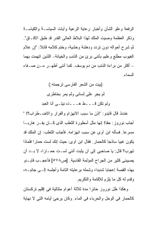 ‫ﺍﻟﺭﻓﻌﺔ ﻭﻋﻠﻭ ﺍﻟﺸﺄﻥ ﻭﺃﺨﺒﺎﺭ ﺭﻋﺎﻴﺔ ﺍﻟﺭﻋﻴﺔ ﻭﺁﻴﺎﺕ ﺍﻟﺴﻴﺎﺴـﺔ ﻭﺍﻟﻜﻴﺎﺴـﺔ‬
‫ﻭﺫﻜﺭ ﺍﻟﻌﻅﻤﺔ ﻭﺼﻴﺕ ﺍﻟﻤﻠﻙ ﻟﻬﺫﺍ ﺍﻟﺒﻼﻁ ﺍﻟﻌﺎﻟﻰ ﺍﻟﻘﺩﺭ ﻗﺩ ﻁﺒﻕ ﺍﻵﻓـﺎﻕ".‬
‫ﺜﻡ ﺸﺭﺡ ﺃﺤﻭﺍﻟﻪ ﺩﻭﻥ ﺘﺭﺩﺩ ﻭﺩﻫﺸﺔ ﻭﺨﺸﻴﺔ، ﻭﺨﺘﻡ ﻜﻼﻤﻪ ﻗﺎﺌﻼ: "ﺇﻥ ﻋ ﹼﻡ‬
 ‫ﻼ‬        ‫ﹰ‬
‫ﺍﻟﻐﻴﻭﺏ ﻤﻁﻠﻊ ﻭﻋﻠﻴﻡ ﺒﺄﻨﻨﻰ ﺒﺭﺉ ﻤﻥ ﺍﻟﺫﻨﺏ ﻭﺍﻟﺨﻴﺎﻨﺔ– ﺍﻟﻠﺫﻴﻥ ﺍﺘﻬﻤﺕ ﺒﻬﻤﺎ‬
‫– ﺃﻜﺜﺭ ﻤﻥ ﺒﺭﺍﺀﺓ ﺍﻟﺫﺌﺏ ﻤﻥ ﺩﻡ ﻴﻭﺴﻑ. ﻜﻤﺎ ﺃﻨﻨﻰ ﺃﻁﻬـﺭ ﻤـﻥ ﺼـﻔﺎﺀ‬
                                                            ‫ﺍﻟﺴﻤﺎﺀ.‬
               ‫)ﺒﻴﺕ ﻤﻥ ﺍﻟﺸﻌﺭ ﺍﻟﻔﺎﺭﺴﻰ ﺘﺭﺠﻤﺘﻪ:(‬
              ‫ﻟﻡ ﻴﺠﺭ ﻋﻠﻰ ﻟﺴﺎﻨﻰ ﻭﻟﻡ ﻴﻤﺭ ﺒﺨﺎﻁﺭﻯ‬
           ‫ﻭﻟﻡ ﺘﻜﻥ ﻗـــﻁ ﻫـــﺫﻩ ﻨﻴﺘـﻰ ﺃﻨﺎ ﺍﻟﻌﺒﺩ‬

‫ﻋﻨﺩﺌﺫ ﻗﺎل ﻗﺎﻴﺩﻭ: "ﺇﺫﻥ ﻤﺎ ﺴﺒﺏ ﺍﻻﻨﻬﺯﺍﻡ ﻭﺍﻟﻔﺭﺍﺭ ﻭﺍﻻﻀـﻁﺭﺍﺏ؟! "‬
‫ﺃﺠﺎﺏ ﻨﻭﺭﻭﺯ: ﺤ ﹰﺎ! ﺇﻨﻬﺎ ﻤﺜل ﺃﺴﻁﻭﺭﺓ ﺍﻟﺜﻌﻠﺏ ﺍﻟﺫﻯ ﻜـﺎﻥ ﻴﻔـﺭ ﻫﺎﺭ ‪‬ـﺎ‬
  ‫ﺒ‬                                             ‫ﻘ‬
‫ﻤﺴﺭ ‪‬ﺎ. ﻓﺴﺄﻟﻪ ﺍﺒﻥ ﺁﻭﻯ ﻋﻥ ﺴﺒﺏ ﺍﻨﻬﺯﺍﻤﻪ. ﻓﺄﺠﺎﺏ ﺍﻟﺜﻌﻠﺏ: ﺇﻥ ﺍﻟﻤﻠﻙ ﻗﺩ‬
                                                          ‫ﻋ‬
‫ﻴﻜﻭﻥ ﻏﺒ ‪‬ﺎ ﺴﺎﺫ ‪‬ﺎ ﻜﺎﻟﺤﻤﺎﺭ. ﻓﻘﺎل ﺍﺒﻥ ﺁﻭﻯ: ﺤﻴﺙ ﺇﻨﻙ ﻟﺴﺕ ﺤﻤﺎ ‪‬ﺍ ﻓﻠﻤﺎﺫﺍ‬
        ‫ﺭ‬                                         ‫ﺠ‬      ‫ﻴ‬
‫ﺘﻬﺭﺏ؟ ﻗﺎل: ﻴﺎ ﺼﺎﺤﺒﻰ ﺇﻟﻰ ﺃﻥ ﻴﺜﺒﺕ ﺃﻨﻨﻰ ﻟﺴـﺕ ﺤﻤـﺎ ‪‬ﺍ، ﻻ ﺒـﺩ ﺃﻥ‬
           ‫ﺭ‬
‫ﻴﺼﻴﺒﻨﻰ ﻜﺜﻴﺭ ﻤﻥ ﺍﻟﺠﺭﺍﺡ ﺍﻟﻤﺅﻟﻤﺔ ﺍﻟﻘﺎﺴﻴﺔ. ]ﺹ٨٧٥[ ﻓﺄﻋﺠـﺏ ﻗﺎﻴـﺩﻭ‬
‫ﺒﻬﺫﻩ ﺍﻟﻘﺼﺔ ﺇﻋﺠﺎ ‪‬ﺎ ﺸﺩﻴ ‪‬ﺍ، ﻭﺸﻤﻠﻪ ﺒﺭﻋﺎﻴﺘﻪ ﺍﻟﺘﺎﻤﺔ ﻭﺃﺠﻠﺴﻪ ﺇﻟـﻰ ﺠﺎﻨﺒـﻪ،‬
                                           ‫ﺩ‬      ‫ﺒ‬
                                ‫ﻭﻗ ‪‬ﻡ ﻟﻪ ﻜل ﻤﺎ ﻴﻠﺯﻡ ﻟﻺﻗﺎﻤﺔ ﻭﺍﻟﺘﻜﺭﻴﻡ.‬
                                                                ‫ﺩ‬

‫ﻭﻫﻜﺫﺍ ﻅل ﻨﻭﺭﻭﺯ ﺤﺎﺌ ‪‬ﺍ ﻤﺩﺓ ﺜﻼﺜﺔ ﺃﻋﻭﺍﻡ ﻤﺘﺘﺎﻟﻴﺔ ﻓﻰ ﺇﻗﻠﻴﻡ ﺘﺭﻜﺴﺘﺎﻥ‬
                                         ‫ﺭ‬
‫ﻜﺎﻟﺤﻤﺎﺭ ﻓﻰ ﺍﻟﻭﺤل ﻭﺍﻟﺤﺭﺒﺎﺀ ﻓﻰ ﺍﻟﻤﺎﺀ. ﻭﻜﺎﻥ ﻴﺭﺠﺊ ﺃﻴﺎﻤﻪ ﺍﻟﺘﻰ ﻻ ﻨﻬﺎﻴﺔ‬
 