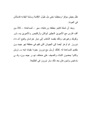 ‫ﻅل ﻴﻌﻴﺵ ﻤﻭﻗ ‪‬ﺍ ﻭﻤﻌﻅ ‪‬ﺎ ﺤﺘﻰ ﻤل ﻁﻭل ﺍﻹﻗﺎﻤﺔ ﻭﺴﺂﻤﺔ ﺍﻟﺒﻘﺎﺀ؛ ﻓﺎﺴﺘﺄﺫﻥ‬
                                         ‫ﻤ‬       ‫ﺭ‬
                                                       ‫ﻓﻰ ﺍﻟﻌﻭﺩﺓ.‬

‫ﻭﺒﻌﺩ ﺃﻥ ﺸﻤﻠﻪ ﻗﺎﻴﺩﻭ ﺒﻌﻁﻔﻪ ﻭﺭﻋﺎﻴﺘﻪ، ﺴ ‪‬ﺭ – ﻟﻤﺴﺎﻋﺩﺘﻪ – ﺜﻼﺜـﻴﻥ‬
                     ‫ﻴ‬
‫ﺃﻟﻑ ﻓﺎﺭﺱ ﻤﻊ ﺍﻷﻤﻴﺭﻴﻥ ﺍﻟﻨﺠﻠﻴﻥ ﺃﺒﻭﻜﺎﻥ ﻭﺃﺭﻜﺘﻴﻤﻭﺭ ﻭﺍﻷﻤﻴﺭﻴﻥ ﻴﺴـﺎﻭﺭ‬
‫ﻭﻜﻭﺒﻙ ﻭﻏﻴﺭﻫﻡ، ﻭﺫﻟﻙ ﺒﻘﺼﺩ ﺍﻟﺫﻫﺎﺏ ﺇﻟﻰ ﺩﻴﺎﺭ ﺨﺭﺍﺴﺎﻥ ﻭﻗﻤﻊ ﺃﻋـﺩﺍﺀ‬
‫ﻨﻭﺭﻭﺯ. ﺜﻡ ﺃﻭﻋﺯ ﺃﻴ ‪‬ﺎ ﺇﻟﻰ ﺍﻟﺠﻴﻭﺵ ﺍﻟﺘﻰ ﺘﻘﻴﻡ ﻓﻰ ﻤﻨﻁﻘﺔ ﻨﻬﺭ ﺠﻴﺤـﻭﻥ‬
                                          ‫ﻀ‬
‫ﺒﺘﻘﺩﻴﻡ ﺍﻟﻤﺴﺎﻋﺩﺓ ﻟﻪ. ﻜﺫﻟﻙ ﺃﺭﺴل ﻤﻊ ﻨﻭﺭﻭﺯ ﺠﻨﻭ ‪‬ﺍ ﺒﻘﻴﺎﺩﺓ ﺍﺒﻨﻪ ﺴـﺎﺭﺒﺎﻥ‬
                     ‫ﺩ‬
‫ﻭﻜﺎﻨﻭﺍ ﻴﻤﻀﻭﻥ ﺍﻟﺸﺘﺎﺀ ﻭﺍﻟﺼﻴﻑ ﻋﻠﻰ ﻀﻔﺎﻑ ﻨﻬـﺭ ﺠﻴﺤـﻭﻥ، ﻭﻓـﻰ‬
                ‫ﺒﺎﺩﻏﻴﺱ ﻭﺸﺒﻭﺭﻏﺎﻥ ﺒﻌﺩ ﺫﻟﻙ ﺴﺎﺭ ﻨﻭﺭﻭﺯ ﻓﻰ ﺍﻟﻁﻠﻴﻌﺔ.‬
 