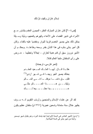 ‫ﺇﺴﻼﻡ ﻏﺎﺯﺍﻥ ﻭﻜﻴﻑ ﺘﻡ ﺫﻟﻙ‬
                               ‫ﹶﱠ‬



‫]ﺹ٤٠٦[ ﻜﺎﻥ ﻏﺎﺯﺍﻥ ﺍﻟﻤﺒﺎﺭﻙ ﺍﻟﻨﻅﺭ، ﺍﻟﻤﻴﻤﻭﻥ ﺍﻟﻤﻘﺩﻡ ﻴﺘﺸﺎﻭﺭ ﻤـﻊ‬
‫ﺍﻷﻤﺭﺍﺀ ﻓﻰ ﺘﺩﺒﻴﺭ ﺍﻟﻘﻀﺎﺀ ﻋﻠﻰ ﺍﻷﻋﺩﺍﺀ ﻭﻗﻬﺭﻫﻡ ﻭﻗﻤﻌﻬﻡ، ﻭﺒﺄﻴﺔ ﻭﺴـﻴﻠﺔ‬
‫ﻴﻤﻜﻥ ﺫﻟﻙ ﺤﺘﻰ ﻴﺼﻴﺭ ﺍﻟﺨﺼﻡ ﻗﺭﻴ ﹰﺎ ﻟﻠﺒﻭﺍﺭ ﻭﻤﻘﻀ ‪‬ﺎ ﻋﻠﻴﻪ ﺒﺎﻟﻔﻨﺎﺀ. ﻭﻜﺎﻥ‬
                    ‫ﻴ‬              ‫ﻨ‬
‫ﻜل ﺃﻤﻴﺭ ﻴﺩﻟﻰ ﺒﺩﻟﻭﻩ ﻓﻰ ﻫﺫﺍ ﺍﻟﺸﺄﻥ ﺒﻘﺩﺭ ﻭﺴﻌﻪ ﻭﻁﺎﻋﺘـﻪ. ﻭﺒﺤﻜـﻡ ﺃﻥ‬
‫ﺍﻷﻤﻴﺭ ﻨﻭﺭﻭﺯ ﺴﺒﻕ ﺃﻥ ﻗ ‪‬ﻡ ﻫﺩﻴﺔ ﻟﻐﺎﺯﺍﻥ - ﺇﺠﻼﻻ ﻭﺘﻌﻅﻴ ‪‬ﺎ - ﻋـﺭﺽ‬
        ‫ﻤ‬       ‫ﹰ‬                   ‫ﺩ‬
                                           ‫ﻋﻠﻰ ﺭﺃﻯ ﺍﻟﺴﻠﻁﺎﻥ ﻤﻠﺠﺄ ﺍﻟﻌﺎﻟﻡ ﻗﺎﺌﻼ:‬
                                            ‫ﹰ‬

                             ‫)ﺸﻌﺭ ﻓﺎﺭﺴﻰ، ﺘﺭﺠﻤﺘﻪ(‬
             ‫ـﺩﻡ‬
               ‫ـﻙ ـﻌﻴﺩ ﺍﻟﻤﻘـ‬
                        ‫ـﺫﺍ ـﺎل: ـﺎ ﺍﻟﻤﻠـ ﺍﻟﺴـ‬
                                    ‫ﺃﻴﻬـ‬ ‫ﻫﻜـ ﻗـ‬
             ‫)١(‬
                ‫ﺒﻌﺩﻟﻙ ﻴﺼﻴﺭ ﺍﻟﺠﻭ ﺭﺒﻴ ‪‬ـﺎ ﻓـﻰ ﺸـﻬﺭ "ﺭﺩﻯ"‬
                 ‫‪‬‬               ‫ﻌ‬
             ‫ـﺎﻟﻡ‬
                ‫ـﻕ ﺩﺍﺌﻤ ـﺎ ﻤﻭﻓﻘ ـﺎ ـﻰ ﺍﻟﻌــ‬
                       ‫ﹰــ ﻓــ‬    ‫‪‬ــ‬     ‫ﻓﻠﺘﺒــ‬
             ‫ﻭﻟﻴﻜـــﻥ ﻫـــــﺫﺍ ﺍﻟﻌــــﺎﻟﻡ ﻤﺜﻠـﻰ‬
             ‫ـﻙ‬
              ‫ــﻴ ‪‬ﺎ ﻟـــ‬
                    ‫ــﺒ ‪‬ﺍ ﻤﻁـــ ﻌ‬
                             ‫ﻋــــــــ ﺩ‬


‫ﻟﻘﺩ ﺃﺜﺭ ﻋﻥ ﻋﻠﻤﺎﺀ ﺍﻹﺴﻼﻡ ﻭﺍﻟﻤﻨﺠﻤﻴﻥ ﻭﺃﺭﺒﺎﺏ ﺍﻟﺘﻘﻭﻴﻡ ﺃﻨـﻪ ﺴـﻭﻑ‬
‫ﻴﻅﻬﺭ ﺨﻼل ﺴﻨﺔ ﺴﺘﻤﺎﺌﺔ ﻭﺘﺴﻌﻴﻥ ﻫﺠﺭﻴﺔ )١٩٢١ﻡ( ﺴﻠﻁﺎﻥ ﻋﻅﻴﻡ ﻴﻜﻭﻥ‬


‫)١( دى: اﻟﺸﻬﺮ اﻟﻌﺎﺷ ﺮ ﻓ ﻰ اﻟﺴ ﻨﺔ اﻹﻳﺮاﻧﻴ ﺔ. ﻓﻴ ﻪ ﻳﺸ ﺘﺪ اﻟﺒ ﺮد، وه ﻮ ﻳﻘﺎﺑ ﻞ ﺷ ﻬﺮ دﻳﺴ ﻤﺒﺮ‬
                                                                                 ‫ِ ْ‬
                                            ‫وأﻳﺎ ًﺎ ﻣﻦ ﺷﻬﺮ ﻳﻨﺎﻳﺮ ﻓﻰ اﻟﺴﻨﺔ اﻟﻤﻴﻼدﻳﺔ.‬
                                                                               ‫ﻣ‬
 