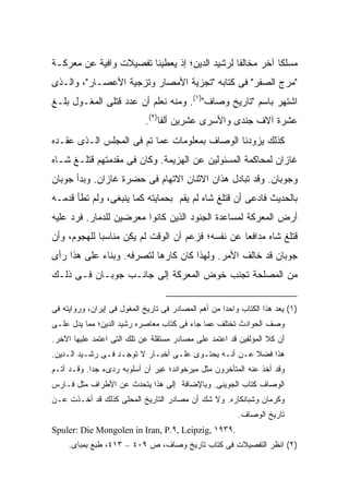 ‫ﻤﺴﻠ ﹰﺎ ﺁﺨﺭ ﻤﺨﺎﻟ ﹰﺎ ﻟﺭﺸﻴﺩ ﺍﻟﺩﻴﻥ؛ ﺇﺫ ﻴﻌﻁﻴﻨﺎ ﺘﻔﺼﻴﻼﺕ ﻭﺍﻓﻴﺔ ﻋﻥ ﻤﻌﺭﻜـﺔ‬
                                               ‫ﻔ‬           ‫ﻜ‬
‫"ﻤﺭﺝ ﺍﻟﺼﻔﺭ" ﻓﻰ ﻜﺘﺎﺒﻪ "ﺘﺠﺯﻴﺔ ﺍﻷﻤﺼﺎﺭ ﻭﺘﺯﺠﻴﺔ ﺍﻷﻋﺼـﺎﺭ"، ﻭﺍﻟـﺫﻯ‬
‫ﺍﺸﺘﻬﺭ ﺒﺎﺴﻡ "ﺘﺎﺭﻴﺦ ﻭﺼﺎﻑ")١(. ﻭﻤﻨﻪ ﻨﻌﻠﻡ ﺃﻥ ﻋﺩﺩ ﻗﺘﻠﻰ ﺍﻟﻤﻐـﻭل ﺒﻠـﻎ‬
                             ‫ﻋﺸﺭﺓ ﺁﻻﻑ ﺠﻨﺩﻯ ﻭﺍﻷﺴﺭﻯ ﻋﺸﺭﻴﻥ ﺃﻟ ﹰﺎ)٢(.‬
                                  ‫ﻔ‬
‫ﻜﺫﻟﻙ ﻴﺯﻭﺩﻨﺎ ﺍﻟﻭﺼﺎﻑ ﺒﻤﻌﻠﻭﻤﺎﺕ ﻋﻤﺎ ﺘﻡ ﻓﻰ ﺍﻟﻤﺠﻠﺱ ﺍﻟـﺫﻯ ﻋﻘـﺩﻩ‬
‫ﻏﺎﺯﺍﻥ ﻟﻤﺤﺎﻜﻤﺔ ﺍﻟﻤﺴﺌﻭﻟﻴﻥ ﻋﻥ ﺍﻟﻬﺯﻴﻤﺔ. ﻭﻜﺎﻥ ﻓﻰ ﻤﻘﺩﻤﺘﻬﻡ ﻗﺘﻠـﻎ ﺸـﺎﻩ‬
‫ﻭﺠﻭﺒﺎﻥ. ﻭﻗﺩ ﺘﺒﺎﺩل ﻫﺫﺍﻥ ﺍﻻﺜﻨﺎﻥ ﺍﻻﺘﻬﺎﻡ ﻓﻰ ﺤﻀﺭﺓ ﻏﺎﺯﺍﻥ. ﻭﺒﺩﺃ ﺠﻭﺒﺎﻥ‬
‫ﺒﺎﻟﺤﺩﻴﺙ ﻓﺎﺩﻋﻰ ﺃﻥ ﻗﺘﻠﻎ ﺸﺎﻩ ﻟﻡ ﻴﻘﻡ ﺒﺤﻤﺎﻴﺘﻪ ﻜﻤﺎ ﻴﻨﺒﻐﻰ، ﻭﻟﻡ ﺘﻁﺄ ﻗﺩﻤـﻪ‬
‫ﺃﺭﺽ ﺍﻟﻤﻌﺭﻜﺔ ﻟﻤﺴﺎﻋﺩﺓ ﺍﻟﺠﻨﻭﺩ ﺍﻟﺫﻴﻥ ﻜﺎﻨﻭﺍ ﻤﻌﺭﻀﻴﻥ ﻟﻠﺩﻤﺎﺭ. ﻓﺭﺩ ﻋﻠﻴﻪ‬
‫ﻗﺘﻠﻎ ﺸﺎﻩ ﻤﺩﺍﻓ ‪‬ﺎ ﻋﻥ ﻨﻔﺴﻪ؛ ﻓﺯﻋﻡ ﺃﻥ ﺍﻟﻭﻗﺕ ﻟﻡ ﻴﻜﻥ ﻤﻨﺎﺴ ‪‬ﺎ ﻟﻠﻬﺠﻭﻡ، ﻭﺃﻥ‬
             ‫ﺒ‬                                     ‫ﻌ‬
‫ﺠﻭﺒﺎﻥ ﻗﺩ ﺨﺎﻟﻑ ﺍﻷﻤﺭ. ﻭﻟﻬﺫﺍ ﻜﺎﻥ ﻜﺎﺭ ‪‬ﺎ ﻟﺘﺼﺭﻓﻪ. ﻭﺒﻨﺎﺀ ﻋﻠﻰ ﻫﺫﺍ ﺭﺃﻯ‬
                           ‫ﻫ‬
‫ﻤﻥ ﺍﻟﻤﺼﻠﺤﺔ ﺘﺠﻨﺏ ﺨﻭﺽ ﺍﻟﻤﻌﺭﻜﺔ ﺇﻟﻰ ﺠﺎﻨـﺏ ﺠﻭﺒـﺎﻥ ﻓـﻰ ﺫﻟـﻙ‬


‫)١( ﻴﻌﺩ ﻫﺫﺍ ﺍﻟﻜﺘﺎﺏ ﻭﺍﺤ ‪‬ﺍ ﻤﻥ ﺃﻫﻡ ﺍﻟﻤﺼﺎﺩﺭ ﻓﻰ ﺘﺎﺭﻴﺦ ﺍﻟﻤﻐﻭل ﻓﻰ ﺇﻴﺭﺍﻥ، ﻭﺭﻭﺍﻴﺘﻪ ﻓﻰ‬
                                                     ‫ﺩ‬
‫ﻭﺼﻑ ﺍﻟﺤﻭﺍﺩﺙ ﺘﺨﺘﻠﻑ ﻋﻤﺎ ﺠﺎﺀ ﻓﻰ ﻜﺘﺎﺏ ﻤﻌﺎﺼﺭﻩ ﺭﺸﻴﺩ ﺍﻟﺩﻴﻥ؛ ﻤﻤﺎ ﻴﺩل ﻋﻠـﻰ‬
‫ﺃﻥ ﻜﻼ ﺍﻟﻤﺅﻟﻔﻴﻥ ﻗﺩ ﺍﻋﺘﻤﺩ ﻋﻠﻰ ﻤﺼﺎﺩﺭ ﻤﺴﺘﻘﻠﺔ ﻋﻥ ﺘﻠﻙ ﺍﻟﺘﻰ ﺍﻋﺘﻤﺩ ﻋﻠﻴﻬﺎ ﺍﻵﺨﺭ.‬
                                                                 ‫ﹰ‬
‫ﻫﺫﺍ ﻓﻀﻼ ﻋـﻥ ﺃﻨـﻪ ﻴﺤﺘـﻭﻯ ﻋﻠـﻰ ﺃﺨﺒـﺎﺭ ﻻ ﺘﻭﺠـﺩ ﻓـﻰ ﺭﺸـﻴﺩ ﺍﻟـﺩﻴﻥ.‬
                                                      ‫ﹰ‬
‫ﻭﻗﺩ ﺃﺨﺫ ﻋﻨﻪ ﺍﻟﻤﺘﺄﺨﺭﻭﻥ ﻤﺜل ﻤﻴﺭﺨﻭﺍﻨﺩ؛ ﻏﻴﺭ ﺃﻥ ﺃﺴﻠﻭﺒﻪ ﺭﺩﻯﺀ ﺠ ‪‬ﺍ. ﻭﻗـﺩ ﺃﺘـﻡ‬
            ‫ﺩ‬
‫ﺍﻟﻭﺼﺎﻑ ﻜﺘﺎﺏ ﺍﻟﺠﻭﻴﻨﻰ. ﻭﺒﺎﻹﻀﺎﻓﺔ ﺇﻟﻰ ﻫﺫﺍ ﻴﺘﺤﺩﺙ ﻋﻥ ﺍﻷﻁﺭﺍﻑ ﻤﺜل ﻓـﺎﺭﺱ‬
‫ﻭﻜﺭﻤﺎﻥ ﻭﺸﺒﺎﻨﻜﺎﺭﻩ. ﻭﻻ ﺸﻙ ﺃﻥ ﻤﺼﺎﺩﺭ ﺍﻟﺘﺎﺭﻴﺦ ﺍﻟﻤﺤﻠﻰ ﻜﺫﻟﻙ ﻗﺩ ﺃﺨـﺫﺕ ﻋـﻥ‬
                                                          ‫ﺘﺎﺭﻴﺦ ﺍﻟﻭﺼﺎﻑ.‬
‫.٩٣٩١ ,‪Spuler: Die Mongolen in Iran, P.٩, Leipzig‬‬
     ‫)٢( ﺍﻨﻅﺭ ﺍﻟﺘﻔﺼﻴﻼﺕ ﻓﻰ ﻜﺘﺎﺏ ﺘﺎﺭﻴﺦ ﻭﺼﺎﻑ، ﺹ ٩٠٤ – ٣١٤، ﻁﺒﻊ ﺒﻤﺒﺎﻯ.‬
 