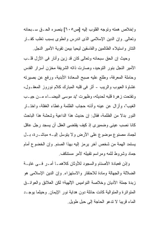 ‫ﻭﺇﺨﻼﺹ ﻫﻤﺘﻪ ﻭﺘﻭﺠﻪ ﺍﻟﻘﻠﻭﺏ ﺇﻟﻴﻪ ]ﺹ٥٠٦[ ﻴﻨﺼﺭﻩ ﺍﻟﺤـﻕ ﺴـﺒﺤﺎﻨﻪ‬
‫ﻭﺘﻌﺎﻟﻰ. ﻭﺇﻥ ﺍﻟﺩﻴﻥ ﺍﻹﺴﻼﻤﻰ ﺍﻟﺫﻯ ﺍﻨﺩﺭﺱ ﻭﺍﻨﻁﻭﻯ ﺒﺴﺒﺏ ﺘﻐﻠﺏ ﻜﻔـﺎﺭ‬
     ‫ﺍﻟﺘﺘﺎﺭ ﻭﺍﺴﺘﻴﻼﺀ ﺍﻟﻅﺎﻟﻤﻴﻥ ﻭﺍﻟﻔﺎﺴﻘﻴﻥ ﻟﻴﺤﻴﺎ ﺒﻴﻤﻥ ﺘﻘﻭﻴﺔ ﺍﻷﻤﻴﺭ ﺍﻟﻨﺠل.‬

‫ﻭﺤﻴﺙ ﺇﻥ ﺍﻟﺤﻕ ﺴﺒﺤﺎﻨﻪ ﻭﺘﻌﺎﻟﻰ ﻜﺎﻥ ﻗﺩ ﺯﻴﻥ ﻭﺃﻨﺎﺭ ﻓﻰ ﺍﻷﺯل ﻗﻠـﺏ‬
‫ﺍﻷﻤﻴﺭ ﺍﻟﻨﺠل ﺒﻨﻭﺭ ﺍﻟﺘﻭﺤﻴﺩ، ﻭﺼﺎﺭﺕ ﺫﺍﺘﻪ ﺍﻟﺸﺭﻴﻔﺔ ﻤﺨﺯﻥ ﺃﺴﺭﺍﺭ ﺍﻟﻘﺩﺱ‬
‫ﻭﺤﺎﻤﻠﺔ ﺍﻟﻤﻌﺭﻓﺔ، ﻭﻁﻠﻊ ﻋﻠﻴﻪ ﺼﺒﺢ ﺍﻟﺴﻌﺎﺩﺓ ﺍﻷﺒﺩﻴﺔ، ﻭﺭﻓﻊ ﻋﻥ ﺒﺼﻴﺭﺘﻪ‬
‫ﻏﺸﺎﻭﺓ ﺍﻟﻌﻴﻭﺏ ﻭﺍﻟﺭﻴﺏ - ﺃﺜﺭ ﻓﻰ ﻗﻠﺒﻪ ﺍﻟﻤﺒﺎﺭﻙ ﻜﻼﻡ ﻨﻭﺭﻭﺯ ﺍﻟﻤﻌﻘـﻭل،‬
‫ﻭﺘﻔﺘﺤﺕ ﺯﻫﺭﺓ ﻗﻠﺒﻪ ﻟﺤﺩﻴﺜﻪ، ﻭﻅﻬﺭﺕ "ﻴﺩ ﻤﻭﺴﻰ ﺍﻟﺒﻴﻀـﺎﺀ ﻤـﻥ ﺠﻴـﺏ‬
‫ﺍﻟﻐﻴﺏ"، ﻭﺃﺯﺍل ﻋﻥ ﻋﻴﻨﻪ ﻭﺃﺫﻨﻪ ﺤﺠﺎﺏ ﺍﻟﻅﻠﻤﺔ ﻭﻏﻁﺎﺀ ﺍﻟﻐﻔﻠﺔ، ﻭﺍﺨﺘـﺎﺭ‬
‫ﺍﻟﻨﻭﺭ ﺒﺩﻻ ﻤﻥ ﺍﻟﻅﻠﻤﺔ، ﻓﻘﺎل: ﺇﻥ ﺤﺩﻴﺙ ﻫﺫﺍ ﺍﻟﺩﺍﻋﻴﺔ ﻭﺸﻌﺸﺔ ﻫﺫﺍ ﺍﻟﺒﺎﺤﺙ‬
                                                      ‫ﹰ‬
‫ﻜﺎﻨﺎ ﻨﺼﺏ ﻋﻴﻨﻰ ﻭﻀﻤﻴﺭﻯ ﺇﺫ ﻜﻴﻑ ﻴﻘﺘﻀﻰ ﺍﻟﻌﻘل ﺃﻥ ﻴﺴﺠﺩ ﺭﺠل ﻋﺎﻗل‬
‫ﻟﺠﻤﺎﺩ ﻤﺼﻨﻭﻉ ﻤﻭﻀﻭﻉ ﻋﻠﻰ ﺍﻷﺭﺽ ﻭﻻ ﻴﺘﻭﺴل ﺇﻟﻴـﻪ ﻤﺒﺎﺸـﺭﺓ، ﺒـل‬
‫ﻴﺴﺘﻤﺩ ﺍﻟﻬﻤﺔ ﻤﻥ ﺸﺨﺹ ﺁﺨﺭ ﻴﺭﻤﺯ ﺇﻟﻴﻪ ﺒﻬﺫﺍ ﺍﻟﺼﻨﻡ. ﻭﺇﻥ ﺍﻟﺨﻀﻭﻉ ﺃﻤﺎﻡ‬
                    ‫ﺠﻤﺎﺩ ﻭﺸﺭﻭﻁ ﻟﺜﻤﻪ ﻭﻤﺭﺍﺴﻡ ﺘﻘﺒﻴﻠﻪ ﻷﻤﺭ ﻤﺴﺘﻨﻜﻑ.‬

‫ﻭﺇﺫﻥ ﻓﻌﺒﺎﺩﺓ ﺍﻷﺼﻨﺎﻡ ﻭﺍﻟﺴﺠﻭﺩ ﻟﻸﻭﺜﺎﻥ ﻜﻼﻫﻤـﺎ ﺃﻤـﺭ ﻓـﻰ ﻏﺎﻴـﺔ‬
‫ﺍﻟﻀﻼﻟﺔ ﻭﺍﻟﺠﻬﺎﻟﺔ ﻭﻤﺎﺩﺓ ﻟﻼﺤﺘﻘﺎﺭ ﻭﺍﻻﺴﺘﻬﺯﺍﺀ. ﻭﺇﻥ ﺍﻟﺩﻴﻥ ﺍﻹﺴﻼﻤﻰ ﻫﻭ‬
‫ﺯﺒﺩﺓ ﺠﻤﻠﺔ ﺍﻷﺩﻴﺎﻥ ﻭﺨﻼﺼﺔ ﺍﻟﻨﻭﺍﻤﻴﺱ ﺍﻹﻟﻬﻴﺔ؛ ﻟﻜﻥ ﺍﻟﻌﻼﺌﻕ ﻭﺍﻟﻌﻭﺍﺌـﻕ‬
‫ﺍﻟﻤﺘﻭﺍﺘﺭﺓ ﻭﺍﻟﻤﺘﻭﺍﻟﻴﺔ ﻜﺎﻨﺕ ﺤﺎﺌﻠﺔ ﺩﻭﻥ ﻫﺩﺍﻴﺔ ﻨﻭﺭ ﺍﻹﻴﻤﺎﻥ. ﻭﺤﻴﺜﻤﺎ ﻴﻭﺠـﺩ‬
                          ‫ﺍﻟﻤﺎﺀ ﻗﺭﻴ ‪‬ﺎ ﻻ ﺘﺩﻋﻭ ﺍﻟﺤﺎﺠﺔ ﺇﻟﻰ ﺤﺒل ﻁﻭﻴل.‬
                                                       ‫ﺒ‬
 