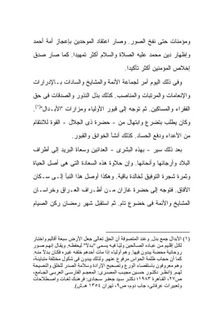 ‫ﻭﻤﺅﻤﻨﺎﺕ ﺤﺘﻰ ﻨﻔﹾﺦ ﺍﻟﺼﻭﺭ. ﻭﺼﺎﺭ ﺍﻋﺘﻘﺎﺩ ﺍﻟﻤﻭﺤﺩﻴﻥ ﺒﺈﻋﺠﺎﺯ ﺃﻤﺔ ﺃﺤﻤﺩ‬
                                               ‫ﹶ‬
‫ﻭﺇﻅﻬﺎﺭ ﺩﻴﻥ ﻤﺤﻤﺩ ﻋﻠﻴﻪ ﺍﻟﺼﻼﺓ ﻭﺍﻟﺴﻼﻡ ﺃﻜﺜﺭ ﺘﻤﻬﻴ ‪‬ﺍ. ﻜﻤﺎ ﺼﺎﺭ ﺼﺩﻕ‬
              ‫ﺩ‬
                                                ‫ﺇﺨﻼﺹ ﺍﻟﻤﺅﻤﻨﻴﻥ ﺃﻜﺜﺭ ﺘﺄﻜﻴ ‪‬ﺍ.‬
                                                  ‫ﺩ‬

‫ﻭﻓﻰ ﺫﻟﻙ ﺍﻟﻴﻭﻡ ﺃﻤﺭ ﻟﺠﻤﺎﻋﺔ ﺍﻷﺌﻤﺔ ﻭﺍﻟﻤﺸﺎﻴﺦ ﻭﺍﻟﺴﺎﺩﺍﺕ ﺒـﺎﻹﺩﺭﺍﺭﺍﺕ‬
‫ﻭﺍﻹﻨﻌﺎﻤﺎﺕ ﻭﺍﻟﻤﺭﺘﺒﺎﺕ ﻭﺍﻟﻤﻨﺎﺼﺏ. ﻜﺫﻟﻙ ﺒﺫل ﺍﻟﻨﺫﻭﺭ ﻭﺍﻟﺼﺩﻗﺎﺕ ﻓﻰ ﺤﻕ‬
‫ﺍﻟﻔﻘﺭﺍﺀ ﻭﺍﻟﻤﺴﺎﻜﻴﻥ. ﺜﻡ ﺘﻭﺠﻪ ﺇﻟﻰ ﻗﺒﻭﺭ ﺍﻷﻭﻟﻴﺎﺀ ﻭﻤﺯﺍﺭﺍﺕ "ﺍﻷﺒـﺩﺍل")١(.‬
‫ﻭﻜﺎﻥ ﻴﻁﻠﺏ ﺒﺘﻀﺭﻉ ﻭﺍﺒﺘﻬﺎل ﻤﻥ - ﺤﻀﺭﺓ ﺫﻯ ﺍﻟﺠﻼل - ﺍﻟﻘﻭﺓ ﻟﻼﻨﺘﻘﺎﻡ‬
                    ‫ﻤﻥ ﺍﻷﻋﺩﺍﺀ ﻭﺩﻓﻊ ﺍﻟﺤﺴﺎﺩ. ﻜﺫﻟﻙ ﺃﻨﺸﺄ ﺍﻟﺨﻭﺍﻨﻕ ﻭﺍﻟﻘﺒﻭﺭ.‬

‫ﺒﻌﺩ ﺫﻟﻙ ﺴ ‪‬ﺭ - ﺒﻬﺫﻩ ﺍﻟﺒﺸﺭﻯ - ﺍﻟﻌﺩﺍﺌﻴﻥ ﻭﺴﻌﺎﺓ ﺍﻟﺒﺭﻴﺩ ﺇﻟﻰ ﺃﻁﺭﺍﻑ‬
                                                 ‫ﻴ‬
‫ﺍﻟﺒﻼﺩ ﻭﺃﺭﺠﺎﺌﻬﺎ ﻭﺃﻨﺤﺎﺌﻬﺎ. ﻭﺇﻥ ﺤﻼﻭﺓ ﻫﺫﻩ ﺍﻟﺴﻌﺎﺩﺓ ﺍﻟﺘﻰ ﻫﻰ ﺃﺼل ﺍﻟﺤﻴﺎﺓ‬
‫ﻭﺜﻤﺭﺓ ﺸﺠﺭﺓ ﺍﻟﺘﻭﻓﻴﻕ ﻟﺨﺎﻟﺩﺓ ﺒﺎﻗﻴﺔ. ﻭﻫﻜﺫﺍ ﺃﻭﺼل ﻫﺫﺍ ﺍﻟﻨﺒﺄ ﺇﻟـﻰ ﺴـﻜﺎﻥ‬
‫ﺍﻵﻓﺎﻕ. ﻓﺘﻭﺠﻪ ﺇﻟﻰ ﺤﻀﺭﺓ ﻏﺎﺯﺍﻥ ﻤـﻥ ﺃﻁـﺭﺍﻑ ﺍﻟﻌـﺭﺍﻕ ﻭﺨﺭﺍﺴـﺎﻥ‬
‫ﺍﻟﻤﺸﺎﻴﺦ ﻭﺍﻷﺌﻤﺔ ﻓﻰ ﺨﻀﻭﻉ ﺘﺎﻡ. ﺜﻡ ﺍﺴﺘﻘﺒل ﺸﻬﺭ ﺭﻤﻀﺎﻥ ﺭﻜﻥ ﺍﻟﺼﻴﺎﻡ‬




‫)١( اﻷﺑﺪال ﺟﻤﻊ ﺑﺪل. وﻋﻨﺪ اﻟﻤﺘﺼﻮﻓﺔ أن اﻟﺤﻖ ﺗﻌﺎﻟﻰ ﺟﻌﻞ اﻷرض ﺳﺒﻌﺔ أﻗﺎﻟﻴﻢ واﺧﺘ ﺎر‬
‫ﻟﻜ ﻞ إﻗﻠ ﻴﻢ ﻣ ﻦ ﻋﺒ ﺎدﻩ اﻟﺼ ﺎﻟﺤﻴﻦ وﻟﻴ ﺎ ﻓﻴ ﻪ ﻳﺴ ﻤﻰ "ﺑ ﺪﻻ" ﻟﻴﺤﻔﻈ ﻪ. وﻳﻘ ﺎل إﻧﻬ ﻢ ﺻ ﻮر‬
                              ‫ً‬                 ‫ً‬
‫روﺣﺎﻧﻴﺔ ﻣﺤﻀﺔ ﻳﺒﺪون ﻓﻴﻬﺎ. وهﻢ أوﻟﻴﺎء إذا ﻣﺎت أﺣﺪهﻢ ﺧﻠﻔ ﻪ ﻏﻴ ﺮﻩ ﻓﻜ ﺎن ﺑ ﺪﻻ ﻣﻨ ﻪ.‬
      ‫ً‬
‫آﻤﺎ أن ﺣﺠﺎب ﻇﻠﻤﺔ اﻟﺤﻮاس ﻣﺮﻓﻮع ﻋﻨﻬﻢ. وﻟﺬﻟﻚ ﻳﺒﺪون ﻓﻰ ﺷﻜﻮل ﻣﺨﺘﻠﻔﺔ ﻣﺘﺒﺎﻳﻨ ﺔ،‬
‫وهﻢ ﻣﻌﺮوﻓﻮن ﺑﺎﺳﺘﻘﺼﺎء اﻟﻮرع وﺗﺼﺤﻴﺢ اﻹرادة وﺳﻼﻣﺔ اﻟﺼﺪر ﻟﻠﺨﻠﻖ واﻟﻨﺼﻴﺤﺔ‬
‫ﻟﻬ ﻢ. )اﻧﻈ ﺮ دآﺘ ﻮر ﺣﺴ ﻴﻦ ﻣﺠﻴ ﺐ اﻟﻤﺼ ﺮى: اﻟﻤﻌﺠ ﻢ اﻟﻔﺎرﺳ ﻰ اﻟﻌﺮﺑ ﻰ اﻟﺠ ﺎﻣﻊ،‬
‫ص٧٢، اﻟﻘ ﺎهﺮة ٣٨٩١؛ دآﺘ ﺮ ﺳ ﻴﺪ ﺟﻌﻔ ﺮ ﺳ ﺠﺎدى: ﻓﺮهﻨ ﻚ ﻟﻐ ﺎت واﺻ ﻄﻼﺣﺎت‬
                       ‫وﺗﻌﺒﻴﺮات ﻋﺮﻓﺎﻧﻰ، ﺟﺎب دوم، ص٩، ﺗﻬﺮان ٤٥٣١ هـ.ش(.‬
 