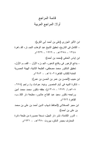 ‫ﻗﺎﺌﻤﺔ ﺍﻟﻤﺭﺍﺠﻊ‬
                  ‫ﺃﻭﻻ: ﺍﻟﻤﺭﺍﺠﻊ ﺍﻟﻌﺭﺒﻴﺔ‬
                                   ‫ﹰ‬



                  ‫ﺍﺒﻥ ﺍﻷﺜﻴﺭ ﺍﻟﺠﺯﺭﻯ )ﻋﻠﻰ ﺒﻥ ﺃﺤﻤﺩ ﺃﺒﻰ ﺍﻟﻜﺭﻡ(:‬
‫- ﺍﻟﻜﺎﻤل ﻓﻰ ﺍﻟﺘﺎﺭﻴﺦ، ﺘﺤﻘﻴﻕ ﺍﻟﺸﻴﺦ ﻋﺒﺩ ﺍﻟﻭﻫﺎﺏ ﺍﻟﻨﺠـﺎﺭ، ﺍﻟﻘـﺎﻫﺭﺓ‬
                  ‫٨٤٣١ – ٨٥٣١ﻫـ = ٩٢٩١ – ٩٣٩١ﻡ.‬
                            ‫ﺍﺒﻥ ﺇﻴﺎﺱ ﺍﻟﺤﻨﻔﻰ )ﻤﺤﻤﺩ ﺒﻥ ﺃﺤﻤﺩ(:‬
‫- ﺒﺩﺍﺌﻊ ﺍﻟﺯﻫﻭﺭ ﻓﻰ ﻭﻗﺎﺌﻊ ﺍﻟﺩﻫﻭﺭ، ﺍﻟﺠـﺯﺀ ﺍﻷﻭل – ﺍﻟﻘﺴـﻡ ﺍﻷﻭل،‬
‫ﺘﺤﻘﻴﻕ ﺍﻟﺩﻜﺘﻭﺭ ﻤﺤﻤﺩ ﻤﺼﻁﻔﻰ، ﺍﻟﻁﺒﻌﺔ ﺍﻟﺜﺎﻨﻴﺔ، ﺍﻟﻬﻴﺌﺔ ﺍﻟﻤﺼﺭﻴﺔ‬
                 ‫ﺍﻟﻌﺎﻤﺔ ﻟﻠﻜﺘﺎﺏ ﺍﻟﻘﺎﻫﺭﺓ ٢٠٤١ﻫـ – ٢٨٩١ﻡ.‬
                ‫ﺍﺒﻥ ﺤﺒﻴﺏ )ﺍﻟﺤﺴﻥ ﺒﻥ ﻋﻤﺭ ﺒﻥ ﺍﻟﺤﺴﻥ ﺒﻥ ﻋﻤﺭ(:‬
‫- ﺘﺫﻜﺭﺓ ﺍﻟﻨﺒﻴﻪ ﻓﻰ ﺃﻴﺎﻡ ﺍﻟﻤﻨﺼﻭﺭ ﻭﺒﻨﻴﻪ: ﺤﻭﺍﺩﺙ ﻭﺘـﺭﺍﺠﻡ )٨٧٦–‬
‫٨٠٧ﻫـ/ ٩٧٢١ – ٨٠٣١ﻡ(، ﺤﻘﻘﻪ ﺩﻜﺘﻭﺭ ﻤﺤﻤﺩ ﻤﺤﻤﺩ ﺃﻤﻴﻥ‬
‫ﻭﺭﺍﺠﻌﻪ ﺩﻜﺘﻭﺭ ﺴﻌﻴﺩ ﻋﺒﺩ ﺍﻟﻔﺘﺎﺡ ﻋﺎﺸﻭﺭ، ﻤﻁﺒﻌﺔ ﺩﺍﺭ ﺍﻟﻜﺘـﺏ،‬
                                          ‫ﺍﻟﻘﺎﻫﺭﺓ ٦٧٩١ﻡ.‬
‫ﺍﺒﻥ ﺤﺠﺭ ﺍﻟﻌﺴﻘﻼﻨﻰ )ﺍﻟﺤﺎﻓﻅ ﺸﻬﺎﺏ ﺍﻟﺩﻴﻥ ﺃﺤﻤﺩ ﺒﻥ ﻋﻠﻰ ﺒﻥ ﻤﺤﻤﺩ‬
                                         ‫ﺒﻥ ﻋﻠﻰ ﺒﻥ ﺃﺤﻤﺩ(:‬
‫- ﺍﻟﺩﺭﺭ ﺍﻟﻜﺎﻤﻨﺔ، ﻨﺸﺭ ﺩﺍﺭ ﺍﻟﺠﻴل، ﻨﺴﺨﺔ ﻤﺼﻭﺭﺓ ﻤﻥ ﻁﺒﻌﺔ ﺩﺍﺌﺭﺓ‬
      ‫ﺍﻟﻤﻌﺎﺭﻑ ﺒﺤﻴﺩﺭ ﺍﻟﺩﻜﻥ، ﺒﻴﺭﻭﺕ ٠٥٣١ﻫـ – ١٣٩١ﻡ.‬
 