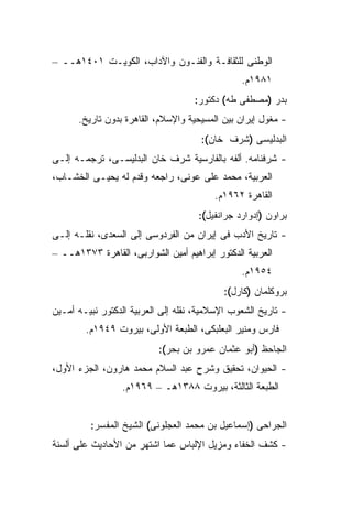 ‫ﺍﻟﻭﻁﻨﻰ ﻟﻠﺜﻘﺎﻓـﺔ ﻭﺍﻟﻔﻨـﻭﻥ ﻭﺍﻵﺩﺍﺏ، ﺍﻟﻜﻭﻴـﺕ ١٠٤١ﻫــ –‬
                                                ‫١٨٩١ﻡ.‬
                                    ‫ﺒﺩﺭ )ﻤﺼﻁﻔﻰ ﻁﻪ( ﺩﻜﺘﻭﺭ:‬
      ‫- ﻤﻐﻭل ﺇﻴﺭﺍﻥ ﺒﻴﻥ ﺍﻟﻤﺴﻴﺤﻴﺔ ﻭﺍﻹﺴﻼﻡ، ﺍﻟﻘﺎﻫﺭﺓ ﺒﺩﻭﻥ ﺘﺎﺭﻴﺦ.‬
                                      ‫ﺍﻟﺒﺩﻟﻴﺴﻰ )ﺸﺭﻑ ﺨﺎﻥ(:‬
‫- ﺸﺭﻓﻨﺎﻤﻪ. ﺃﻟﻔﻪ ﺒﺎﻟﻔﺎﺭﺴﻴﺔ ﺸﺭﻑ ﺨﺎﻥ ﺍﻟﺒﺩﻟﻴﺴـﻰ، ﺘﺭﺠﻤـﻪ ﺇﻟـﻰ‬
‫ﺍﻟﻌﺭﺒﻴﺔ، ﻤﺤﻤﺩ ﻋﻠﻰ ﻋﻭﻨﻰ، ﺭﺍﺠﻌﻪ ﻭﻗﺩﻡ ﻟﻪ ﻴﺤﻴـﻰ ﺍﻟﺨﺸـﺎﺏ،‬
                                         ‫ﺍﻟﻘﺎﻫﺭﺓ ٢٦٩١ﻡ.‬
                                     ‫ﺒﺭﺍﻭﻥ )ﺇﺩﻭﺍﺭﺩ ﺠﺭﺍﻨﻔﻴل(:‬
‫- ﺘﺎﺭﻴﺦ ﺍﻷﺩﺏ ﻓﻰ ﺇﻴﺭﺍﻥ ﻤﻥ ﺍﻟﻔﺭﺩﻭﺴﻰ ﺇﻟﻰ ﺍﻟﺴﻌﺩﻯ، ﻨﻘﻠـﻪ ﺇﻟـﻰ‬
‫ﺍﻟﻌﺭﺒﻴﺔ ﺍﻟﺩﻜﺘﻭﺭ ﺇﺒﺭﺍﻫﻴﻡ ﺃﻤﻴﻥ ﺍﻟﺸﻭﺍﺭﺒﻰ، ﺍﻟﻘﺎﻫﺭﺓ ٣٧٣١ﻫــ –‬
                                                ‫٤٥٩١ﻡ.‬
                                           ‫ﺒﺭﻭﻜﻠﻤﺎﻥ )ﻜﺎﺭل(:‬
‫- ﺘﺎﺭﻴﺦ ﺍﻟﺸﻌﻭﺏ ﺍﻹﺴﻼﻤﻴﺔ، ﻨﻘﻠﻪ ﺇﻟﻰ ﺍﻟﻌﺭﺒﻴﺔ ﺍﻟﺩﻜﺘﻭﺭ ﻨﺒﻴـﻪ ﺃﻤـﻴﻥ‬
        ‫ﻓﺎﺭﺱ ﻭﻤﻨﻴﺭ ﺍﻟﺒﻌﻠﺒﻜﻰ، ﺍﻟﻁﺒﻌﺔ ﺍﻷﻭﻟﻰ، ﺒﻴﺭﻭﺕ ٩٤٩١ﻡ.‬
                           ‫ﺍﻟﺠﺎﺤﻅ )ﺃﺒﻭ ﻋﺜﻤﺎﻥ ﻋﻤﺭﻭ ﺒﻥ ﺒﺤﺭ(:‬
‫- ﺍﻟﺤﻴﻭﺍﻥ، ﺘﺤﻘﻴﻕ ﻭﺸﺭﺡ ﻋﺒﺩ ﺍﻟﺴﻼﻡ ﻤﺤﻤﺩ ﻫﺎﺭﻭﻥ، ﺍﻟﺠﺯﺀ ﺍﻷﻭل،‬
                 ‫ﺍﻟﻁﺒﻌﺔ ﺍﻟﺜﺎﻟﺜﺔ، ﺒﻴﺭﻭﺕ ٨٨٣١ﻫـ – ٩٦٩١ﻡ.‬


         ‫ﺍﻟﺠﺭﺍﺤﻰ )ﺇﺴﻤﺎﻋﻴل ﺒﻥ ﻤﺤﻤﺩ ﺍﻟﻌﺠﻠﻭﻨﻰ( ﺍﻟﺸﻴﺦ ﺍﻟﻤﻔﺴﺭ:‬
‫- ﻜﺸﻑ ﺍﻟﺨﻔﺎﺀ ﻭﻤﺯﻴل ﺍﻹﻟﺒﺎﺱ ﻋﻤﺎ ﺍﺸﺘﻬﺭ ﻤﻥ ﺍﻷﺤﺎﺩﻴﺙ ﻋﻠﻰ ﺃﻟﺴﻨﺔ‬
 