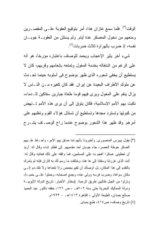 ‫ﺍﻟﻭﻗﺕ)٣(. ﻓﻠﻤﺎ ﺴﻤﻊ ﻏﺎﺯﺍﻥ ﻫﺫﺍ، ﺃﻤﺭ ﺒﺘﻭﻗﻴﻊ ﺍﻟﻌﻘﻭﺒﺔ ﻋﻠـﻰ ﺍﻟﻤﻘﺼـﺭﻴﻥ‬
‫ﻭﻤﻨﻌﻬﻡ ﻤﻥ ﺩﺨﻭل ﺍﻟﻤﻌﺴﻜﺭ ﻋﺩﺓ ﺃﻴﺎﻡ. ﻭﻟﻡ ﻴﺴﺘﺜﻥ ﻤﻥ ﺍﻟﻌﻘﻭﺒـﺔ ﺠﻭﺒـﺎﻥ‬
                               ‫ﻨﻔﺴﻪ، ﺇﺫ ﻀﺭﺏ ﺒﺎﻟﻬﺭﺍﻭﺓ ﺜﻼﺙ ﻀﺭﺒﺎﺕ)٤(.‬
‫ﺸﻰﺀ ﺁﺨﺭ ﻴﺜﻴﺭ ﺍﻹﻋﺠﺎﺏ ﻭﻴﺤﻤﺩ ﻟﻠﻭﺼﺎﻑ ﺒﺎﻋﺘﺒﺎﺭﻩ ﻤﺅﺭ ﹰﺎ، ﻫﻭ ﺃﻨﻪ‬
         ‫ﺨ‬
‫ﻋﻠﻰ ﺍﻟﺭﻏﻡ ﻤﻥ ﺍﺸﺘﻐﺎﻟﻪ ﺒﺨﺩﻤﺔ ﺍﻟﻤﻐﻭل ﻭﺘﻤﺘﻌﻪ ﺒﺈﻨﻌﺎﻤﻬﻡ ﻭﻗﺭﺒﻬﻡ، ﻜﺎﻥ ﻻ‬
‫ﻴﺴﺘﻁﻴﻊ ﺃﻥ ﻴﺨﻔﻰ ﺸﻌﻭﺭﻩ ﺍﻟﺫﻯ ﻅﻬﺭ ﺒﻭﻀﻭﺡ ﻓﻰ ﺃﺴﻠﻭﺒﻪ ﺤﻴﻨﻤﺎ ﺘﺤـﺩﺙ‬
‫ﻋﻥ ﻤﻠﻭﻙ ﺍﻷﻁﺭﺍﻑ ﺍﻟﺒﻌﻴﺩﺓ ﻋﻥ ﺇﻴﺭﺍﻥ. ﻓﻘﺩ ﻜﺎﻥ ﻜﻐﻴﺭﻩ ﻤـﻥ ﺍﻟﻨـﺎﺱ ﻻ‬
‫ﻴﺯﺍل ﻴﻨﻘﻡ ﻋﻠﻰ ﺍﻟﻤﻐﻭل ﻭﻴﺭﻯ ﻓﻴﻬﻡ ﻗﻭ ‪‬ﺎ ﻁﻐﺎﺓ ﺠﺒﺎﺭﻴﻥ ﺴﻔﺎﻜﻴﻥ ﻟﻠـﺩﻤﺎﺀ،‬
                             ‫ﻤ‬
‫ﻨﻜﺒﺕ ﺒﻬﻡ ﺍﻷﻤﻡ ﺍﻹﺴﻼﻤﻴﺔ، ﻓﻜﺎﻥ ﻴﺘﻭﻕ ﺇﻟﻰ ﺃﻥ ﻴﺭﻯ ﻫﺫﻩ ﺍﻷﻤﻡ ﺘـﻨﻬﺽ‬
‫ﻤﻥ ﻜﺒﻭﺘﻬﺎ ﻭﺘﺴﺘﺭﺩ ﻤﺠﺩﻫﺎ ﻭﺘﺴﺘﻁﻴﻊ ﺃﻥ ﺘﺴﺘﺫل ﻫﺅﻻﺀ ﺍﻟﻘﻭﻡ ﻭﺘﻐﻠﺒﻬﻡ ﻋﻠﻰ‬
‫ﺃﻤﺭﻫﻡ. ﻭﻗﺩ ﻅﻬﺭ ﻫﺫﺍ ﺍﻟﺸﻌﻭﺭ ﺒﻭﻀﻭﺡ ﻋﻨﺩﻤﺎ ﺭﺍﺡ ﺍﻟﻭﺼـﺎﻑ ﻴﺸـﺭﺡ‬


‫)٣( ﻴﻘﻭل ﺒﻴﺒﺭﺱ ﺍﻟﻤﻨﺼﻭﺭﻯ: ﻭﺃﺨﺒﺭﻭﻨﺎ ﺒﺄﻨﻬﻡ ﻟﻤﺎ ﻀﺎﻕ ﺒﻬﻡ ﺍﻷﻤﺭ، ﻭﺃﺤـﺎﻁ ﻋﻠـﻴﻬﻡ‬
‫ﺍﻟﻌﺴﻜﺭ ﺤﻭﻁﺔ ﺍﻟﺤﺼﺭ، ﺠﺎﺀ ﺠﻭﺒﺎﻥ ﺃﺤﺩ ﻤﻘﺩﻤﻴﻬﻡ. ﺇﻟﻰ ﻗﻁﻠﻭ ﺸﺎﻩ، ﻭﻗﺎل ﻟﻪ: ﺃﺭﻴﺩ‬
‫ﺃﻥ ﺘﻌﻁﻴﻨﻰ ﻋﺴﻜ ‪‬ﺍ ﺃﻫﺠﻡ ﺒﻪ ﻋﻠﻰ ﺍﻟﻤﺴﻠﻤﻴﻥ، ﻓﻤﺎ ﻭﺍﻓﻘﻪ ﻋﻠﻰ ﺫﻟﻙ ﻓﻌﺎﺘﺒﻪ ﻭﻗﺎل ﻟﻪ:‬
                                                         ‫ﺭ‬
‫ﺃﻨﺕ ﺍﻟﺫﻯ ﻋﺯﺭﺘﻨﺎ ﻭﺴﻘﺘﻨﺎ ﺇﻟﻰ ﻫﺎ ﻫﻨﺎ، ﻭﺨﺎﻟﻔﺕ ﻤﺎ ﺭ ‪‬ﻡ ﻟﻙ ﺒﻪ ﻗﺎﺯﺍﻥ ﻓﺈﻨﻪ ﻟﻡ ﻴﺄﻤﺭﻙ‬
                           ‫ﺴ‬
‫ﺒﺎﻟﺘﻘﺩﻡ ﺇﻟﻰ ﻫﺫﺍ ﺍﻟﻤﻜﺎﻥ، ﺒل ﺃﻭﺼﺎﻙ ﺃﻥ ﺘﻘﻴﻡ ﺒﺤﻤﺹ ﻭﻻ ﺘﺘﻌﺩﺍﻫﺎ ﻭﻻ ﺘﺘﻘـﺩﻡ ﺇﻟـﻰ‬
‫ﻤﻜﺎﻥ ﺴﻭﺍﻫﺎ، ﻭﻀﺭﺏ ﻓﺭﺴﻪ ﻭﻭﻟﻰ ﻋﻨﻪ، ﻭﺠﻤﻊ ﺃﺼﺤﺎﺒﻪ، ﻭﺤﻤﻠﻭﺍ ﻋﻠـﻰ ﺤ ‪‬ﻴـ ٍ،‬
 ‫ﻤ ﺔ‬
‫ﻭﻨﺯﻟﻭﺍ ﻤﻥ ﺍﻟﺠﺒل ﻁﺎﻟﺒﻴﻥ ﻁﺭﻴﻕ ﺍﻟﺭﺤﺒﺔ. )ﻤﺨﺘﺎﺭ ﺍﻷﺨﺒﺎﺭ: ﺘﺎﺭﻴﺦ ﺍﻟﺩﻭﻟﺔ ﺍﻷﻴﻭﺒﻴـﺔ‬
‫ﻭﺩﻭﻟﺔ ﺍﻟﻤﻤﺎﻟﻴﻙ ﺍﻟﺒﺤﺭﻴﺔ ﺤﺘﻰ ﺴﻨﺔ ٢٠٧ﻫـ ، ﺹ ٦٢١، ﺤﻘﻘﻪ ﺩﻜﺘﻭﺭ ﻋﺒﺩ ﺍﻟﺤﻤﻴﺩ‬
                 ‫ﺼﺎﻟﺢ ﺤﻤﺩﺍﻥ، ﺍﻟﻁﺒﻌﺔ ﺍﻷﻭﻟﻰ ، ﺍﻟﻘﺎﻫﺭﺓ ٣١٤١ﻫـ – ٣٩٩١ﻡ.‬
                                       ‫)٤( ﺘﺎﺭﻴﺦ ﻭﺼﺎﻑ، ﺹ٤١٤، ﻁﺒﻊ ﺒﻤﺒﺎﻯ.‬
 