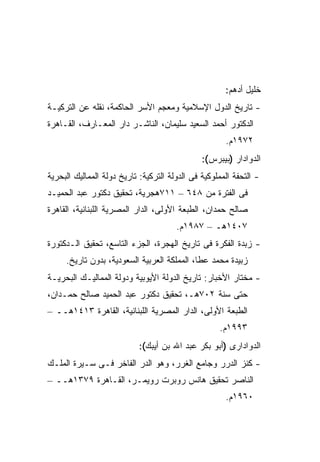 ‫ﺨﻠﻴل ﺃﺩﻫﻡ:‬
‫- ﺘﺎﺭﻴﺦ ﺍﻟﺩﻭل ﺍﻹﺴﻼﻤﻴﺔ ﻭﻤﻌﺠﻡ ﺍﻷﺴﺭ ﺍﻟﺤﺎﻜﻤﺔ، ﻨﻘﻠﻪ ﻋﻥ ﺍﻟﺘﺭﻜﻴـﺔ‬
‫ﺍﻟﺩﻜﺘﻭﺭ ﺃﺤﻤﺩ ﺍﻟﺴﻌﻴﺩ ﺴﻠﻴﻤﺎﻥ، ﺍﻟﻨﺎﺸـﺭ ﺩﺍﺭ ﺍﻟﻤﻌـﺎﺭﻑ، ﺍﻟﻘـﺎﻫﺭﺓ‬
                                                      ‫٢٧٩١ﻡ.‬
                                               ‫ﺍﻟﺩﻭﺍﺩﺍﺭ )ﺒﻴﺒﺭﺱ(:‬
‫- ﺍﻟﺘﺤﻔﺔ ﺍﻟﻤﻤﻠﻭﻜﻴﺔ ﻓﻰ ﺍﻟﺩﻭﻟﺔ ﺍﻟﺘﺭﻜﻴﺔ: ﺘﺎﺭﻴﺦ ﺩﻭﻟﺔ ﺍﻟﻤﻤﺎﻟﻴﻙ ﺍﻟﺒﺤﺭﻴﺔ‬
‫ﻓﻰ ﺍﻟﻔﺘﺭﺓ ﻤﻥ ٨٤٦ – ١١٧ﻫﺠﺭﻴﺔ، ﺘﺤﻘﻴﻕ ﺩﻜﺘﻭﺭ ﻋﺒﺩ ﺍﻟﺤﻤﻴـﺩ‬
‫ﺼﺎﻟﺢ ﺤﻤﺩﺍﻥ، ﺍﻟﻁﺒﻌﺔ ﺍﻷﻭﻟﻰ، ﺍﻟﺩﺍﺭ ﺍﻟﻤﺼﺭﻴﺔ ﺍﻟﻠﺒﻨﺎﻨﻴﺔ، ﺍﻟﻘﺎﻫﺭﺓ‬
                                       ‫٧٠٤١ﻫـ – ٧٨٩١ﻡ.‬
‫- ﺯﺒﺩﺓ ﺍﻟﻔﻜﺭﺓ ﻓﻰ ﺘﺎﺭﻴﺦ ﺍﻟﻬﺠﺭﺓ، ﺍﻟﺠﺯﺀ ﺍﻟﺘﺎﺴﻊ، ﺘﺤﻘﻴﻕ ﺍﻟـﺩﻜﺘﻭﺭﺓ‬
     ‫ﺯﺒﻴﺩﺓ ﻤﺤﻤﺩ ﻋﻁﺎ، ﺍﻟﻤﻤﻠﻜﺔ ﺍﻟﻌﺭﺒﻴﺔ ﺍﻟﺴﻌﻭﺩﻴﺔ، ﺒﺩﻭﻥ ﺘﺎﺭﻴﺦ.‬
‫- ﻤﺨﺘﺎﺭ ﺍﻷﺨﺒﺎﺭ: ﺘﺎﺭﻴﺦ ﺍﻟﺩﻭﻟﺔ ﺍﻷﻴﻭﺒﻴﺔ ﻭﺩﻭﻟﺔ ﺍﻟﻤﻤﺎﻟﻴـﻙ ﺍﻟﺒﺤﺭﻴـﺔ‬
‫ﺤﺘﻰ ﺴﻨﺔ ٢٠٧ﻫـ، ﺘﺤﻘﻴﻕ ﺩﻜﺘﻭﺭ ﻋﺒﺩ ﺍﻟﺤﻤﻴﺩ ﺼﺎﻟﺢ ﺤﻤـﺩﺍﻥ،‬
‫ﺍﻟﻁﺒﻌﺔ ﺍﻷﻭﻟﻰ، ﺍﻟﺩﺍﺭ ﺍﻟﻤﺼﺭﻴﺔ ﺍﻟﻠﺒﻨﺎﻨﻴﺔ، ﺍﻟﻘﺎﻫﺭﺓ ٣١٤١ﻫــ –‬
                                                    ‫٣٩٩١ﻡ.‬
                            ‫ﺍﻟﺩﻭﺍﺩﺍﺭﻯ )ﺃﺒﻭ ﺒﻜﺭ ﻋﺒﺩ ﺍﷲ ﺒﻥ ﺃﻴﺒﻙ(:‬
‫- ﻜﻨﺯ ﺍﻟﺩﺭﺭ ﻭﺠﺎﻤﻊ ﺍﻟﻐﺭﺭ، ﻭﻫﻭ ﺍﻟﺩﺭ ﺍﻟﻔﺎﺨﺭ ﻓـﻰ ﺴـﻴﺭﺓ ﺍﻟﻤﻠـﻙ‬
‫ﺍﻟﻨﺎﺼﺭ ﺘﺤﻘﻴﻕ ﻫﺎﻨﺱ ﺭﻭﺒﺭﺕ ﺭﻭﻴﻤـﺭ، ﺍﻟﻘـﺎﻫﺭﺓ ٩٧٣١ﻫــ –‬
                                                      ‫٠٦٩١ﻡ.‬
 
