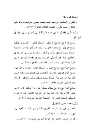 ‫ﺩﻴﻤﺎﻨﺩ )ﻡ.ﺱ(:‬
‫- ﺍﻟﻔﻨﻭﻥ ﺍﻹﺴﻼﻤﻴﺔ، ﺘﺭﺠﻤﺔ ﺃﺤﻤﺩ ﻤﺤﻤﺩ ﻋﻴﺴﻰ، ﻤﺭﺍﺠﻌـﺔ ﻭﺘﻘـﺩﻴﻡ‬
           ‫ﺍﻟﺩﻜﺘﻭﺭ ﺃﺤﻤﺩ ﻓﻜﺭﻯ، ﺍﻟﻁﺒﻌﺔ ﺍﻟﺜﺎﻟﺜﺔ، ﺍﻟﻘﺎﻫﺭﺓ ٢٨٩١ﻡ.‬
‫ﺭﺸﻴﺩ ﺍﻟﺩﻴﻥ )ﻓﻀل ﺍﷲ ﺒﻥ ﻋﻤﺎﺩ ﺍﻟﺩﻭﻟﺔ ﺃﺒـﻰ ﺍﻟﺨﻴـﺭ ﺒـﻥ ﻤﻭﻓـﻕ‬
                                                          ‫ﺍﻟﺩﻭﻟﺔ(:‬
‫- ﺠﺎﻤﻊ ﺍﻟﺘﻭﺍﺭﻴﺦ، ﺘﺎﺭﻴﺦ ﺍﻟﻤﻐﻭل – ﺍﻟﻤﺠﻠﺩ ﺍﻟﺜﺎﻨﻰ – ﺍﻟﺠـﺯﺀ ﺍﻷﻭل:‬
‫ﺘﺎﺭﻴﺦ ﻫﻭﻻﻜﻭ ﻤﻊ ﻤﻘﺩﻤﺔ ﻜﺎﺘﺭﻤﻴﺭ، ﻨﻘﻠﻪ ﻋﻥ ﺍﻟﻔﺎﺭﺴﻴﺔ ﺇﻟﻰ ﺍﻟﻌﺭﺒﻴﺔ‬
‫ﺍﻷﺴﺘﺎﺫ ﻤﺤﻤﺩ ﺼﺎﺩﻕ ﻨﺸﺄﺕ ﻭﺍﻟﺩﻜﺘﻭﺭ ﻤﺤﻤـﺩ ﻤﻭﺴـﻰ ﻫﻨـﺩﺍﻭﻯ‬
‫ﻭﺍﻟﺩﻜﺘﻭﺭ ﻓﺅﺍﺩ ﻋﺒﺩ ﺍﻟﻤﻌﻁﻰ ﺍﻟﺼﻴﺎﺩ، ﻭﺘﺭﺠﻡ ﻤﻘﺩﻤﺔ ﻜﺎﺘﺭﻤﻴﺭ ﻋـﻥ‬
      ‫ﺍﻟﻔﺭﻨﺴﻴﺔ ﺍﻟﺩﻜﺘﻭﺭ ﻤﺤﻤﺩ ﻤﺤﻤﺩ ﺍﻟﻘﺼﺎﺹ، ﺍﻟﻘﺎﻫﺭﺓ ٠٦٩١ﻡ.‬
‫- ﺠﺎﻤﻊ ﺍﻟﺘﻭﺍﺭﻴﺦ، ﺘﺎﺭﻴﺦ ﺍﻟﻤﻐﻭل، ﺍﻟﻤﺠﻠﺩ ﺍﻟﺜﺎﻨﻰ، ﺍﻟﺠـﺯﺀ ﺍﻟﺜـﺎﻨﻰ:‬
‫ﺘﺎﺭﻴﺦ ﺃﺒﻨﺎﺀ ﻫﻭﻻﻜﻭ ﺨﺎﻥ ﻤﻥ ﺁﺒﺎﻗﺎﺨﺎﻥ ﺇﻟﻰ ﻜﻴﺨﺎﺘﻭﺨﺎﻥ، ﻨﻘﻠﻪ ﻋـﻥ‬
‫ﺍﻟﻔﺎﺭﺴﻴﺔ ﺇﻟﻰ ﺍﻟﻌﺭﺒﻴﺔ ﺍﻷﺴﺘﺎﺫ ﻤﺤﻤﺩ ﺼﺎﺩﻕ ﻨﺸﺄﺕ ﻭﺍﻟﺩﻜﺘﻭﺭ ﻓـﺅﺍﺩ‬
                         ‫ﻋﺒﺩ ﺍﻟﻤﻌﻁﻰ ﺍﻟﺼﻴﺎﺩ ﺍﻟﻘﺎﻫﺭﺓ ٠٦٩١ﻡ.‬
‫- ﺠﺎﻤﻊ ﺍﻟﺘﻭﺍﺭﻴﺦ، ﺘﺎﺭﻴﺦ ﺨﻠﻔﺎﺀ ﺠﻨﻜﻴﺯ ﺨﺎﻥ ﻤﻥ ﺃﻭﻜﺘﺎﻯ ﻗﺎﺁﻥ ﺇﻟـﻰ‬
‫ﺘﻴﻤﻭﺭ ﻗﺎﺁﻥ، ﻨﻘﻠﻪ ﻋﻥ ﺍﻟﻔﺎﺭﺴﻴﺔ ﺇﻟﻰ ﺍﻟﻌﺭﺒﻴﺔ ﺍﻟﺩﻜﺘﻭﺭ ﻓـﺅﺍﺩ ﻋﺒـﺩ‬
   ‫ﺍﻟﻤﻌﻁﻰ ﺍﻟﺼﻴﺎﺩ ﺍﻟﻨﺎﺸﺭ ﺩﺍﺭ ﺍﻟﻨﻬﻀﺔ ﺍﻟﻌﺭﺒﻴﺔ، ﺒﻴﺭﻭﺕ ٣٨٩١ﻡ.‬
                                     ‫ﺯﻜﻰ ﻤﺤﻤﺩ ﺤﺴﻥ )ﺩﻜﺘﻭﺭ(:‬
‫- ﺍﻟﺘﺼﻭﻴﺭ ﻓﻰ ﺍﻹﺴﻼﻡ ﻋﻨﺩ ﺍﻟﻔﺭﺱ، ﺍﻟﻨﺎﺸﺭ ﺩﺍﺭ ﺍﻟﺭﺍﺌـﺩ ﺍﻟﻌﺭﺒـﻰ،‬
                                ‫ﺒﻴﺭﻭﺕ ١٠٤١ﻫـ – ١٨٩١ﻡ.‬
‫- ﻓﻨﻭﻥ ﺍﻹﺴﻼﻡ، ﺍﻟﻨﺎﺸﺭ ﺩﺍﺭ ﺍﻟﺭﺍﺌﺩ ﺍﻟﻌﺭﺒﻰ، ﺒﻴﺭﻭﺕ ١٠٤١ﻫــ –‬
 