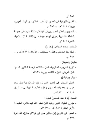 ‫١٨٩١ﻡ.‬
‫- ﺍﻟﻔﻨﻭﻥ ﺍﻹﻴﺭﺍﻨﻴﺔ ﻓﻰ ﺍﻟﻌﺼﺭ ﺍﻹﺴﻼﻤﻰ، ﺍﻟﻨﺎﺸﺭ ﺩﺍﺭ ﺍﻟﺭﺍﺌﺩ ﺍﻟﻌﺭﺒﻰ،‬
                               ‫ﺒﻴﺭﻭﺕ ١٠٤١ﻫـ – ١٨٩١ﻡ‬
‫- ﺍﻟﺘﺼﻭﻴﺭ ﻭﺃﻋﻼﻡ ﺍﻟﻤﺼﻭﺭﻴﻥ ﻓﻰ ﺍﻹﺴﻼﻡ، ﻤﻘﺎﻟﺔ ﻨﺸﺭﺕ ﻓﻰ ﻫﺩﻴـﺔ‬
‫ﺍﻟﻤﻘﺘﻁﻑ ﺍﻟﺴﻨﻭﻴﺔ ﺒﻌﻨﻭﺍﻥ "ﻨﻭﺍﺡ ﻤﺠﻴﺩﺓ ﻤـﻥ ﺍﻟﺜﻘﺎﻓـﺔ ﺍﻹﺴـﻼﻤﻴﺔ،‬
                                           ‫ﺍﻟﻘﺎﻫﺭﺓ ٨٤٩١ﻡ.‬
                             ‫ﺍﻟﺴﺒﺎﻋﻰ ﻤﺤﻤﺩ ﺍﻟﺴﺒﺎﻋﻰ )ﺩﻜﺘﻭﺭ(:‬
‫- ﻋﻁﺎ ﻤﻠﻙ ﺍﻟﺠﻭﻴﻨﻰ ﻭﻜﺘﺎﺒـﻪ ﺠﻬﺎﻨﻜﺸـﺎ، ﺍﻟﻘـﺎﻫﺭﺓ ٢١٤١ﻫــ –‬
                                                  ‫١٩٩١ﻡ.‬
                                            ‫ﺴﺘﻴﻔﻥ ﺭﻨﺴﻴﻤﺎﻥ:‬
‫- ﺘﺎﺭﻴﺦ ﺍﻟﺤﺭﻭﺏ ﺍﻟﺼﻠﻴﺒﺒﻴﺔ، ﺍﻟﺠﺯﺀ ﺍﻟﺜﺎﻟﺙ، ﺘﺭﺠﻤﺔ ﺍﻟﺩﻜﺘﻭﺭ ﺍﻟﺴـﻴﺩ‬
                 ‫ﺍﻟﺒﺎﺯ ﺍﻟﻌﺭﻴﻨﻰ، ﺍﻟﺠﺯﺀ ﺍﻟﺜﺎﻟﺙ، ﺒﻴﺭﻭﺕ ٩٦٩١ﻡ.‬
                                             ‫ﺸﺒﻭﻟﺭ )ﺒﺭﺘﻭﻟﺩ(:‬
‫- ﺍﻟﻌﺎﻟﻡ ﺍﻹﺴﻼﻤﻰ ﻓﻰ ﺍﻟﻌﺼﺭ ﺍﻟﻤﻐﻭﻟﻰ، ﻨﻘﻠﻪ ﺇﻟﻰ ﺍﻟﻌﺭﺒﻴﺔ ﺨﺎﻟﺩ ﺃﺴﻌﺩ‬
‫ﻋﻴﺴﻰ ﺭﺍﺠﻌﻪ ﻭﻗﺩﻡ ﻟﻪ ﺴﻬﻴل ﺯﻜﺎﺭ، ﺍﻟﻁﺒﻌـﺔ ﺍﻷﻭﻟـﻰ، ﺩﻤﺸـﻕ‬
                                     ‫٢٠٤١ﻫـ – ٢٨٩١ﻡ.‬
                             ‫ﺍﻟﺼﻴﺎﺩ )ﻓﺅﺍﺩ ﻋﺒﺩ ﺍﻟﻤﻌﻁﻰ( ﺩﻜﺘﻭﺭ:‬
‫- ﻤﺅﺭﺥ ﺍﻟﻤﻐﻭل ﺍﻟﻜﺒﻴﺭ ﺭﺸﻴﺩ ﺍﻟﺩﻴﻥ ﻓﻀل ﺍﷲ ﺍﻟﻬﻤـﺫﺍﻨﻰ، ﺍﻟﻁﺒﻌـﺔ‬
                        ‫ﺍﻷﻭﻟﻰ ﺍﻟﻘﺎﻫﺭﺓ ٦٨٣١ﻫـ – ٧٦٩١ﻡ.‬
‫- ﺍﻟﻤﻐﻭل ﻓﻰ ﺍﻟﺘﺎﺭﻴﺦ )ﻤﻥ ﺠﻨﻜﻴﺯ ﺨﺎﻥ ﺇﻟﻰ ﻫﻭﻻﻜﻭ ﺨﺎﻥ(، ﺍﻟﻘـﺎﻫﺭﺓ‬
                                                  ‫٥٧٩١ﻡ.‬
 