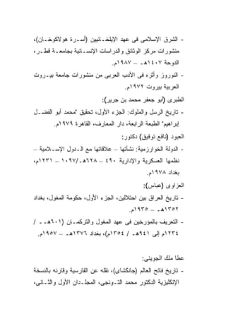 ‫- ﺍﻟﺸﺭﻕ ﺍﻹﺴﻼﻤﻰ ﻓﻰ ﻋﻬﺩ ﺍﻹﻴﻠﺨـﺎﻨﻴﻴﻥ )ﺃﺴـﺭﺓ ﻫﻭﻻﻜﻭﺨـﺎﻥ(،‬
‫ﻤﻨﺸﻭﺭﺍﺕ ﻤﺭﻜﺯ ﺍﻟﻭﺜﺎﺌﻕ ﻭﺍﻟﺩﺭﺍﺴﺎﺕ ﺍﻹﻨﺴـﺎﻨﻴﺔ ﺒﺠﺎﻤﻌـﺔ ﻗﻁـﺭ،‬
                                ‫ﺍﻟﺩﻭﺤﺔ ٧٠٤١ﻫـ – ٧٨٩١ﻡ.‬
‫- ﺍﻟﻨﻭﺭﻭﺯ ﻭﺃﺜﺭﻩ ﻓﻰ ﺍﻷﺩﺏ ﺍﻟﻌﺭﺒﻰ ﻤﻥ ﻤﻨﺸﻭﺭﺍﺕ ﺠﺎﻤﻌﺔ ﺒﻴـﺭﻭﺕ‬
                                     ‫ﺍﻟﻌﺭﺒﻴﺔ ﺒﻴﺭﻭﺕ ٢٧٩١ﻡ.‬
                            ‫ﺍﻟﻁﺒﺭﻯ )ﺃﺒﻭ ﺠﻌﻔﺭ ﻤﺤﻤﺩ ﺒﻥ ﺠﺭﻴﺭ(:‬
‫- ﺘﺎﺭﻴﺦ ﺍﻟﺭﺴل ﻭﺍﻟﻤﻠﻭﻙ: ﺍﻟﺠﺯﺀ ﺍﻷﻭل، ﺘﺤﻘﻴﻕ "ﻤﺤﻤﺩ ﺃﺒﻭ ﺍﻟﻔﻀـل‬
        ‫ﺇﺒﺭﺍﻫﻴﻡ" ﺍﻟﻁﺒﻌﺔ ﺍﻟﺭﺍﺒﻌﺔ، ﺩﺍﺭ ﺍﻟﻤﻌﺎﺭﻑ، ﺍﻟﻘﺎﻫﺭﺓ ٩٧٩١ﻡ.‬
                                    ‫ﺍﻟﻌﺒﻭﺩ )ﻨﺎﻓﻊ ﺘﻭﻓﻴﻕ( ﺩﻜﺘﻭﺭ:‬
‫- ﺍﻟﺩﻭﻟﺔ ﺍﻟﺨﻭﺍﺭﺯﻤﻴﺔ: ﻨﺸﺄﺘﻬﺎ – ﻋﻼﻗﺎﺘﻬﺎ ﻤﻊ ﺍﻟـﺩﻭل ﺍﻹﺴـﻼﻤﻴﺔ –‬
‫ﻨﻅﻤﻬﺎ ﺍﻟﻌﺴﻜﺭﻴﺔ ﻭﺍﻹﺩﺍﺭﻴﺔ ٠٩٤ – ٨٢٦ﻫـ/٧٩٠١ – ١٣٢١ﻡ،‬
                                              ‫ﺒﻐﺩﺍﺩ ٨٧٩١ﻡ.‬
                                             ‫ﺍﻟﻌﺯﺍﻭﻯ )ﻋﺒﺎﺱ(:‬
‫- ﺘﺎﺭﻴﺦ ﺍﻟﻌﺭﺍﻕ ﺒﻴﻥ ﺍﺤﺘﻼﻟﻴﻥ، ﺍﻟﺠﺯﺀ ﺍﻷﻭل، ﺤﻜﻭﻤﺔ ﺍﻟﻤﻐﻭل، ﺒﻐﺩﺍﺩ‬
                                       ‫٢٥٣١ﻫـ – ٥٣٩١ﻡ.‬
‫- ﺍﻟﺘﻌﺭﻴﻑ ﺒﺎﻟﻤﺅﺭﺨﻴﻥ ﻓﻰ ﻋﻬﺩ ﺍﻟﻤﻐﻭل ﻭﺍﻟﺘﺭﻜﻤـﺎﻥ )١٠٦ﻫــ /‬
 ‫٤٣٢١ﻡ ﺇﻟﻰ ١٤٩ﻫـ / ٤٥٣١ﻡ(، ﺒﻐﺩﺍﺩ ٦٧٣١ﻫـ – ٧٥٩١ﻡ.‬


                                            ‫ﻋﻁﺎ ﻤﻠﻙ ﺍﻟﺠﻭﻴﻨﻰ:‬
‫- ﺘﺎﺭﻴﺦ ﻓﺎﺘﺢ ﺍﻟﻌﺎﻟﻡ )ﺠﺎﻨﻜﺸﺎﻯ(، ﻨﻘﻠﻪ ﻋﻥ ﺍﻟﻔﺎﺭﺴﻴﺔ ﻭﻗﺎﺭﻨﻪ ﺒﺎﻟﻨﺴﺨﺔ‬
‫ﺍﻹﻨﻜﻠﻴﺯﻴﺔ ﺍﻟﺩﻜﺘﻭﺭ ﻤﺤﻤﺩ ﺍﻟﺘـﻭﻨﺠﻰ، ﺍﻟﻤﺠﻠـﺩﺍﻥ ﺍﻷﻭل ﻭﺍﻟﺜـﺎﻨﻰ،‬
 