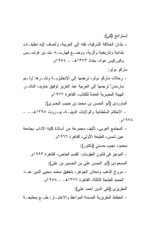 ‫ﻟﺴﺘﺭﺍﻨﺞ )ﻜﻰ(:‬
‫- ﺒﻠﺩﺍﻥ ﺍﻟﺨﻼﻓﺔ ﺍﻟﺸﺭﻗﻴﺔ، ﻨﻘﻠﻪ ﺇﻟﻰ ﺍﻟﻌﺭﺒﻴﺔ، ﻭﺃﻀﺎﻑ ﺇﻟﻴﻪ ﺘﻌﻠﻴﻘـﺎﺕ‬
‫ﺒﻠﺩﺍﻨﻴﺔ ﻭﺘﺎﺭﻴﺨﻴﺔ ﻭﺃﺜﺭﻴﺔ، ﻭﻭﻀـﻊ ﻓﻬﺎﺭﺴـﻪ: ﺒﺸـﻴﺭ ﻓﺭﻨﺴـﻴﺱ‬
                 ‫ﻭﻜﻭﺭﻜﻴﺱ ﻋﻭﺍﺩ، ﺒﻐﺩﺍﺩ ٣٧٣١ﻫـ – ٤٥٩١ﻡ.‬
                                                 ‫ﻤﺎﺭﻜﻭ ﺒﻭﻟﻭ:‬
‫- ﺭﺤﻼﺕ ﻤﺎﺭﻜﻭ ﺒﻭﻟﻭ، ﺘﺭﺠﻤﻬﺎ ﺇﻟﻰ ﺍﻹﻨﺠﻠﻴﺯﻴـﺔ ﻭﻨﺸـﺭﻫﺎ "ﻭﻟـﻴﻡ‬
‫ﻤﺎﺭﺴﺩﻥ" ﺘﺭﺠﻤﻬﺎ ﺇﻟﻰ ﺍﻟﻌﺭﺒﻴﺔ ﻋﺒﺩ ﺍﻟﻌﺯﻴﺯ ﺘﻭﻓﻴﻕ ﺠﺎﻭﻴﺩ، ﺍﻟﻨﺎﺸـﺭ‬
               ‫ﺍﻟﻬﻴﺌﺔ ﺍﻟﻤﺼﺭﻴﺔ ﺍﻟﻌﺎﻤﺔ ﻟﻠﻜﺘﺎﺏ، ﺍﻟﻘﺎﻫﺭﺓ ٧٧٩١ﻡ.‬
            ‫ﺍﻟﻤﺎﻭﺭﺩﻯ )ﺃﺒﻭ ﺍﻟﺤﺴﻥ ﺒﻥ ﻤﺤﻤﺩ ﺒﻥ ﺤﺒﻴﺏ ﺍﻟﺒﺼﺭﻯ(:‬
‫- ﺍﻷﺤﻜﺎﻡ ﺍﻟﺴﻠﻁﺎﻨﻴﺔ ﻭﺍﻟﻭﻻﻴﺎﺕ ﺍﻟﺩﻴﻨﻴـﺔ، ﺒﻴـﺭﻭﺕ ٨٩٣١ﻫــ –‬
                                                        ‫٨٧٩١ﻡ.‬
‫- ﺍﻟﻤﺠﺘﻤﻊ ﺍﻟﻌﺭﺒﻰ، ﺘﺄﻟﻴﻑ ﻤﺠﻤﻭﻋﺔ ﻤﻥ ﺃﺴﺎﺘﺫﺓ ﻜﻠﻴﺔ ﺍﻵﺩﺍﺏ ﺒﺠﺎﻤﻌﺔ‬
                  ‫ﻋﻴﻥ ﺸﻤﺱ، ﺍﻟﻁﺒﻌﺔ ﺍﻷﻭﻟﻰ، ﺍﻟﻘﺎﻫﺭﺓ ٦٦٩١ﻡ.‬
                                 ‫ﻤﺤﻤﻭﺩ ﻨﺠﻴﺏ ﺤﺴﻨﻰ )ﺩﻜﺘﻭﺭ(:‬
   ‫- ﺍﻟﻤﻭﺠﺯ ﻓﻰ ﻗﺎﻨﻭﻥ ﺍﻟﻌﻘﻭﺒﺎﺕ: ﺍﻟﻘﺴﻡ ﺍﻟﺨﺎﺹ، ﺍﻟﻘﺎﻫﺭﺓ ٣٩٩١ﻡ.‬
              ‫ﺍﻟﻤﺴﻌﻭﺩﻯ )ﺃﺒﻭ ﺍﻟﺤﺴﻥ ﻋﻠﻰ ﺒﻥ ﺍﻟﺤﺴﻴﻥ ﺒﻥ ﻋﻠﻰ(:‬
‫- ﻤﺭﻭﺝ ﺍﻟﺫﻫﺏ ﻭﻤﻌﺎﺩﻥ ﺍﻟﺠﻭﻫﺭ، ﺒﺘﺤﻘﻴﻕ ﻤﺤﻤﺩ ﻤﺤﻴﻰ ﺍﻟﺩﻴﻥ ﻋﺒـﺩ‬
           ‫ﺍﻟﺤﻤﻴﺩ ﺍﻟﻁﺒﻌﺔ ﺍﻟﺜﺎﻟﺜﺔ، ﺍﻟﻘﺎﻫﺭﺓ ٧٧٣١ﻫـ – ٨٥٩١ﻡ.‬
                              ‫ﺍﻟﻤﻘﺭﻴﺯﻯ )ﺘﻘﻰ ﺍﻟﺩﻴﻥ ﺃﺤﻤﺩ ﻋﻠﻰ(:‬
‫- ﺍﻟﺨﻁﻁ ﺍﻟﻤﻘﺭﻴﺯﻴﺔ ﺍﻟﻤﺴﻤﺎﺓ ﺍﻟﻤﻭﺍﻋﻅ ﻭﺍﻻﻋﺘﺒـﺎﺭ، ﻁﺒـﻊ ﺒﻤﻁﺒﻌـﺔ‬
 