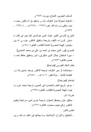 ‫ﺍﻟﺴﺎﺤل ﺍﻟﺠﻨﻭﺒﻰ، ﺍﻟﺸ ‪‬ﺎﺡ، ﺒﻴﺭﻭﺕ ٩٥٩١ﻡ.‬
                                    ‫ﻴ‬
‫- ﺍﻟﺴﻠﻭﻙ ﻟﻤﻌﺭﻓﺔ ﺩﻭل ﺍﻟﻤﻠﻭﻙ، ﻨﺸـﺭ ﻭﺘﺤﻘﻴـﻕ ﺍﻟـﺩﻜﺘﻭﺭ ﻤﺤﻤـﺩ‬
‫ﻤﺼ ـﻁﻔﻰ ﺯﻴ ـﺎﺩﺓ ﺍﻟﻘ ـﺎﻫﺭﺓ ٣٥٣١ – ٨٥٣١ﻫ ــ / ٤٣٩١ –‬
          ‫ـ‬                  ‫ـ‬        ‫ـ‬       ‫ـ‬
                                                  ‫٩٣٩١ﻡ.‬
‫ﺍﻟﻤﺅﺭﺥ ﺍﻹﻴﺭﺍﻨﻰ ﺍﻟﻜﺒﻴﺭ ﻏﻴﺎﺙ ﺍﻟﺩﻴﻥ ﺨﻭﺍﻨﺩﻤﻴﺭ ﻜﻤﺎ ﻴﺒﺩﻭ ﻓﻰ ﻜﺘﺎﺒـﻪ‬
‫ﺩﺴﺘﻭﺭ ﺍﻟﻭﺯﺭﺍﺀ، ﺘﺄﻟﻴﻑ ﻭﺘﺭﺠﻤﺔ ﻭﺘﻌﻠﻴﻕ ﺍﻟﺩﻜﺘﻭﺭ ﺤﺭﺒـﻰ ﺃﻤـﻴﻥ‬
       ‫ﺴﻠﻴﻤﺎﻥ، ﺍﻟﻬﻴﺌﺔ ﺍﻟﻤﺼﺭﻴﺔ ﺍﻟﻌﺎﻤﺔ ﻟﻠﻜﺘﺎﺏ، ﺍﻟﻘﺎﻫﺭﺓ ٠٨٩١ﻡ.‬
  ‫ﺍﻟﻨﺴﻭﻯ )ﻨﻭﺭ ﺍﻟﺩﻴﻥ ﻤﺤﻤﺩ ﺒﻥ ﺃﺤﻤﺩ ﺒﻥ ﻋﻠﻰ ﺒﻥ ﻤﺤﻤﺩ ﺍﻟﻤﻨﺸﻰ(:‬
‫- ﺴﻴﺭﺓ ﺍﻟﺴﻠﻁﺎﻥ ﺠﻼل ﺍﻟﺩﻴﻥ ﻤﻨﻜﺒﺭﺘﻰ، ﻨﺸﺭ ﻭﺘﺤﻘﻴﻕ ﺤﺎﻓﻅ ﺃﺤﻤـﺩ‬
                                     ‫ﺤﻤﺩﻯ ﺍﻟﻘﺎﻫﺭﺓ ٣٥٩١ﻡ.‬
                                ‫ﻨﻅﺎﻡ ﺍﻟﻤﻠﻙ ﺍﻟﻁﻭﺴﻰ )ﺨﻭﺍﺠﻪ(:‬
‫- ﺴﻴﺎﺴﺘﻨﺎﻤﻪ ﺃﻭ ﺴﻴﺭ ﺍﻟﻤﻠﻭﻙ، ﺘﺭﺠﻤﺔ ﺍﻟﺩﻜﺘﻭﺭ ﻴﻭﺴﻑ ﺤﺴﻴﻥ ﺒﻜـﺎﺭ،‬
             ‫ﺍﻟﻁﺒﻌﺔ ﺍﻟﺜﺎﻨﻴﺔ – ﺩﻭﻟﺔ ﻗﻁﺭ، ٧٠٤١ﻫـ – ٧٨٩١ﻡ.‬
                                           ‫ﻨﻴﻨﺩﻫﺎﻡ )ﺠﻭﺯﻴﻑ(:‬
‫- ﻤﻭﺠﺯ ﺘﺎﺭﻴﺦ ﺍﻟﻌﻠﻡ ﻭﺍﻟﺤﻀﺎﺭﺓ ﻓﻰ ﺍﻟﺼﻴﻥ، ﺘﺭﺠﻤﺔ ﻤﺤﻤﺩ ﻏﺭﻴـﺏ‬
                ‫ﺠﻭﺩﻩ ﺍﻟﻬﻴﺌﺔ ﺍﻟﻤﺼﺭﻴﺔ ﻟﻠﻜﺘﺎﺏ، ﺍﻟﻘﺎﻫﺭﺓ ٥٩٩١ﻡ.‬
                                                  ‫ﻫﺎﺭﻭﻟﺩ ﻻﻡ:‬
‫- ﺠﻨﻜﻴﺯ ﺨﺎﻥ ﻭﺠﺤﺎﻓل ﺍﻟﻤﻐﻭل، ﺘﺭﺠﻤﺔ ﻤﺘﺭﻯ ﺃﻤﻴﻥ، ﻤﺭﺍﺠﻌﺔ ﻭﺘﻘﺩﻴﻡ‬
                 ‫ﺍﻟﺩﻜﺘﻭﺭ ﺯﻜﻰ ﻨﺠﻴﺏ ﻤﺤﻤﻭﺩ، ﺍﻟﻘﺎﻫﺭﺓ ٢٦٩١ﻡ.‬
                                                 ‫ﻫﻨﺘﺱ ﻓﺎﻟﺘﺭ:‬
‫- ﺍﻟﻤﻜﺎﻴﻴل ﻭﺍﻷﻭﺯﺍﻥ ﺍﻹﺴﻼﻤﻴﺔ، ﻭﻤﺎ ﻴﻌﺎﺩﻟﻬﺎ ﻓﻰ ﺍﻟﻨﻅـﺎﻡ ﺍﻟﻤﺘـﺭﻯ،‬
 