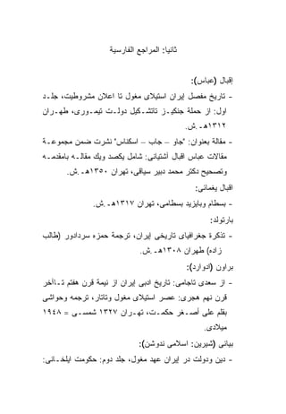 ‫ﺜﺎﻨ ‪‬ﺎ: ﺍﻟﻤﺭﺍﺠﻊ ﺍﻟﻔﺎﺭﺴﻴﺔ‬
                                       ‫ﻴ‬


                                                ‫ﺇﻗﺒﺎل )ﻋﺒﺎﺱ(:‬
‫- ﺘﺎﺭﻴﺦ ﻤﻔﺼل ﺇﻴﺭﺍﻥ ﺍﺴﺘﻴﻼﻯ ﻤﻐﻭل ﺘﺎ ﺍﻋﻼﻥ ﻤﺸﺭﻭﻁﻴﺕ، ﺠﻠـﺩ‬
‫ﺍﻭل: ﺍﺯ ﺤﻤﻠﺔ ﺠﻨﻜﻴـﺯ ﺘﺎﺘﺸـﻜﻴل ﺩﻭﻟـﺕ ﺘﻴﻤـﻭﺭﻯ، ﻁﻬـﺭﺍﻥ‬
                                               ‫٢١٣١ﻫـ.ﺵ.‬
‫- ﻤﻘﺎﻟﺔ ﺒﻌﻨﻭﺍﻥ: "ﺠﺎﻭ – ﺠﺎﺏ – ﺍﺴﻜﻨﺎﺱ" ﻨﺸﺭﺕ ﻀﻤﻥ ﻤﺠﻤﻭﻋـﺔ‬
‫ﻤﻘﺎﻻﺕ ﻋﺒﺎﺱ ﺍﻗﺒﺎل ﺁﺸﺘﻴﺎﻨﻰ: ﺸﺎﻤل ﻴﻜﺼﺩ ﻭﻴﻙ ﻤﻘﺎﻟـﻪ ﺒﺎﻤﻘﺩﻤـﻪ‬
       ‫ﻭﺘﺼﺤﻴﺢ ﺩﻜﺘﺭ ﻤﺤﻤﺩ ﺩﺒﻴﺭ ﺴﻴﺎﻗﻰ، ﺘﻬﺭﺍﻥ ٠٥٣١ﻫـ.ﺵ.‬
                                                 ‫ﺍﻗﺒﺎل ﻴﻐﻤﺎﺌﻰ:‬
               ‫- ﺒﺴﻁﺎﻡ ﻭﺒﺎﻴﺯﻴﺩ ﺒﺴﻁﺎﻤﻰ، ﺘﻬﺭﺍﻥ ٧١٣١ﻫـ.ﺵ.‬
                                                      ‫ﺒﺎﺭﺘﻭﻟﺩ:‬
‫- ﺘﺫﻜﺭﺓ ﺠﻐﺭﺍﻓﻴﺎﻯ ﺘﺎﺭﻴﺨﻰ ﺇﻴﺭﺍﻥ، ﺘﺭﺠﻤﺔ ﺤﻤﺯﻩ ﺴﺭﺩﺍﺩﻭﺭ )ﻁﺎﻟﺏ‬
                              ‫ﺯﺍﺩﻩ( ﻁﻬﺭﺍﻥ ٨٠٣١ﻫـ.ﺵ.‬
                                               ‫ﺒﺭﺍﻭﻥ )ﺍﺩﻭﺍﺭﺩ(:‬
‫- ﺍﺯ ﺴﻌﺩﻯ ﺘﺎﺠﺎﻤﻰ: ﺘﺎﺭﻴﺦ ﺍﺩﺒﻰ ﺇﻴﺭﺍﻥ ﺍﺯ ﻨﻴﻤﺔ ﻗﺭﻥ ﻫﻔﺘﻡ ﺘـﺎﺁﺨﺭ‬
‫ﻗﺭﻥ ﻨﻬﻡ ﻫﺠﺭﻯ: ﻋﺼﺭ ﺍﺴﺘﻴﻼﻯ ﻤﻐﻭل ﻭﺘﺎﺘﺎﺭ، ﺘﺭﺠﻤﻪ ﻭﺤﻭﺍﺸﻰ‬
‫ﺒﻘﻠﻡ ﻋﻠﻰ ﺃﺼـﻐﺭ ﺤﻜﻤـﺕ، ﺘﻬـﺭﺍﻥ ٧٢٣١ ﺸﻤﺴـﻰ = ٨٤٩١‬
                                                    ‫ﻤﻴﻼﺩﻯ.‬
                              ‫ﺒﻴﺎﻨﻰ )ﺸﻴﺭﻴﻥ: ﺍﺴﻼﻤﻰ ﻨﺩﻭﺸﻥ(:‬
‫- ﺩﻴﻥ ﻭﺩﻭﻟﺕ ﺩﺭ ﺇﻴﺭﺍﻥ ﻋﻬﺩ ﻤﻐﻭل، ﺠﻠﺩ ﺩﻭﻡ: ﺤﻜﻭﻤﺕ ﺍﻴﻠﺨـﺎﻨﻰ:‬
 