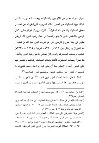 ‫ﺃﺤﻭﺍل ﻤﻠﻭﻙ ﻤﺼﺭ ﻤﻥ ﺍﻷﻴﻭﺒﻴﻴﻥ ﻭﺍﻟﻤﻤﺎﻟﻴﻙ، ﻭﻴﺼﻑ ﺍﻟﺤـﺭﻭﺏ ﺍﻟﺘـﻰ‬
‫ﺍﺸﺘﺒﻙ ﻓﻴﻬﺎ ﺍﻟﻤﻤﺎﻟﻴﻙ ﻤﻊ ﺍﻟﻤﻐﻭل، ﺘﻠﻙ ﺍﻟﺤﺭﻭﺏ ﺍﻟﺘﻰﺃﺴﻔﺭﺕ ﻋﻥ ﻨﺼـﺭ‬
‫ﻤﺤﻘﻕ ﻟﻠﻤﻤﺎﻟﻴﻙ ﻭﺍﻨﺩﺤﺎﺭ ﺘﺎﻡ ﻟﻠﻤﻐﻭل)١(. ﺘﻘﻭل ﺩﻭﺭﻭﺘﻴﺎ ﻜﺭﺍﻓﻭﻟﺴﻜﻰ: "ﻟﻜﻥ‬
‫ﺍﻟﻭﻋﻰ ﺒﺎﻟﺘﻨﺎﻗﺽ ﺍﻟﺫﻯ ﻻ ﻴﺒﺩﻭ ﻭﺍﻀ ‪‬ﺎ ﻓﻰ ﻋﻤل ﺭﺸﻴﺩ ﺍﻟﺩﻴﻥ ﺍﻟﺘـﺎﺭﻴﺨﻰ‬
                             ‫ﺤ‬
‫ﻴﻅﻬﺭ ﻓﻰ ﻋﻤل ﻤﺅﺭﺥ ﻓﺎﺭﺴﻰ ﺁﺨﺭ ﻫﻭ ﺸﺭﻑ ﺍﻟﺩﻴﻥ ﻋﺒﺩ ﺍﷲ ﺒﻥ ﻓﻀـل‬
‫ﺍﷲ ﺍﻟﺸﻴﺭﺍﺯﻯ )ﻋﺎﺵ ﺒﻴﻥ ٣٦٦ ﻭ ٠٣٧ﻫـ ﺘﻘﺭﻴ ‪‬ﺎ / ٤٦٢١ - ٠٣٣١ﻡ(‬
                 ‫ﺒ‬
‫ﺍﻟﻤﻠﻘﺏ ﺒﻭﺼﺎﻑ ﺍﻟﺤﻀﺭﺓ، ﻭﺍﻟﺫﻯ ﻜﺎﻥ ﻴﺤﻅﻰ ﺒﺩﻋﻡ ﺭﺸﻴﺩ ﺍﻟﺩﻴﻥ ﻭﺘﺄﻴﻴﺩﻩ.‬
‫ﻓﻘﺩ ﺘﺠﺭﺃ ﻭﺼﺎﻑ ﺍﻟﺤﻀﺭﺓ، ﻓﺄﺸﺎﺩ ﺒﺈﺴﻼﻡ ﺍﻟﻤﻤﺎﻟﻴﻙ ﻭﺩﻭﻟﺘﻬﻡ ﻭﺍﻨﺘﺼﺎﺭﺍﺘﻬﻡ‬
‫ﻋﻠﻰ ﺍﻟﻤﻐﻭل ﺃﻋﺩﺍﺀ ﺍﻹﺴﻼﻡ ﺁﻤﻼ ﺃﻥ ﻴﺄﺘﻰ ﺍﻟﻴـﻭﻡ ﺍﻟـﺫﻯ ﻴﺴـﺘﻁﻴﻊ ﻓﻴـﻪ‬
                                  ‫ﹰ‬
       ‫ﺍﻟﻤﺴﻠﻤﻭﻥ ﺍﻟﺘﺤﺭﺭ ﻤﻥ ﻭﺤﺸﻴﺔ ﺍﻟﻤﻐﻭل ﻭﺤﻜﻤﻬﻡ ﻏﻴﺭ ﺍﻹﺴﻼﻤﻰ")٢(.‬
                      ‫)٣(‬
‫ﻋﻥ ﺍﻟﺤﺭﻭﺏ ﺍﻟﺘـﻰ‬         ‫ﻜﺫﻟﻙ ﺍﻟﺤﺎل ﻋﻨﺩﻤﺎ ﺘﺤﺩﺙ ﺍﻟﻤﺅﺭﺨﻭﻥ ﺍﻟﻌﺭﺏ‬
‫ﺩﺍﺭﺕ ﺭﺤﺎﻫﺎ ﺒﻴﻥ ﻏﺎﺯﺍﻥ ﻤﻥ ﺠﻬﺔ ﻭﺒﻴﻥ ﺍﻟﻨﺎﺼﺭ ﻤﺤﻤﺩ ﺒﻥ ﻗﻼﻭﻭﻥ ﻤـﻥ‬

‫)١( ﺘﺎﺭﻴﺦ ﻭﺼﺎﻑ، ﺹ ٣٨ – ٤٨، ﻁﺒﻊ ﺒﻤﺒﺎﻯ؛ ﻤﺅﺭﺥ ﺍﻟﻤﻐﻭل ﺭﺸﻴﺩ ﺍﻟﺩﻴﻥ ﻓﻀل ﺍﷲ‬
                                                         ‫ﺍﻟﻬﻤﺫﺍﻨﻰ، ﺹ٤٣٢.‬
‫)٢( ﻤﺴﺎﻟﻙ ﺍﻷﺒﺼﺎﺭ ﻓﻰ ﻤﻤﺎﻟﻙ ﺍﻷﻤﺼﺎﺭ: ﺩﻭﻟﺔ ﺍﻟﻤﻤﺎﻟﻴﻙ ﻻﺒﻥ ﻓﻀـل ﺍﷲ ﺍﻟﻌﻤـﺭﻯ:‬
‫ﺩﺭﺍﺴﺔ ﻭﺘﺤﻘﻴﻕ ﻜﺭﺍﻓﻭﻟﺴﻜﻰ، ﺍﻟﻁﺒﻌﺔ ﺍﻷﻭﻟﻰ، ﺹ ٣٣ – ٤٣ ﻤﻥ ﺍﻟﺘﻤﻬﻴﺩ ﺍﻟﻤﻁ ‪‬ل،‬
  ‫ﻭ‬
                            ‫ﺍﻟﺘﺭﺠﻤﺔ ﺍﻟﻌﺭﺒﻴﺔ، ﺒﻴﺭﻭﺕ ٧٠٤١ﻫـ – ٦٨٩١ﻡ.‬
‫)٣( ﻤﻥ ﻫﺅﻻﺀ ﺍﻟﻤﺅﺭﺨﻴﻥ ﻋﻠﻰ ﺴﺒﻴل ﺍﻟﻤﺜﺎل ﻻ ﺍﻟﺤﺼﺭ، ﺃﺒﻭ ﺍﻟﻔﺩﺍ ﺍﻟﻤﺅﻴﺩ ﻋﻤﺎﺩ ﺍﻟـﺩﻴﻥ:‬
‫ﺍﻟﻤﺨﺘﺼﺭ ﻓﻰ ﺃﺨﺒﺎﺭ ﺍﻟﺒﺸﺭ، ﺍﻟﻤﺠﻠﺩ ﺍﻟﺜﺎﻨﻰ ﺍﻟﺠﺯﺀ ﺍﻟﺜﺎﻟـﺙ، ﺹ ٢٤ – ٤٤، ٨٤ –‬
‫ـﻰ، ـﺎﻫﺭﺓ ـﺩﻭﻥ ـﺎﺭﻴﺦ؛ ﺹ ٦١٣ – ٨١٣‬
                 ‫ﺘـ‬   ‫ﺒـ‬    ‫ـﺔ ﺍﻟﻤﺜﻨـ ﺍﻟﻘـ‬
                                         ‫٩٤، ـﺭ ﻤﻜﺘﺒـ‬
                                                ‫ﻨﺸـ‬
‫١٥٣ – ٩٥٣، ﺍﻟﻤﻤﻠﻜﺔ ﺍﻟﻌﺭﺒﻴﺔ ﺍﻟﺴﻌﻭﺩﻴﺔ، ﺒﺩﻭﻥ ﺘﺎﺭﻴﺦ؛ ﻨﻔﺱ ﺍﻟﻤﺅﻟـﻑ: ﺍﻟﺘﺤﻔـﺔ‬
 