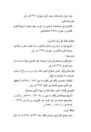 ‫ﻨﺒﺭﺩ ﻤﻴﺎﻥ ﺩﻭﻓﺭﻫﻨﻙ، ﺠﺎﺏ ﺃﻭل، ﺘﻬﺭﺍﻥ ١٧٣١ﻫـ.ﺵ.‬
                                             ‫ﺒﻁﺭﻭﺸﻔﺴﻜﻰ:‬
‫- ﻜﺸﺎﻭﺭﺯﻯ ﻭﻤﻨﺎﺴﺒﺎﺕ ﺃﺭﻀﻰ ﺩﺭ ﺇﻴﺭﺍﻥ ﻋﻬﺩ ﻤﻐﻭل، ﺘﺭﺠﻤﺔ ﻜﺭﻴﻡ‬
                        ‫ﻜﺸﺎﻭﺭﺯ، ﺘﻬﺭﺍﻥ ٥٣٥٢ ﺸﺎﻫﻨﺸﺎﻫﻰ.‬


                               ‫ﺒﻴﻜﻭﻟﻭﺴﻜﺎﻴﺎ )ﻥ.ﻭ( ﻭﺁﺨﺭﻭﻥ:‬
‫- ﺘﺎﺭﻴﺦ ﺇﻴﺭﺍﻥ ﺍﺯﺩﻭﺭﺍﻥ ﺒﺎﺴﺘﺎﻥ ﺘﺎﺒﺎﻴﺎﻥ ﺴـﺩﺓ ﻫﻴﺠـﺩﻫﻡ ﻤـﻴﻼﺩﻯ،‬
                ‫ﺘﺭﺠﻤﺔ ﻜﺭﻴﻡ ﻜﺸﺎﻭﺭﺯ، ﺘﻬﺭﺍﻥ ٤٥٣١ ﻫـ.ﺵ.‬
                                                ‫ﺠﺭﻭﺴﻴﻪ:‬
‫- ﺍﻤﺒﺭﺍﻁﻭﺭﻯ ﺼﺤﺭﺍﻨﻭﺭﺩﺍﻥ، ﺘﺭﺠﻤﺔ ﻋﺒﺩ ﺍﻟﺤﺴﻴﻥ ﻤﻴﻜـﺩﻩ، ﺠـﺎﺏ‬
                                ‫ﺴﻭﻡ ﺘﻬﺭﺍﻥ ٨٦٣١ﻫـ.ﺵ.‬
‫ﺠﻭﺯﺠﺎﻨﻰ )ﺃﺒﻭ ﻋﻤﺭﻭ ﻤﻨﻬﺎﺝ ﺍﻟﺩﻴﻥ ﻋﺜﻤـﺎﻥ ﺒـﻥ ﺴـﺭﺍﺝ ﺍﻟـﺩﻴﻥ،‬
                                 ‫ﻤﻌﺭﻭﻑ ﺒﻪ ﻤﻨﻬﺎﺝ ﺴﺭﺍﺝ(:‬
‫- ﻁﺒﻘﺎﺕ ﻨﺎﺼﺭﻯ )ﺃﻟﻑ ﻓﻰ ﺍﻟﻔﺘﺭﺓ ﻤﺎ ﺒﻴﻥ ٧٥٦ – ٨٥٦ﻫـ( ﺘﺤﻘﻴﻕ‬
              ‫ﻋﺒﺩ ﺍﻟﺤﻰ ﺤﺒﻴﺒﻰ ﻗﻨﺩﻫﺎﺭﻯ، ﻜﺎﺒل ٣٤٣١ﻫـ.ﺵ.‬
          ‫ﺍﻟﺠﻭﻴﻨﻰ )ﻋﻼﺀ ﺍﻟﺩﻴﻥ ﻋﻁﺎ ﻤﻠﻙ ﺒﻥ ﺒﻬﺎﺀ ﺍﻟﺩﻴﻥ ﻤﺤﻤﺩ(:‬
‫- ﺘﺎﺭﻴﺦ ﺠﻬﺎﻨﻜﺸﺎﻯ )ﺃﻟﻑ ﻤﺎ ﺒﻴﻥ ﺴـﻨﺔ ٠٥٦ – ٨٥٦ﻫــ( ﻨﺸـﺭ‬
‫ﻭﺘﺼﺤﻴﺢ ﻤﺤﻤﺩ ﺒﻥ ﻋﺒﺩ ﺍﻟﻭﻫـﺎﺏ ﺍﻟﻘﺯﻭﻴﻨـﻰ، ﻟﻴـﺩﻥ ٩٢٣١ –‬
                           ‫٥٥٣١ﻫـ / ١١٩١ – ٧٣٩١ﻡ.‬
                                               ‫ﺤﺎﻓﻅ ﺁﺒﺭﻭ:‬
‫- ﺫﻴل ﺠﺎﻤﻊ ﺍﻟﺘﻭﺍﺭﻴﺦ ﺭﺸﻴﺩﻯ )ﺃﻟﻑ ﺴﻨﺔ ٣٣٨ﻫـ/٩٢٤١ﻡ ﺸـﺎﻤل‬
 